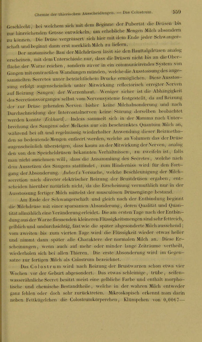 & schlecht«; bei welchem sich mit dem Bögjnne der Buberfcät die Drüsen bfe zur hinreichenden Grösse entwickeln, um erhebliche Menden Milch absonderfa zu können. Die Drüse v ergrossert sieh hier mit dem Ende jeder Schwanger- schaft undbe-innl dann erst merklicli Milch zu liefern-, Der anatomische Bau der Milchdrüsen lässl sie den Uauttalgdrüsen analog erscheinen, mit dem Unterschiede nur, dass die Drüsen nicht bis an dieOber- Qäche der Warze reichen, sondern zuvor in ein communicirendes System von Gängen mit contractilen Wandungen münden, welche die Ausstossung des ange- sammelten Secretes unter beträchtlichem Drucke ermöglichen. Diese Ausslos- sung erfolgt augenscheinlich unter Mitwirkung rellectoriseh erregter Nerven auf Reizung Saugen) der Warzenhaut. Weniger sicher ist die Abhängigkeit des Seeret ionsvorganges selbst vom Nervensysteme festgestellt, da auf Reizung der zur Drüse gehenden Nerven bisher keine Milchabsonderung und nach Durchschneidung der Intercoslalnerven keine Störung derselben beobachtet werden konnte iEckhard). Indess sammelt sich in der Mamma nach Unter- brechuni: des Saugens oder Melkens nur ein beschränktes Quantum Milch an, während bei oft und regelmässig wiederholter Anwendung dieser Reizmetho- den so bedeutende Mengen entleert w erden, welche an Volumen das der Drüse augenscheinlich übersteigen, dass kaum an der Mitwirkung der Nerven, analog den von den Speicheldrüsen bekannten Verhältnissen, zu zweifeln ist, falls man nicht annehmen will, dass die Ansammlung des Secretes, welche nach dem Aussetzen des Saugens stattfindet, zum Hinderniss wird für den Fort- gang der Absonderung. Aubert's Versuche, welche Beschleunigung der Milch- secretiou nach directer elektrischer Beizung der Brustdrüsen ergaben, ent- scheiden hierüber natürlich nicht, da die Erscheinung vermuthlich nur in der Ausstossung fertiger Milch mittelst der musculösen Drüsengänge bestand. Am Ende der Schwangerschaft und gleich nach der Entbindung beginnt die Milchdrüse mit einer sparsamen Absonderung, deren Qualität und Quan- tität allmählich eine Veränderung erleidet. Die am ersten Tage nach der Entbin- dung aus der Warze fliessenden kleineren Flüssigkeitsmengen sind sehr fettreich, gelblich und undurchsichtig, fast wie die später abgesonderte Milch aussehend ; vom zweiten bis zum vierten Tage wird die Flüssigkeit wieder etwas heller und nimmt dann später alle Charaktere der normalen Milch an. Diese Er- scheinungen, wenn auch auf mehr oder minder lange Zeiträume vertheilt, wiederholen sich bei allen Thieren. Die erste Absonderung w ird im Gegen- satze zur fertigen Milch als Colostrum bezeichnet. Das Colostrum wird nach Reizung der Brustwarzen schon etwa vier Wochen vor der Geburt abgesondert. Das etwas schleimige , trübe, seifen- wasserähnliche Seeret besitzt meist eine gelbliche Farbe und enthält morpho- tische und chemische Bestanditheile, welche in der wahren Milch entweder ganz fehlen oder doch sehr zurücktreten. Mikroskopisch erkennt man darin neben Fettkügelchen die Colostrumkörperchen, Elümpchen von 0,0067-—