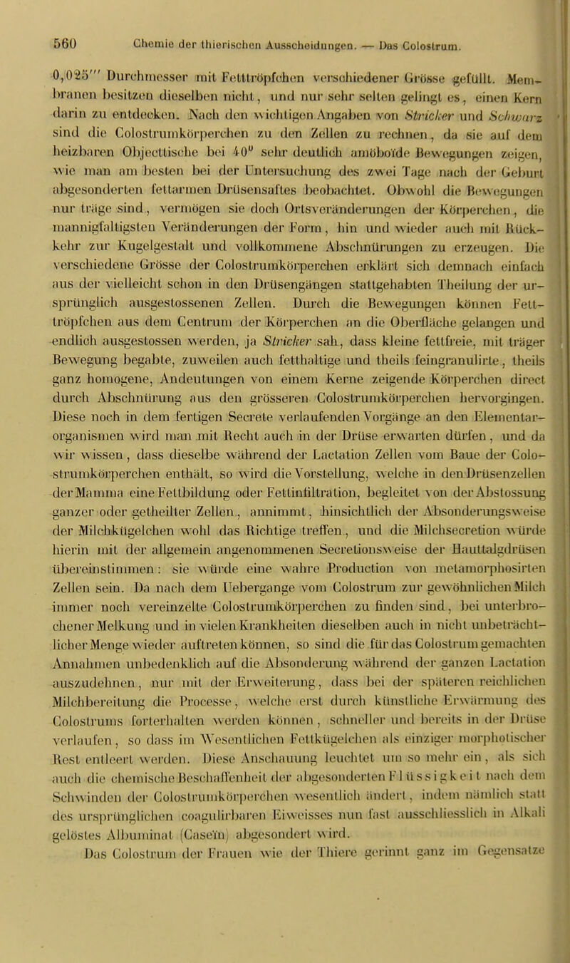 0,02;)' Durchmesser mit Fettfrüpfchon verschiedener Grösse gefüllt. Mem- hra Qen besitzen dieselben nacht., und mir sehr selten gelingl es. einen Kern darin zu entdecken. Nach den w ichligen Ansahen von Stricker uikJ Si.lnr.,, z sind die Colostrumkörperchen zu den Zellen zu rechnen, da sie auf dein heizbaren Objectfische bei 40° sein- deutlich amöboide Bewegungen aeigen wie man am besten bei der Untersuchung des zwei Tage nach der Geburt abgesonderten I'e(binnen Drüsensafles beobachtet. Obwohl die Bewegungen nur trüge sind , vermögen sie doch Ortsveränderungen der korpeiehen , die mannigfaltigsten Veränderungen der Form, hin und wieder auch mit Bück- kehr zur Kugelgestalt und vollkommene Absehnürungen zu erzeugen. Die verschiedene Grösse der Colostrumkörperchen erklärt sich deruaaob einfach aus der vielleicht schon in den Drüsengängen stattgehabten Theilung der ur- sprünglich ausgestossenen Zellen. Durch die Bewegungen können 1 -Vu- tröpfchen aus dem Gentium der Körperchen an die Oberfläche gelangen und endlich ausgestossen werden, ja Stricker sah, dass kleine fettfreie, mit träger Bewegung begabte, zuweilen auch fetthaltige und fcbeüs feingranulirle, theils ganz homogene, Andeutungen von einem Kerne zeigende Körperchen direel durch Abschnürung aus den grösseren Colostrumkörperchen hervorgingen. Diese noch in dem fertigen Seerate verlaufenden Vorgänge an den Elementar- organismen wird man mit Becht auch in der Drüse erwarten dürfen , und da wir wissen, dass dieselbe während der Lactation Zellen vom Baue der Colo- strumkörperchen enthält, so wird die Vorstellung, welche in den Drüsenzellen der Mamma eine Fettbildung oder Fetlinhltration, begleitet von der Abstossung ganzer oder getheilter Zellen, annimmt, hinsichtlich der Absonderungsweise der Milchkügelchen wohl das Bichlige treffen, und die Milchsecreüon würde hierin mit der ailgemein angenommenen Secretionsweise der Hauttalgdrüsen übereinstimmen : sie würde eine wahre Production von melamorphosirten Zellen sein. Da nach dem Uebergange vom Colostrum zur gewöhnlichen Milch immer noch vereinzelte Colostrumkörperchen zu finden sind, bei unterbro- chener Melkung und in vielen Krankheilen dieselben auch in nicht unbeträcht- licher Menge wieder auftreten können, so sind die für das Colostrum gemachten Annahmen unbedenklich auf die Absonderung während der ganzen Lactation auszudehnen, nur mit der Krw eiterung, dass bei der späteren reichlichen Milchbereitung die Processo, welche erst durch künstliche Krwärmung des Colostrums forterhallen werden können, schneller und bereits in der Brüse verlaufen, so dass im Wesentlichen Fetlkügelchon als einziger morpholischor Best entleert werden. Diese Anschauung leuchtet um so mehr ein. als sieb auch die chemische Beschaffenheit der abgesonderten I'1 iissigkeit nach dem Schwinden der Goloslrumkörperchen wesentlich ändert. indem nämlich statt des ursprünglichen coagulirbaren Kiweisses nun fast ausschliesslich in Alkali gelöstes Albuininal (Caseiii abgesondert wird. Das Colostrum der Frauen wie der Thiere gerinnt ganz im Gegensatze