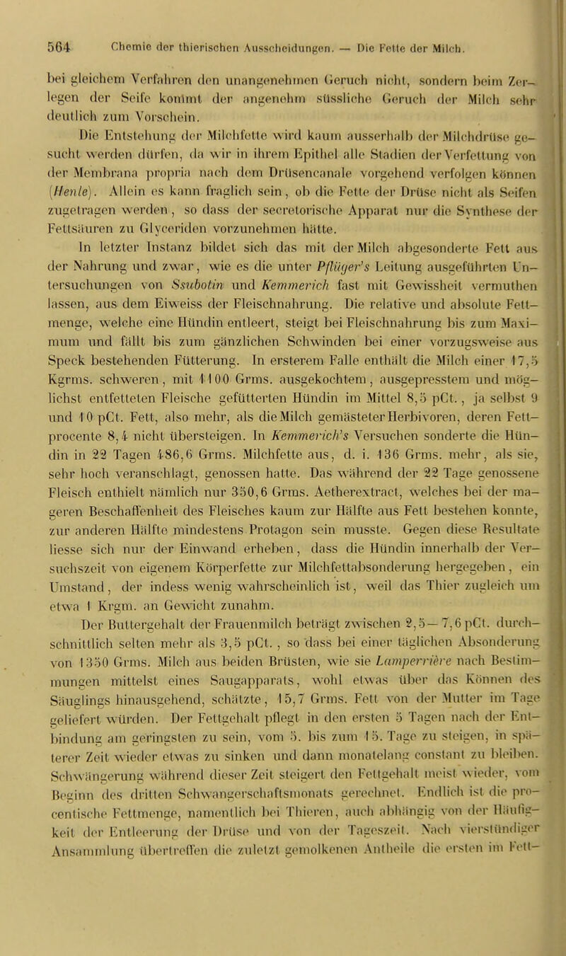 bei gleiöheua Tetffohreia den unangenehmen Gepueh nicht, sondern beim Zer- legen der Seile kommt der angenehm) stlBsMehe Gerueh der Mileb sem» deutlieli zum Vorschein. Die Entstehung der Miliehfette wird kaum ausserhalb der Milchdrüse ge- sucht werden dürren, da wir in ihrem Epithel alle Siadien der Verfettung von der Membrana propria nach dem Drilsencanale vorgehend Verfolgen können [Heule). Aliein es kann fraglich sein, ob die Felle der Drüse nicht als Seilen zugetragen werden, so dass der sceretoriselie Apparat nur die Synthese der Fettsäuren zu Glyoerdden vorzunclnnen hätte. In letzter Instanz bildet sich das mit der Milch abgesonderte Fett aus der Nahrung und zwar, wie es die unter Pßüger's Leitung ausgeführten ln- lersuchungen von Ssubotin und Kemmerich fast mit Gewissheii vermutheri lassen, aus dem Eiweiss der Fleischnahrung. Die relative und absolute Petfr- menge, welche eine Hündin entleert, steigt bei Fleischnahrung bis zum Maxi- mum und fallt bis zum gänzlichen Schwinden bei einer vorzugsweise aas Speck bestehenden Fütterung. In ersterem Falle enthält die Milch einer 17,5 Kgrms. schweren, mit Ii 00 Grms. ausgekochtem, ausgepresstem und mög- lichst entfetteten Fleische gefütterten Hündin im Mittel 8,5 pCt., ja selbst <) und 10pCt. Fett, also mehr, als die Milch gemästeter Herbivoren, deren Fett- procente 8,4 nicht übersteigen. In Kemmerich's Versuchen sonderte die Hün- din in 22 Tagen 486,6 Grms. Milchfette aus, d. i. 136 Grms. mehr, als sie, sehr hoch veranschlagt, genossen halte. Das während der 22 Tage genossene Fleisch enthielt nämlich nur 350,6 Grms. Aetherextract, welches bei der ma- geren Beschaffenheit des Fleisches kaum zur Hälfte aus Fett bestehen konnte, zur anderen Hälfte mindestens Protagon sein musste. Gegen diese Resultate Hesse sich nur der Einwand erheben, dass die Hündin innerhalb der Yer- suchszeit von eigenem Körperfette zur Milchfeltabsonderung hergegeben, ein Umstand, der indess wenig wahrscheinlich ist, weil das Thier zugleich um etwa I Krgm. an Gewicht zunahm. Der Buttergehalt der Frauenmilch beträgt zw ischen 2,5 — 7,6 pCt. durch- schnittlich selten mehr als 3,5 pCt. , so dass bei einer täglichen Absonderung von 1350 Grms. Milch aus beiden Brüsten, wie sie Lamperriöre nach Bestim- mungen mittelst eines Saugapparals, wohl etwas über das Können des Säuglings hinausgehend, schätzte, 15,7 Grms. Fett von der Mutter im Tage geliefert Würden. Der Fettgehalt pflegt in den ersten § Tagen nach der Ent- bindung am geringsten zu sein, vom 5. bis zum I 5. Tage zu steigen, in spä- terer Zeit wieder etwas zu sinken und dann monatelang constant zu bleiben. Schwängerung während dieser Zeit steigert den Fettgehalt meist w ieder, vom Beginn des dritten Sehwangersehaftsmonats gerechnet. Endlich ist die pro- centische Fettmenge, namentlich bei Thieren, auch abhängig von der Häufig- keit der Entleerung der Drüse und von der Tageszeit. Nach vierstündiger Ansammlung übertreffen die zuletzt gemolkenen Antheile die ersten im Fell-