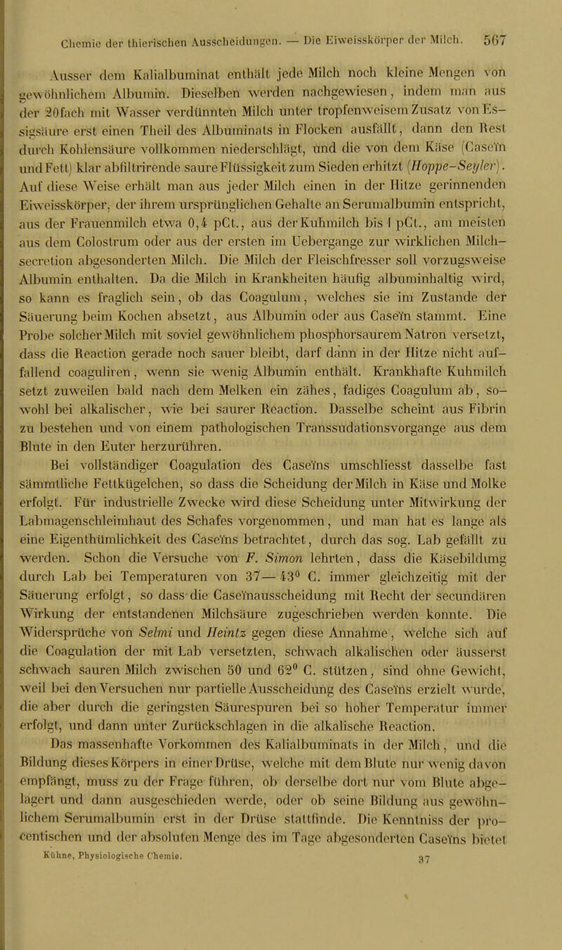 Ausser dem Kalialbuminat enthält jede Milch noch kleine Mengen von gewöhnlichem Albumin. Dieselben werden nachgewiesen, indem man aus der 201'aeh mit Wasser verdünnten Milch unter tropl'env\ eisern Zusatz von Es- sigsäure erst einen Theil des Albuminats in Flocken ausfällt, dann den Rest durch Kohlensäure vollkommen niederschlägt, und die von dein Käse (dasein und Fett » klar abliltrirende saure Flüssigkeit zum Sieden erhitzt (Floppe-Seylei-). Aul' diese Weise erhält man aus jeder Milch einen in der Hitze gerinnenden Fiw eisskörper. der ihrem ursprünglichen Gehalte an Serumalbumin entspricht, aus der Frauenmilch etwa 0,4 pCt., aus der Kuhmilch bis I pCt., am meisten aus dem Colostrum oder aus der ersten im Uebergange zur wirklichen Milch- seeretion abgesonderten Milch. Die Milch der Fleischfresser soll vorzugsweise Albumin enthalten. Da die Milch in Krankheiten häufig albuminhaltig wird, so kann es fraglich sein, ob das Coagulum, welches sie im Zustande der Säuerung beim Kochen absetzt, aus Albumin oder aus CaseTn stammt. Eine Probe solcher Milch mit soviel gewöhnlichem phosphorsaurem Natron versetzt, dass die Reaction gerade noch sauer bleibt, darf dann in der Hitze nicht auf- fallend coagulh en, wenn sie wenig Albumin enthält. Krankhafte Kuhmilch setzt zuweilen bald nach dem Melken ein zähes, fadiges Coagulum ab, so- wohl bei alkalischer, wie bei saurer Reaction. Dasselbe scheint aus Fibrin zu bestehen und von einem pathologischen Transsudationsvorgange aus dem Blute in den Euter herzurühren. Bei vollständiger Coagulalion des Case'ms umschliesst dasselbe fast sämmtliche Fettkügelchen, so dass die Scheidung der Milch in Käse und Molke erfolgt. Für industrielle Zwecke wird diese Scheidung unter Mitwirkung der Labmagenschleimhaut des Schafes vorgenommen, und man hat es lange als eine Eigentümlichkeit des CaseTns betrachtet, durch das sog. Lab gefällt zu werden. Schon die Versuche von F. Simon lehrten, dass die Käsebildung durch Lab bei Temperaturen von 37— 43° C. immer gleichzeitig mit der Säuerung erfolgt, so dass-die CaseTnausscheidung mit Recht der secundären Wirkung der entstandenen Milchsäure zugeschrieben werden konnte. Die Widersprüche von Sehnt und Heintz gegen diese Annahme , welche sich auf die Coagulation der mit Lab versetzten, schwach alkalischen oder äusserst schwach sauren Milch zwischen 50 und 62° C. stützen, sind ohne Gewicht, weil bei den Versuchen nur partielle Ausscheidung des Casenls erzielt wurde, die aber durch die geringsten Säurespuren bei so hoher Temperatur immer erfolgt, und dann nnter Zurückschlagen in die alkalische Reaction. Das massenhafte Vorkommen des Kalialbuminats in der Milch, und die Bildung dieses Körpers in einer Drüse, welche mit dem Blute nur wenig da von empfängt, muss zu der Frage führen, ob derselbe dort nur vom Blute abge- lagert und dann ausgeschieden werde, oder ob seine Bildung aus gewöhn- lichem Serumalbumin erst in der Drüse stattfinde'. Die Kenntniss der pro- centischen und der absoluten Menge des im Tag»» allgesonderten Casefns bietet Kühne, Physiologische Chemie. 0*7