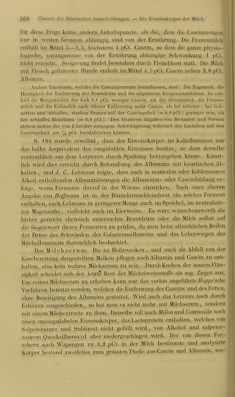 für diese Frage keine andern Anlialisi)uncle, als die, dass die Caßeftuuengen nur in weilen Grenzen abhängig sind von der Ernährung. Die Frauenmilch enlhäll im Millel 3—3,5, höchstens 4 pCl. CaseTn, so dass die ganze physio- logische, vorzugsweise von der Ernährung abhängige Schwankung 1 pCt. nicht erreicht. Steigerung findet besonders durch Fleischkost statt. Die Milch mit Fleisch gefütterter Hunde enthalt im Mittel 4,5pCt.Gasera neben 2,8pCt. Albumin. Andere Umstände, welche die Case'inprocenlc beeinflussen, sind: Die Tageszeit, die Häufigkeit der Entleerung der Brustdrüse und die allgemeine Körnerconstilulion. So ent- hält die Morgenmilch der Kuh 0,1 pCt. weniger Case'in, als die Abendmileh, die Frauen- milch und die Kuhmilch nach öfterer Entleerung mehr Case'in, als bei seltener; bei brü- netten und lebhaften, starken Frauen soll der Casc'fngehalt (=2,9pCt.) geringer sein, als bei sehlallen Blondinen (=3,9pCt.). Den letzteren Angaben von Decquerel und Vernois stehen indess die von L'herilier entgegen. Schwängerung während der Lactation soll den Case'ingehalt um % pCt. herabdrücken können. S. 180 wurde erwähnt, dass der Eiweisskörper im Kalialbuminal nur das halbe Aequivalent des eoagulablen Eiweisses besitze, so dass derselbe vermuthlich aus dem Letzteren durch Spaltung hervorgehen könne. Künst- lich wird dies erreicht durch Behandlung des Albumins mit kaustischen Al- kalien , und J. C. Lehmann zeigte, dass auch in neutralen oder kohlensaures Alkali enthaltenden Albuminlösungen die Albuminat- oder Casembildung er- folee, wenn Fermente darauf in der Wärme einwirken. Nach einer älteren TD ? Angabe von Hoffmann ist in der Dünndarmschleimhaut ein solches Ferment enthalten, wach. Lehmann in geringerer Menge auch im Speichel, im neutralisir- ten Magensafte , vielleicht auch im Eierweiss. Es wäre wünschenswerlh die bisher garnicht chemisch untersuchte Brustdrüse oder die Milch selbst auf die Gegenwart dieses Fermentes zu prüfen, da man beim allmählichen Reifen der Drüse das Schwinden des Colostrumalbumins und das Ueberwiegen des Milchalbuminats thatsächlich beobachtet. Das Mi Ichs er um. Die zu Heilzwecken, und auch als Abfall von der Käsebereilung dargestellten Molken pflegen noch Albumin und Case'in zu ent- halten, also kein wahres Milchserum zu sein. Durch Kochen der sauren Flüs- sigkeit scheidet sich der letzte Rest der Milcheiweissstoffe als sog. Zieger aus. Um icines Milchserum zu erhalfen kann nur das vorhin angeführte Hoppe sehe Verfahren benutzt werden, welches die Entfernung des Caseins und des Felles, ohne Beseitigung des Albumins gestattet. Wird auch das Letztere« noch durch Erhitzen ausgeschieden, so hat man es nicht mehr mit Milchserum, sondern mit einem Milchexlracte zu thun. Dasselbe soll nach Millon und Commaille noch einen uncoagulabelen Eiweisskörper, das Lactoproteni enthalten, welches von Salpetersäure und Sublimat nicht gefällt wird, von Alkohol und salpeterr saurem. Quecksilberoxyd aber, niedergeschlagen wirU Der von diesen l or- schern nach Wägungen zu 0,2 pCt. in der Milch bestimmte und anahsirte Körper bestand zweifellos zum grössten Theile aus CaseTn und Albumin, wo-