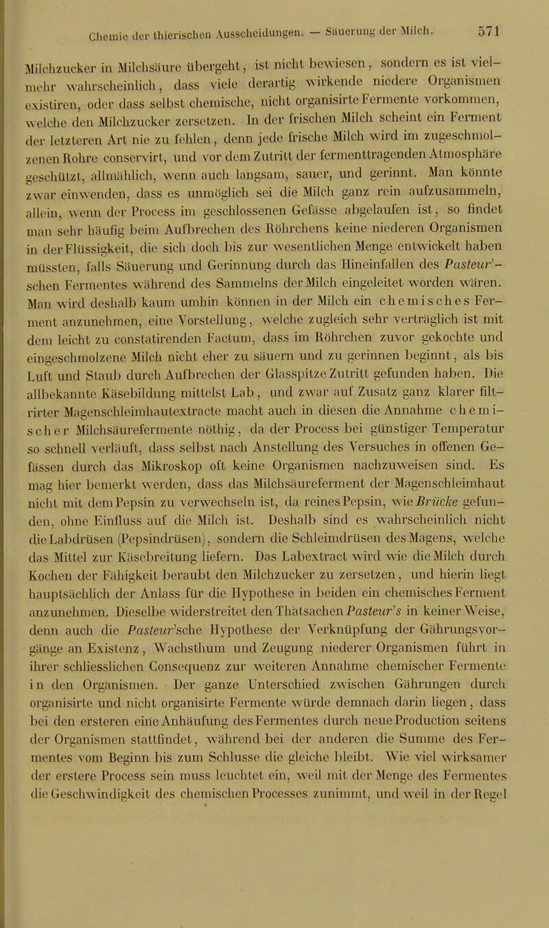 Milchzucker in Milchsäure übergeht, ist nicht bewiesen, sondern es ist viel- mehr wahrscheinlich, dass viele derartig wirkende niedere Organismen existiren, oder dass selbst chemische, nicht organisirte Fermente vorkommen, welche den Milchzucker zersetzen. In der frischen Milch scheint ein Ferment der letzteren Art nie zu fehlen, denn jede frische Milch wird im zugeschmol- zenen Rohre conservirt, und vor dem Zutritt der fermenttragenden Atmosphäre geschützt, allmählich, wenn auch langsam, sauer, und gerinnt. Man könnte zwar einwenden, dass es unmöglich sei die Milch ganz rein aufzusammeln, allein, wenn der Process im geschlossenen Gefässe abgelaufen ist, so findet man sehr häufig beim Aufbrechen des Röhrchens keine niederen Organismen in der Flüssigkeit , die sich doch bis zur -wesentlichen Menge entwickelt haben müssten, falls Säuerung und Gerinnung durch das Hineinfallen des Pasteur'- schen Fermentes w ährend des Sammeins der Milch eingeleitet worden wären. Man wird deshalb kaum umhin können in der Milch ein chemisches Fer- ment anzunehmen, eine Vorstellung, welche zugleich sehr verträglich ist mit dem leicht zu constatirenden Factum, dass im Röhrchen zuvor gekochte und eingeschmolzene Milch nicht eher zu säuern und zu gerinnen beginnt, als bis Luft und Staub durch Aufbrechen der Glasspitze Zutritt gefunden haben. Die allbekannte Käsebildung mittelst Lab, and zwar auf Zusatz ganz klarer filt- rirter Magenschleimhautextracte macht auch in diesen die Annahme chemi- scher Milchsäurefermente nöthig, da der Process bei günstiger Temperatur so schnell verläuft, dass selbst nach Anstellung des Versuches in offenen Ge- fässen durch das Mikroskop oft keine Organismen nachzuweisen sind. Es mag hier bemerkt werden, dass das Milchsäureferment der Magenschleimhaut nicht mit dem Pepsin zu verwechseln ist, da reines Pepsin, w ie Brücke gefun- den, ohne Einfluss auf die Milch ist. Deshalb sind es wahrscheinlich nicht die Labdrüsen (Pepsindrüsen), sondern die Schleimdrüsen des Magens, welche das Mittel zur Käsebreitung liefern. Das Labextract wird wie die Milch durch Kochen der Fähigkeit beraubt den Milchzucker zu zersetzen, und hierin liegt hauptsächlich der Anlass für die Hypothese in beiden ein chemisches Ferment anzunehmen. Dieselbe widerstreitet den Thalsachen Pasteur's in keiner Weise, denn auch die Pasteur'sche Hypothese der Verknüpfung der Gährungsvor- gänge an Existenz, Wachsthum und Zeugung niederer Organismen führt in ihrer schliesslichen Consecpienz zur weiteren Annahme chemischer Fermente in den Organismen. Der ganze Unterschied zwischen Gährungen durch organisirte und nicht organisirte Fermente würde demnach darin liegen, dass bei den ersteren ein'e Anhäufung des Fermentes durch neue Produktion seitens der Organismen stattfindet, während bei der anderen die Summe des Fer- mentes vom Beginn bis zum Schlüsse die gleiche bleibt. Wie viel wirksamer der erslere Process sein muss leuchtet ein, weil mil der Menge des Fermentes die Geschwindigkeit des chemischen Processes zunimmt , und weil in der Regel