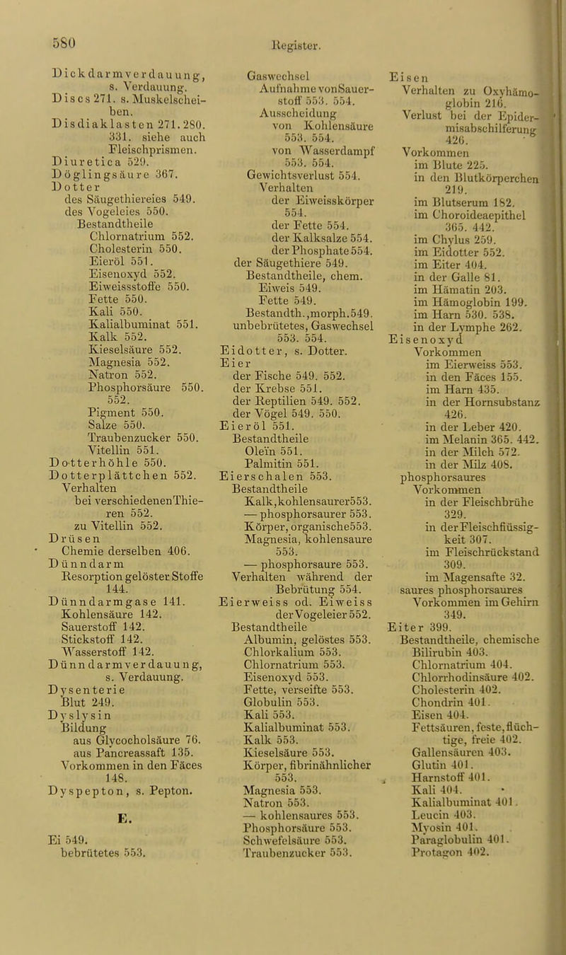 Dickdarm v e r d u u u n g f s. Verdauung. Discs271. s. Muskelschei- ben. Disdiaklasten 271.280. 331. siehe auch Fleisohprismen. Diuretika 529. Döglingsäure 367. Dotter des Säugethiereies 549. des Vogeleies 550. Bestandteile Chlornatrium 552. Cholesterin 550. Eier öl 551. Eiseuoxyd 552. Eiweissstoffe 550. Fette 550. Kali 550. Kalialbuminat 551. Kalk 552. Kieselsäure 552. Magnesia 552. Natron 552. Phosphorsäure 550. 552. Pigment 550. Salze 550. Traubenzucker 550. Vitellin 551. Dotterhöhle 550. Dotterplättchen 552. Verhalten bei verschiedenen Thie- ren 552. zu Vitellin 552. Drüsen Chemie derselben 406. Dünndarm Resorption gelöster Stoffe 144. Dünndarmgase 141. Kohlensäure 142. Sauerstoff 142. Stickstoff 142. Wasserstoff 142. Dünndarmverdauung, s. Verdauung. Dysenterie Blut 249. Dys lysin Bildung aus Glycocholsäure 76. aus Pancreassaft 135. Vorkommen in den Fäces 148. l'yspepton, s. Pepton. E. Ei 549. bebrütetes 553. Gaswechsel Aufnahme vonSauer- stoff 553. 554. Ausscheidung von Kohlensäure 553. 554. von Wasserdampf 553. 554. Gewichtsverlust 554. Verhalten der Eiweisskörper 554. der Fette 554. der Kalksalze 554. der Phosphate 554. der Säugethiere 549. Bestandteile, ehem. Eiweis 549. Fette 549. Bestandth.,morph.549. unbebrütetes, Gaswechsel 553. 554. Eidotter, s. Dotter. Eier der Fische 549. 552. der Krebse 551. der Reptilien 549. 552. der Vögel 549. 550. Eieröl 551. Bestandteile Olein 551. Palmitin 551. Eierschalen 553. Bestandteile Kalk,kohlensaurer553. — phosphorsaurer 553. Körper, organische553. Magnesia, kohlensaure 553. — phosphorsaure 553. Verhalten während der Bebrütung 554. Eierweiss od. Eiweiss der Vogeleier 552. Bestandteile Albumin, gelöstes 553. Chlorkalium 553. Chlornatrium 553. Eisenoxyd 553. Fette, verseifte 553. Globulin 553. Kali 553. Kalialbuminat 553. Kalk 553. Kieselsäure 553. Körper, fibrinähnlicher 553. Magnesia 553. Natron 553. — kohlensaures 553. Phosphorsäure 553. Schwefelsäure 553. Traubenzucker 553. Eisen Verhalten zu Oxyhämo- globin 216. Verlust bei der Epider- misabschilferunir 426. • b Vorkommen im Blute 225. in den Blutkörperchen 219. im Blutserum 182. im Choroideaepithel 365. 442. im Chylus 259. im Eidotter 552. im Eiter 404. in der Galle 81. im Hämatin 203. im Hämoglobin 199. im Harn 530. 538. in der Lymphe 262. Eisenoxyd Vorkommen im Eierweiss 553. in den Fäces 155. im Harn 435. in der Hornsubstanz 426. in der Leber 420. im Melanin 365. 442. in der Milch 572. in der Milz 408. phosphorsaures Vorkommen in der Fleischbrühe 329. in derFleischfiüssig- keit 307. im Fleischrückstand 309. im Magensafte 32. saures phosphorsaures Vorkommen im Gehirn 349. Eiter 399. Bestandteile, chemische Bilirubin 403. Chlornatrium 404. Chlorrhodinsäure 402. Cholesterin 402. Chondrin 401. Eisen 404. Fettsäuren, feste, flüch- tige, freie 402. Gallensäuren 403. Glutin 401. Harnstoff 401. Kali 404. Kalialbuminat 401. Leucin 403. Myosin 401. Paraglobulin 401. Protason 402.