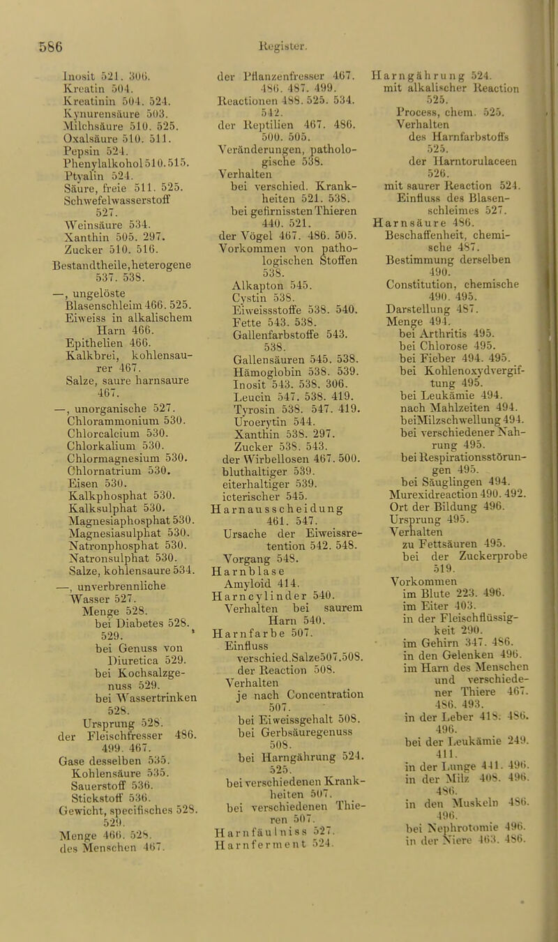 Inosit 521. 306. Kroatin 504. Kreatinin 50 1. 524. kynurensäure 5(13. Milchsäure 510. 525. Oxalsäure 510. 511. Pepsin 524. Phenylalkohol510.515. L'tvalin 524. Säure, freie 511. 525. Schwefelwasserstoff 527. Weinsäure 534. Xanthin 505. 207. Zucker 510. 516. Bestandtheile,heterogene 537. 538. —, ungelöste Blasenschleim 466. 525. Eiweiss in alkalischem Harn 466. Epithelien 466. Kalkbrei, kohlensau- rer 467. Salze, saure harnsaure 467. —, unorganische 527. Chlorammonium 530. Chlorcalcium 530. Chlorkalium 530. Chlormagnesium 530. Chlornatrium 530. Eisen 530. Kalkphosphat 530. Kalksulphat 530. Magnesiaphosphat 530. Magnesiasulphat 530. Natronphosphat 530. Natronsulphat 530. Salze, kohlensaure 534. —, unverbrennliche Wasser 527. Menge 528. bei Diabetes 528. 529. ' bei Genuss von Diuretica 529. bei Kochsalzge- nuss 529. bei Wassertrinken 528. Ursprung 528. der Fleischfresser 486. 499. 467. Gase desselben 535. Kohlensäure 535. Sauerstoff 536. Stickstoff 536. Gewicht, specifisches 528. 529. Menge 466. 528. des Menschen 467. der Pflanzenfresser 467. 486. 487. 499. Keactionen 488. 525. 534. 542. der Reptilien 467. 486. 500,. 505. Veränderungen, patholo- gische 538. Verhalten bei verschied. Krank- heiten 521. 538. bei gefirnissten Thieren 440. 521. der Vögel 467. 486. 505. Vorkommen von patho- logischen Stoffen 538. Alkapton 545. Cystin 538. Eiweissstoffe 538. 540. Fette 543. 538. Gallenfarbstoffe 543. 538. Gallensäuren 545. 538. Hämoglobin 538. 539. Inosit 543. 538. 306. Leucin 547. 538. 419. Tyrosin 538. 547. 419. Uroerytin 544. Xanthin 538. 297. Zucker 538. 543. der Wirbellosen 467. 500. bluthaltiger 539. eiterhaltiger 539. icterischer 545. Harnausscheidung 461. 547. Ursache der Eiweissre- tention 542. 548. Vorgang 548. Harnblase Amyloid 414. Harncylinder 540. Verhalten bei saurem Harn 540. Harn färbe 507. Einfluss verschied.Salze507.508. der Reaction 508. Verhalten je nach Concentration 507. bei Eiweissgehalt 508. bei Gerbsäuregenuss 508. bei Harngährung 524. 525. bei verschiedenen Krank- heiten 507. bei verschiedenen Thie- ren 507. Harnfäulniss 527. Harnferinent 524. arngäh ru ng 524. mit alkalischer Reaction 525. Process, ehem. 525. Verhalten des Harnfarbstoffs 525. der Harntorulaceen 526. mit saurer Reaction 524. Einfluss des Blasen- schleimes 527. Harnsäure 486. Beschaffenheit, chemi- sche 487. Bestimmung derselben 490. Constitution, chemische 490. 495. Darstellung 4S7. Menge 494. bei Arthritis 495. bei Chlorose 495. bei Fieber 494. 495. bei Kohlenoxydvergif- tung 495. bei Leukämie 494. nach Mahlzeiten 494. beiMilzschwellung 494. bei verschiedener Nah- rung 495. bei Respirationsstörun- gen 495. bei Säuglingen 494. Murexidreaction 490. 492. Ort der Bildung 496. Ursprung 495. Verhalten zu Fettsäuren 495. bei der Zuckerprobe 519. Vorkommen im Blute 223. 496. im Eiter 403. in der Fleisch flüssig- keit 290. im Gehirn 347. 486. in den Gelenken 496. im Ham des Menschen und verschiede- ner Thiere 467. 486. 493. in der Leber 41>. 486. 496. bei der Leukämie 249. 411. in der Lunge 441. 496. in der Milz 40S. 496. 486. in den Muskeln 486. 496. bei Nephrotomie 496. in der Niere 463. 486.