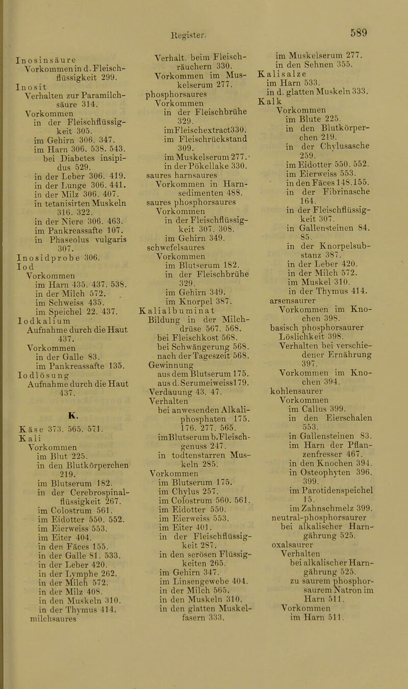 Inosins&ure Vorkommen in d.Fleisch- flüssigkeit 299. In o sit Verhalten zur Paramilch- säure 314. Vorkommen in der Fleischflüssig- keit 305. im Gehirn 306. 347. im Harn 306. 538. 543. hei Diabetes insipi- dus 529. in der Leber 306. 419. in der Lunge 306. 441. in der Milz 306. 407. in tetanisirten Muskeln 316. 322. in der Niere 306. 463. im Pankreassafte 107. in Phaseolus vulgaris 307. Inosidprobe 306. Iod Vorkommen im Harn 435. 437. 538. in der Milch 572. im Schweiss 435. im Speichel 22. 437. Iodkalium Aufnahme durch die Haut 437. Vorkommen in der Galle 83. im Pankreassafte 135. Iodlösung Aufnahme durch die Haut 437. K. Käse 373. 565. 571. Kali Vorkommen im Blut 225. in den Blutkörperchen 219. im Blutserum 182. in der Cerebrospinal- flüssigkeit 267. im Colostrum 561. im Eidotter 550. 552. im Eierweiss 553. im Eiter 404. in den Fäces 155. in der Galle 81. 533. in der Leber 420. in der Lymphe 262. in der Milch 572. in der Milz 408. in den Muskeln 310. in der Thymus 414. Verhalt, beim Fleisch- räuchern 330. Vorkommen im Mus- kelserum 277. phosphorsaures Vorkommen in der Fleischbrühe 329. imFleischextract330. im Fleischrückstand 309. im Muskelserum 277. • in der Pökellake 330. saures harnsaures Vorkommen in Harn- sedimenten 488. saures phosphorsaures Vorkommen in der Fleischflüssig- keit 307. 308. im Gehirn 349. schwefelsaures Vorkommen im Blutserum 182. in der Fleischbrühe 329. im Gehirn 349. im Knorpel 387. Kalialb umina t Bildung in der Milch- drüse 567. 568. bei Fleischkost 568. bei Schwängerung 568. nach der Tageszeit 568. Gewinnung aus dem Blutserum 175. aus d.Serumeiweissl79. Verdauung 43. 47. Verhalten bei anwesenden Alkali- phosphaten 175. 176. 277. 565. imBlutserum b.Fleisch- genuss 247. in todtenstarren Mus- keln 285. Vorkommen im Blutserum 175. im Chylus 257. im Colostrum 560. 561. im Eidotter 550. im Eierweiss 553. im Eiter 401. in der Fleischflüssig- keit 287. in den serösen Flüssig- keiten 265. im Gehirn 347. im Linsengewebe 404. in der Milch 565. in den Muskeln 310. in den glatten Muskel- im Muskelserum 277. in den Sehnen 355. Kalisalze im Harn 533. in d. glatten Muskeln 333. Kalk Vorkommen im Blute 225. in den Blutkörper- chen 219. in der Chvlusasche 259. im Eidotter 550. 552. im Eierweiss 553. in denFäces 148.155. in der Fibrinasche 164. in der Fleischflüssig- keit 307. in Gallensteinen 84. 85. in der Knorpelsub- stanz 387. in der Leber 420. in der Milch 572. im Muskel 310. in der Thymus 414. arsensaurer Vorkommen im Kno- chen 398. basisch phosphorsaurer Löslichkeit 398. Verhalten bei verschie- dener Ernährung 397. Vorkommen im Kno- chen 394. kohlensaurer Vorkommen im Callus 399. in den Eierschalen 553. in Gallensteinen 83. im Harn der Pflan- zenfresser 467. in den Knochen 394. in Osteophyten 396. 399. im Parotidenspeichel 15. im Zahnschmelz 399. neutral-phosphorsaurer bei alkalischer Harn- gährung 525. oxalsaurer Verhalten bei alkalischer Harn- gährung 525. zu saurem phosphor- saurem Natron im Harn 511. Vorkommen