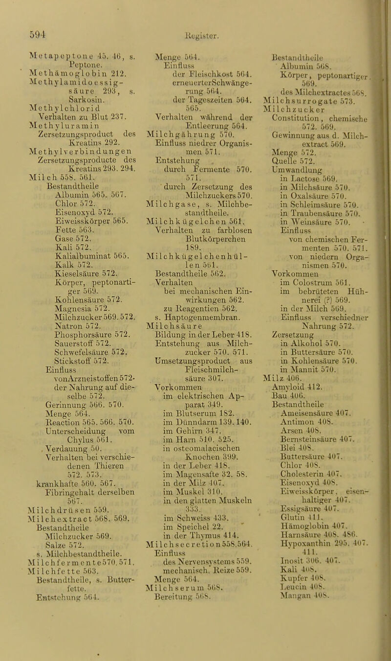 Metapept o n e 45. -IG. s. Peptone. Met hämo globin 212. M q t Ii y 1 am i&p.es&ig- säure 293, s. Sarkosin. Methylchlorid Verhalten zu Blut 237. Methylur am i n Zersetzungsproduct des Kreatins 292. Methyl Verbindungen Zersetzungsproducte des Kreatins 293. 294. Milch 55». 561. Bestandteile Albumin 565. 567. Chlor 572. Eisenoxyd 572. Eiweisskörper 565. Fette 563. Gase 572. Kali 572. Kalialbuminat 565. Kalk 572. Kieselsäure 572. Körper, peptonarti- ger 569. Kohlensäure 572. Magnesia 572. Milchzucker 569.572. Natron 572. Phosphorsäure 572. Sauerstoff 572. Schwefelsäure 572. Stickstoff 572. Einüuss vonArzneistoffen 572- der Nahrung auf die- selbe 572. Gerinnung 566. 570. Menge 564. Reaction 565. 566. 570. Unterscheidung vom Chylus 561. . Verdauung 50. Verhalten bei verschie- denen Thieren 572. 573. krankhafte 560. 567. Fibringehalt derselben 567. Milchdrüsen 559. Milchextract 568. 569. Bestandteile Milchzucker 569. Salze 572. s. Malchbestandtheile. M i 1 c h f e r m e n t e 570.571. Milchfette 563. Bestandteile, s. Butter- fette. Entstehung 561. Menge 564. Einfluss der Fleischkost 504. erneuerterSchwänge- rung 504. der Tageszeiten 564. 565. Verhalten während der Entleerung 5G4. Milchgährung 570. Einfluss niedrer Organis- men 571. Entstehung durch Fermente 570. 571. durch Zersetzung des Milchzuckers 570. Milch gase, s. Milchbe- standtheile. Milchkügelchen 561. Verhalten zu farblosen Blutkörperchen 1S9. Milchkügelchenhül- len 501. Bestandteile 562. Verhalten bei mechanischen Ein- Avirkungen 562. zu Reagentien 562. s. Haptogenmembran. Milchsäure Bildung in der Leber 418. Entstehung aus Milch- zucker 570. 571. Umsetzungsproduct aus Fleischmilch- säure 307. Vorkommen im elektrischen Ap- parat 349. im Blutserum 1S2. im Dünndarm 139.140. im Gehirn 347. im Harn 510. 525. in osteomalacischen Knochen 399. in der Leber 418. im Magensafte 32. 58. in der Milz 40.7. im Muskel 310. in den glatten Muskeln 333. im Schweiss 4.33. im Speichel 22. in der Thymus 414. Milchs e c r e tio.n 558.564. Einfhiss des Nervensystems 559. mechanisch. Reize 559. Menge 564. Milch serum 568. Bereitung 56S. Bestandteile Albumin 568. Körper, peptonartiger 569. des Milchextractes 5GS. Milchsurrogate 573. Milchzucker Constitution, chemische 572. 569. Gewinnung aus d. Milch- extract 569. Menge 572. Quelle 572. Umwandlung in Lactose 569. in Milchsäure 570. in Oxalsäure 570. in Schleimsäure 570. in Traubensäure 570. in Weinsäure 570. Einfluss von chemischen Fer- menten 570. 571. von niedern Orga- nismen 570. Vorkommen im Colostrum 561. im bebrüteten Hüh- nerei (?) 569. in der Milch 569. Einfluss versebiedner Nahrung 572. Zersetzung in Alkohol 570. in Buttersäure 570. in Kohlensäure 570. in Mannit 570. Milz 406. Amyloid 412. Bau 406. Bestandteile Ameisensäure 407. Antimon 408. Arsen 408. Bernsteinsäure 407. Blei 408. Buttersäure 407. Chlor 408. Cholesterin 407. Eisenoxyd 408. Eiweisskörper. eisen- haltiger 407. Essigsäure 407. Glutin 44.1. Hämoglobin 407. Harnsäure 40S. 4S6. Hvpoxanthin 295. 4(i7.  411. Inosit 306. 407. Kali 4(i8. Kupfer 408. Leucin 408. Mangan 408.