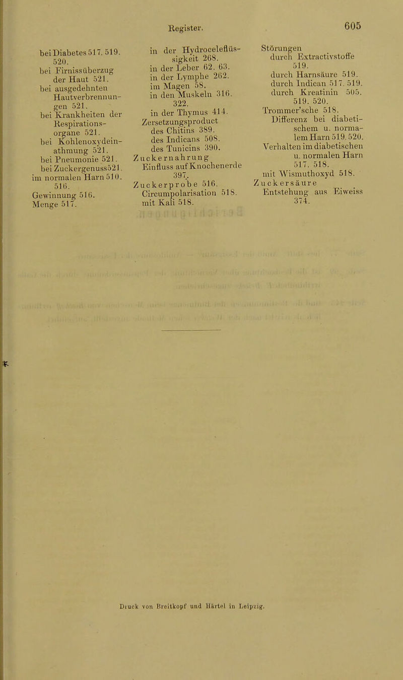 bei Diabetes 517. 519. 520. hei Firnissüberzug der Haut 521. hei ausgedehnten Hautverbrennun- gen 521. hei Krankheiten der Respirations- organe 521. hei Kohlenoxydein- atbmung 521, bei Pneumonie 521. bei Zuckergenuss521. im normalen Harn 510. 516. Gewinnung 51 (i. Menge 517. in der Hydroceleflüs- sigkeit 208. in der Leber 62. 63. in der Lymphe 202. im Magen 58. in den Muskeln 316. 322. in der Thymus 414. Zersetz ungsproduct des Chitins 389. des Indicans 508. des Tunicins 390. Zuckernahrung Einfluss auf Knochenerde 397.. Zuckerprobe 516. Circumpolarisation 51S. mit Kali 518. Störungen durch Extractivstoffe 519. durch Harnsäure 519. durch Indican 517. 519. durch Kreatinin 505. 519. 520. Trommer'sche 518. Differenz bei diabeti- schem u. norma- lem Harn 519.520. Verhalten im diabetischen u. normalen Harn 517. 518. mit Wismuthoxyd 51S. Zuckersäure Entstehung aus Eiweiss 374. Uiut'k von Hreitkopf und Härtel in Leipzig.