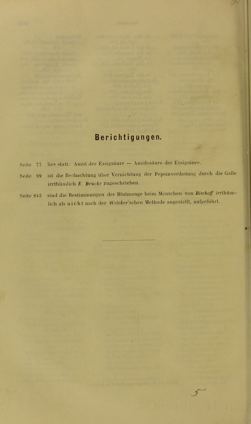 Berichtigungen. Seile 77 lies statt: Amid der Essigsäure — Amidosäure_der Essigsäure. Seile 99 ist die Beobachtung über Vernichtung der Pepsinverdauunt; durch die Calle irrthümlich E. Brücke zugeschrieben. Seite 245 sind die Bestimmungen der Blutmenge beim Menschen von Bischoff irrthüm- lich als nicht nach der Wefcfcer'schen Methode angestellt, aufgeführt.