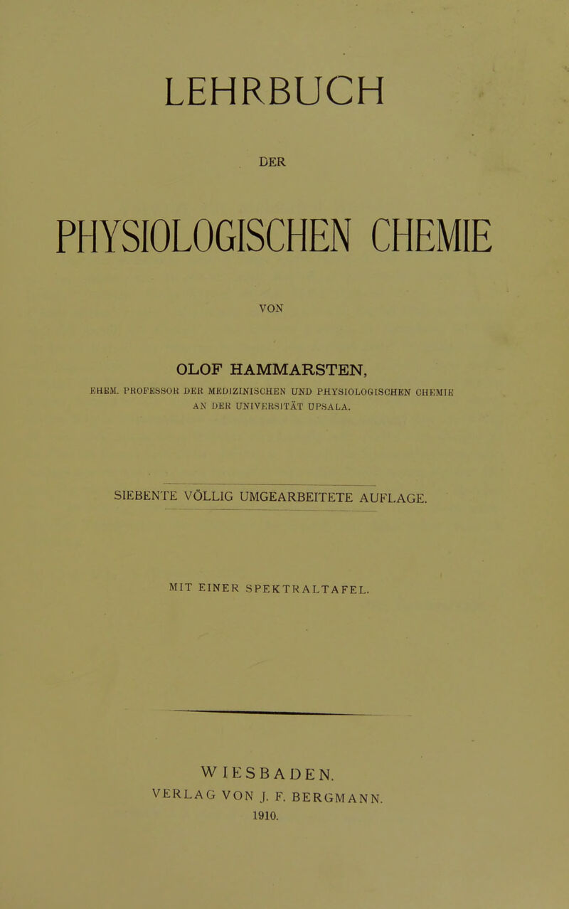 LEHRBUCH DER PHYSIOLOGISCHEN CHEMIE VON OLOF HAMMARSTEN, EHKM. PROPESSOK DER MEDIZINISCHEN UND PHYSIOLOGISCHEN CHEMIE AN DER UNIVERSITÄT UPSALA. SIEBENTE VÖLLIG UMGEARBEITETE AUFLAGE. MIT EINER SPEKTRALTAFEL. WIESBADEN. VERLAG VON J. F. BERGMANN. 1910.