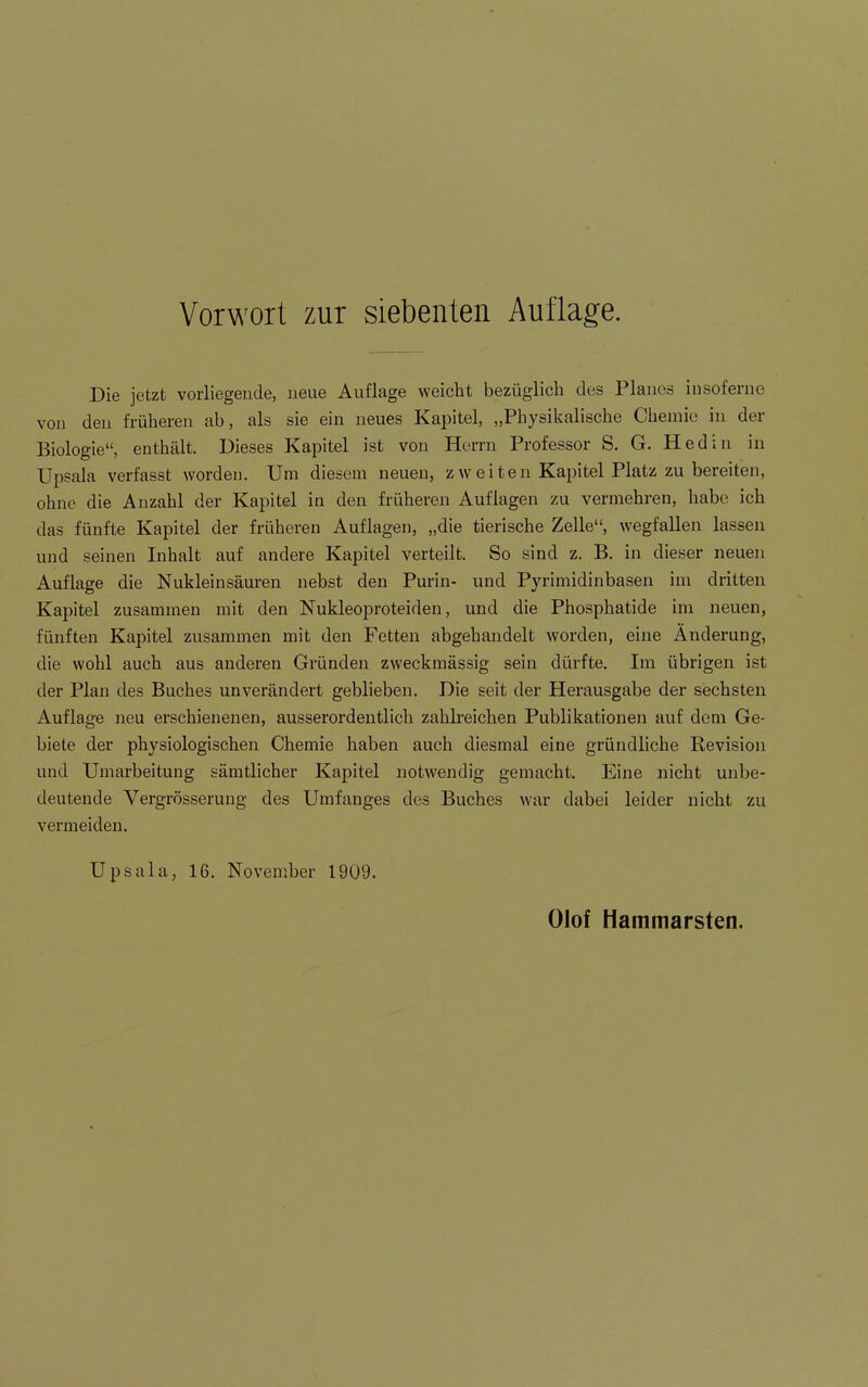 Vorwort zur siebenten Auflage. Die jetzt vorliegende, neue Auflage weicht bezüglich des Planes iusoferne von den früheren ab, als sie ein neues Kapitel, „Physikalische Chemie in der Biologie“, enthält. Dieses Kapitel ist von Herrn Professor S. G. Hediii in Upsala verfasst worden. Um diesem neuen, z weiten Kapitel Platz zu bereiten, ohne die Anzahl der Kapitel in den früheren Auflagen zu vermehren, habe ich das fünfte Kapitel der früheren Auflagen, „die tierische Zelle“, wegfallen lassen und seinen Inhalt auf andere Kapitel verteilt. So sind z. B. in dieser neuen Auflage die Nukleinsäuren nebst den Purin- und Pyrimidinbasen im dritten Kapitel zusammen mit den Nukleoproteiden, und die Phosphatide im neuen, fünften Kapitel zusammen mit den Fetten abgehandelt worden, eine Änderung, die wohl auch aus anderen Gründen zweckmässig sein dürfte. Im übrigen ist der Plan des Buches unverändert geblieben. Die seit der Herausgabe der sechsten Auflage neu erschienenen, ausserordentlich zahlreichen Publikationen auf dem Ge- biete der physiologischen Chemie haben auch diesmal eine gründliche Revision und Umarbeitung sämtlicher Kapitel notwendig gemacht. Eine nicht unbe- deutende Vergrösserung des Umfanges des Buches war dabei leider nicht zu vermeiden. Upsala, 16. November 1909. Olof Hammarsten.