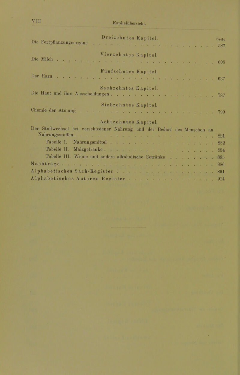 viir KapileUibcrsicht. Die Fortptlanzungsorganc Dreizehntes Kapitel. Seite Die Milch . . Vierzehntes Kapitol. Der Harn .... Fünfzehntes Kapitel. Sechzehntes Kapitel. Die Haut und ihre Ausscheidungen Chemie der Atmung . . Siebzehntes Kapitel. Achtzehntes Kapitel. Der Stoffwechsel bei verschiedener Nahrung und der Bedarf des Menschen an Nahrungsstotfen 321 Tabelle 1. Nahrungsmittel 882 Tabelle 11. Malzgetränke 884 Tabelle 111. Weine und andere alkoholische Getr.änke 885 Nachträge 886 Alphabetisches Sach-Register 891 Alphabetisches Autoren-Register 914