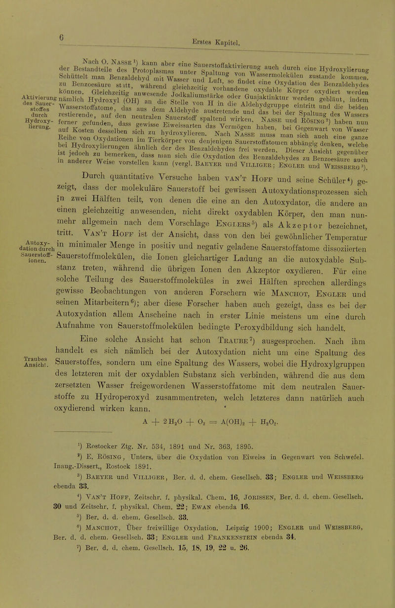 Erstes Kapitel. .1« w™-yii-u„s Schüttelt man Benzaldcliycl mit Wasser und Luft ® zustande kommen, zu Benzoesäure stitt, während ^leTelJit. können. Gleichzeitig ^n^rde «^^diert werden Aktivierung nämlich Hydroxyl (OH) an die Stelle^von W °'?''^®“«B^ktinktur werden gebläut, indem stors^- WasserstoffLome; das aus dem Aldehvde «i^tritt und die beiden durch restierende, auf den neutralen SanerstnfF it Spaltung des Wassers Hydroxy- ferner srefunden Saucistoff spaltend wirken. Nasse und Rösing haben nun lierung. „ . ^ass gewisse Eiweissarten das Vermögen haben bei Ge^nwart vnn Wo andeier Weise vorstelleii kimn (vergl. Baeyer und Villiger; Engler und Weissbergä). Durch quantitative Versuche haben van’t Hoff und seine Schüler*; ge- zeigt, dass der molekulare Sauerstoff bei gewissen Autoxydationsprozessen sich in zwei Hälften teilt, von denen die eine an den Autoxydator, die andere an einen gleichzeitig anwesenden, nicht direkt oxydablen Körper, den man nun- mehr allgemein nach dem Vorschläge Engiers^) als Akzeptor bezeichnet, ü-itt. Van’t Hoff ist der Ansicht, dass von den bei gewöhnlicher Temperatur datÄrdi'* minimaler Menge in positiv und negativ geladene Sauerstoffatome dissoziierten Sauerstoffmolekülen, die Ionen gleichartiger Ladung an die autoxydable Sub- stanz treten, während die übrigen Ionen den Akzeptor oxydieren. Für eine solche Teilung des Sauerstoffmoleküles in zwei Hälften sprechen allerdings gewisse Beobachtungen von anderen Forschern wie Manchot, Engler und seinen Mitarbeitern®); aber diese Forscher haben auch gezeigt, dass es bei der Autoxydation allem Anscheine nach in erster Linie meistens um eine durch Aufnahme von Sauerstoffmolekülen bedingte Peroxydbildung sich handelt. Eine solche Ansicht hat schon Traube^) ausgesprochen. Nach ihm handelt es sich nämlich bei der Autoxydation nicht um eine Spaltung des Ansicht. SäUGi’stoffes, Sondern um eine Spaltung des Wassei's, wobei die Hydroxylgruppen des letzteren mit der oxydablen Substanz sich verbinden, während die aus dem zersetzten Wasser freigewordenen Wasserstoffatome mit dem neutralen Sauer- stoffe zu Hydroperoxyd zusammentreten, welch letzteres dann natürlich auch oxydierend wirken kann. ‘ A —)- 2 H2O —)- O2 — A(0H)2 -j- H202- q Rostocker Ztg. Nr. 534, 1891 und Nr. 363, 1895. *) E. Rösing, Unters, über die Oxydation A^on Eiweiss in GegeiiAvart von SchAvefel. Inaug.-Dissert., Rostock 1891. ^) Baeyer und Villiger, Ber. d. d. cbem. Gesellscb. 33; Engler und Weissberg ebenda 33. q Van’t Hoff, Zeitschr. f. pbysikal. Cbem. 16, Jorissen, Ber. d. d. ehern. Gesellscb. 30 und Zeitschr. f. physikal. Chem. 22; EwAN ebenda 16. q Ber. d. d. chem. Gesellscb. 33. ®) Manchot, Über freiwillige Oxydation. Leipzig 1900; Engler und Weissberg, Ber. d. d. chem. Gesellscb. 33; Engler und Frankenstein ebenda 31. q Ber. d. d. chem. Gesellscb. 15, 18, 19, 22 u. 26.