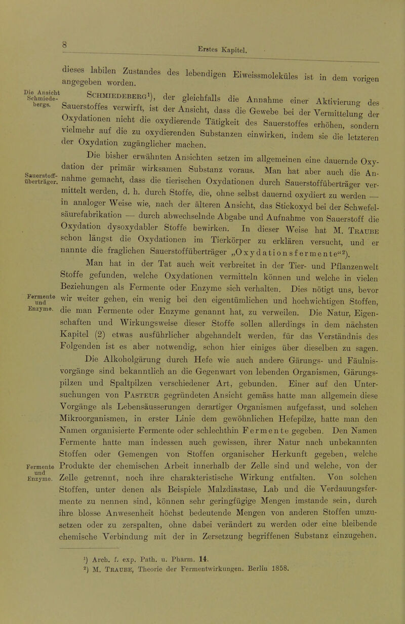 Erstes Kapitel dieses labilen Zustandes des angegeben worden. lebendigen Eiweissmoleküles ist in dem vorigen Die Ansicht Schmiede- bergs. ScHMlEDEEEEa ), cte gleichfalls die Annahme einer Aktivierung des . eistoffes verwirft, ist der Ansicht, dass die Gewehe hei der Vermittelung der Oxydationen nicht die oxydierende Tätigkeit des Sauerstoffes erhöhen, sondern vielnaehr auf die zu oxydierenden Suhstanzen einwirken, indem sie die letzteren clei Uxyciation zugänglicher machen. Die bisher erwähnten Ansichten setzen im allgemeinen eine dauernde Oxy- Sauerstoff- wirksamen Substanz voraus. Man hat aber auch die An- überträgor, gemacht, dass die tierischen Oxydationen durch Sauerstoffüberträger ver- mittelt werden, d, h, durch Stoffe, die, ohne selbst dauernd oxydiert zu werden m analoger Weise wie, nach der älteren Ansicht, das Stickoxyd bei der Schwefel- säurefabrikation — durch abwechselnde Abgabe und Aufnahme von Sauerstoff die Oxydation dysoxydabler Stoffe bewirken. In dieser Weise hat M, Traube schon längst die Oxydationen im Tierkörper zu erklären versucht, und er nannte die fraglichen Sauerstoff Überträger „Oxydationsf ermente“^). Man hat in der Tat auch weit verbreitet in der Tier- und Pflanzenwelt Stoffe gefunden, welche Oxydationen vermitteln können und welche in vielen Beziehungen als Fermente oder Enzyme sich verhalten. Dies nötigt uns, bevor Femente weiter gehen, ein wenig bei den eigentümlichen und hochwichtigen Stoffen, Enzyme, die man Fermente oder Enzyme genannt hat, zu verweilen. Die Natur, Eigen- schaften und Wirkungsweise dieser Stoffe sollen allerdings in dem nächsten Kapitel (2) etwas ausführlicher abgehandelt werden, für das Verständnis des Folgenden ist es aber notwendig, schon hier einiges über dieselben zu sagen. Die Alkoholgärung durch Hefe wie auch andere Gärungs- und Fäulnis- vorgänge sind bekanntlich an die Gegenwart von lebenden Organismen, Gärungs- pilzen und Spaltpilzen verschiedener Art, gebunden. Einer auf den Unter- suchungen von Pasteur gegründeten Ansicht gemäss hatte man allgemein diese Vorgänge als Lebensäusserungen derartiger Organismen aufgefasst, und solchen Mikroorganismen, in erster Linie dem gewöhnlichen Hefepilze, hatte man den Namen organisierte Fermente oder schlechthin Fermente gegeben. Den Namen Fermente hatte man indessen auch gewissen, ihrer Natur nach unbekannten Stoffen oder Gemengen von Stoffen organischer Herkunft gegeben, welche Fermente Produkte der chemischen Arbeit innerhalb der Zelle sind und welche, von der Enzyme. Zelle getrennt, noch ihre charakteristische Wirkung entfalten. Von solchen Stoffen, unter denen als Beispiele Malzdiastase, Lab und die Verdauungsfer- mente zu nennen sind, können sehr geringfügige Mengen imstande sein, durch ihre blosse Anwesenheit höchst bedeutende Mengen von anderen Stoffen umzu- setzen oder zu zerspalten, ohne dabei verändert zu werden oder eine bleibende chemische Verbindung mit der in Zersetzung begriffenen Substanz einzugehen. Arcb. f. exp. Path. u. Pharm. 14. M. Traube, Theorie der Fermentwirkungen. Berliu 1858.