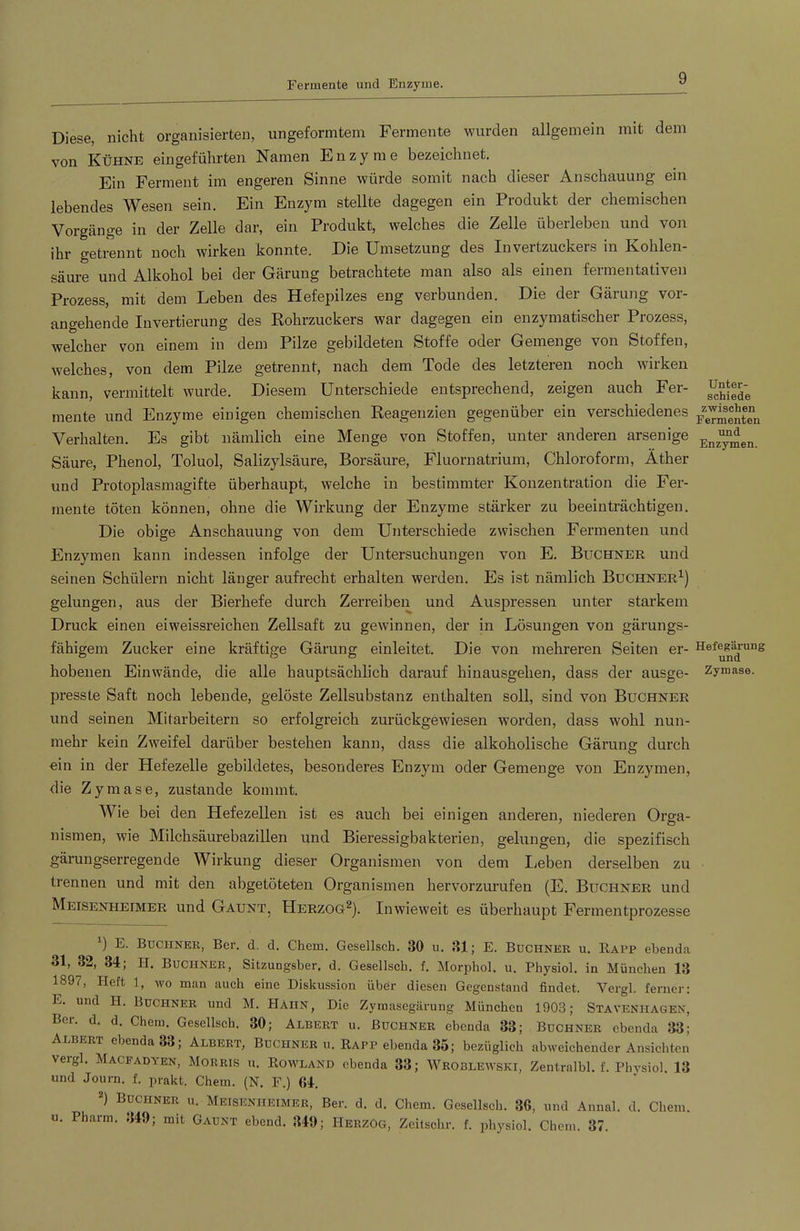 Fermente und Enzyme. Diese, nicht organisierten, ungeformtem Fermente wurden allgemein mit dem von Kühne eingeführten Namen Enzyme bezeichnet. Ein Ferment im engeren Sinne würde somit nach dieser Anschauung ein lebendes Wesen sein. Ein Enzym stellte dagegen ein Produkt der chemischen Vorgänge in der Zelle dar, ein Produkt, welches die Zelle überleben und von ihr getrennt noch wirken konnte. Die Umsetzung des Invertzuckers in Kohlen- säure und Alkohol bei der Gärung betrachtete man also als einen fermentativen Prozess, mit dem Leben des Hefepilzes eng verbunden. Die der Gärung vor- angehende Invertierung des Rohrzuckers war dagegen ein enzymatischer Prozess, welcher von einem in dem Pilze gebildeten Stoffe oder Gemenge von Stoffen, welches, von dem Pilze getrennt, nach dem Tode des letzteren noch wirken kann, vermittelt wurde. Diesem Unterschiede entsprechend, zeigen auch Fer- mente und Enzyme einigen chemischen Reagenzien gegenüber ein verschiedenes Verhalten. Es gibt nämlich eine Menge von Stoffen, unter anderen arsenige Säure, Phenol, Toluol, Salizylsäure, Borsäure, Fluornatrium, Chloroform, Äther und Protoplasmagifte überhaupt, welche in bestimmter Konzentration die Fer- mente töten können, ohne die Wirkung der Enzyme stärker zu beeinträchtigen. Die obige Anschauung von dem Unterschiede zwischen Fermenten und Enzymen kann indessen infolge der Untersuchungen von E. Büchner und seinen Schülern nicht länger aufrecht erhalten werden. Es ist nämlich Büchner^) gelungen, aus der Bierhefe durch Zerreiben und Auspressen unter starkem Druck einen ei weissreichen Zellsaft zu gewinnen, der in Lösungen von gärungs- fähigem Zucker eine kräftige Gärung einleitet. Die von mehreren Seiten er- hobenen Einwände, die alle hauptsächlich darauf hinausgehen, dass der ausge- presste Saft noch lebende, gelöste Zellsubstanz enthalten soll, sind von Büchner und seinen Mitarbeitern so erfolgreich zurückgewiesen worden, dass wohl nun- mehr kein Zweifel darüber bestehen kann, dass die alkoholische Gärung durch ein in der Hefezelle gebildetes, besonderes Enzym oder Gemenge von Enzymen, die Zymase, zustande kommt. Wie bei den Hefezellen ist es auch bei einigen anderen, niederen Orga- nismen, Avie Milchsäurebazillen und Bieressigbakterien, gelungen, die spezifisch gärungserregende Wirkung dieser Organismen von dem lieben derselben zu trennen und mit den abgetöteten Organismen hervorzui’ufen (E. Büchner und Meisenhefmer und Gaünt, Herzog^). Inwieweit es überhaupt Fermentprozesse ) E. Büchner, Ber. d. d. Chem. Gesellsch. 30 u. 31 j E. Büchner u. Eapp ebenda 31, 32, 34; H. Büchner, Sitzungsber. d. Gesellscb. f. Morphol. u. Physiol. in München 13 1897, Heft 1, wo man auch eine Diskussion übeir diesen Gegenstand findet. Vergl. ferner: E. und H. Büchner und M. Hahn, Die Zyrnasegärung München 1903; Stavenhagen, Ber. d. d. Chem. Gesellsch. 30; Albert u. Büchner ebenda 33; Büchner ebenda 33; Albert ebenda 33; Albert, Büchner u. Rapp ebenda 35; bezüglich abweichender Ansichten vergl. Macfadyen, Morris u. Rowland ebenda 33; Wroblewski, Zentralbl. f. Pln^siol. 13 und Journ. f. jmakt. Chem. (N. F.) 64. 2) Büchner u. Meisenheimer, Ber. d. d. Chem. Gesellsch. 36, und Annal. d. Chem. u. Pharm. 349; mit Gaünt ebend. 349; Herzog, Zeitschr. f. physiol. Chem. 37. ünter- scbiede zwischen Fermenten und Enzymen. Hefegärung und Zymase.