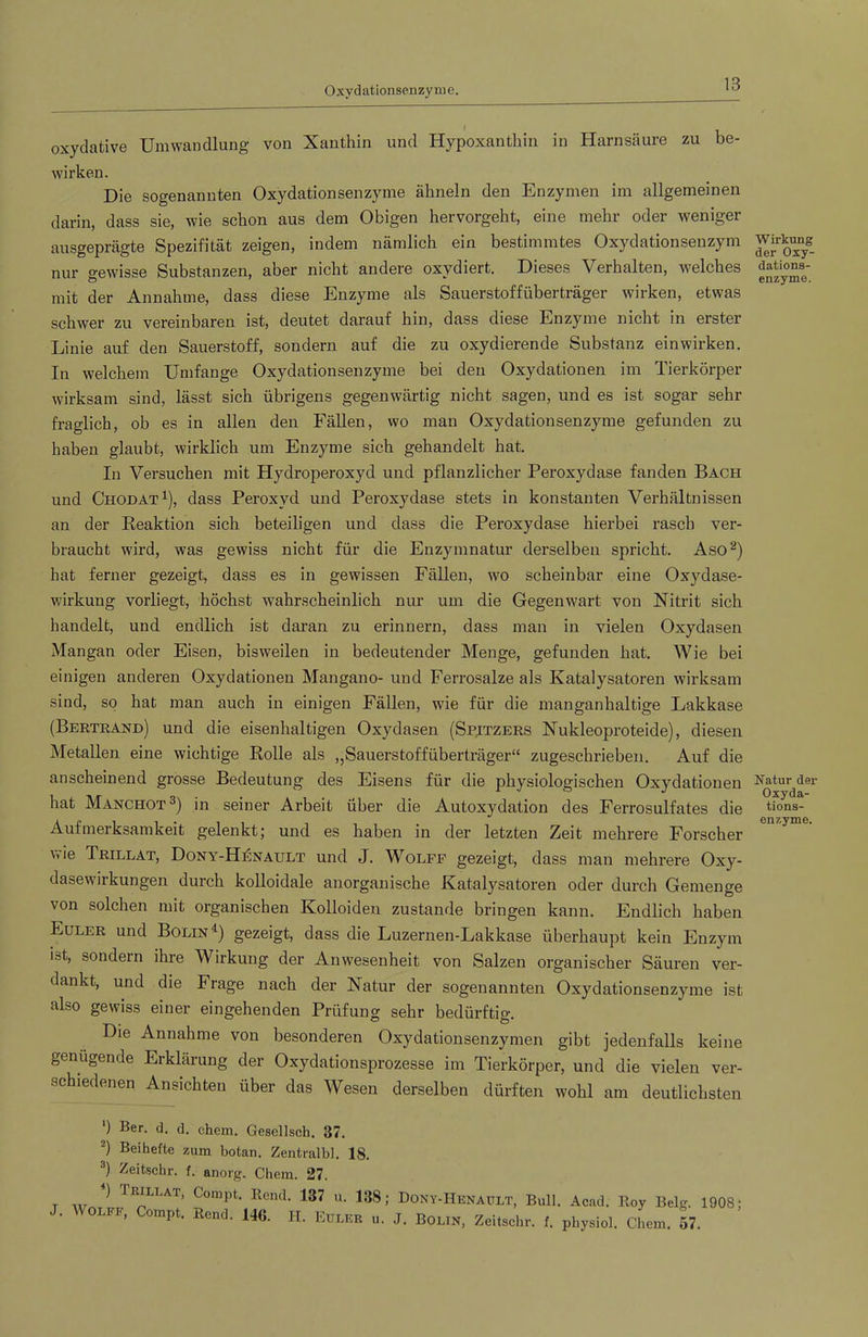 Oxydationseiizyme. oxydative Umwandlung von Xanthin und Hypoxanthin in Harnsäure zu be- wirken. Die sogenannten Oxydationsenzyme ähneln den Enzymen im allgemeinen darin, dass sie, wie schon aus dem Obigen hervorgeht, eine mehr oder weniger ausgeprägte Spezifität zeigen, indem nämlich ein bestimmtes Oxydationsenzym nur gewisse Substanzen, aber nicht andere oxydiert. Dieses Verhalten, welches mit der Annahme, dass diese Enzyme als Sauerstoffüberträger wirken, etwas schwer zu vereinbaren ist, deutet darauf hin, dass diese Enzyme nicht in erster Linie auf den Sauerstoff, sondern auf die zu oxydierende Substanz einwirken. In welchem Umfange Oxydationsenzyme bei den Oxydationen im Tierkörper wirksam sind, lässt sich übrigens gegenwärtig nicht sagen, und es ist sogar sehr fraglich, ob es in allen den Fällen, wo man Oxydationsenzyme gefunden zu haben glaubt, wirklich um Enzyme sich gehandelt hat. In Versuchen mit Hydroperoxyd und pflanzlicher Peroxydase fanden Bach und Chodat^), dass Peroxyd und Peroxydase stets in konstanten Verhältnissen an der Reaktion sich beteiligen und dass die Peroxydase hierbei rasch ver- braucht wird, was gewiss nicht für die Enzymnatur derselben spricht. Aso^) hat ferner gezeigt, dass es in gewissen Fällen, wo scheinbar eine Oxydase- wirkung vorliegt, höchst wahrscheinlich nur um die Gegenwart von Nitrit sich handelt, und endlich ist daran zu erinnern, dass man in vielen Oxydasen Mangan oder Eisen, bisweilen in bedeutender Menge, gefunden hat. Wie bei einigen anderen Oxydationen Mangano- und Ferrosalze als Katalysatoren wirksam sind, so hat man auch in einigen Fällen, wie für die manganhaltige Lakkase (Bertrand) und die eisenhaltigen Oxydasen (Spjtzers Nukleoproteide), diesen Metallen eine wichtige Rolle als ,,Sauerstoffüberträger“ zugeschrieben. Auf die anscheinend grosse Bedeutung des Eisens für die physiologischen Oxydationen hat Manchot®) in seiner Arbeit über die Autoxydation des Ferrosulfates die Aufmerksamkeit gelenkt; und es haben in der letzten Zeit mehrere Forscher wie Trillat, Dony-H:6nault und J. Wolfe gezeigt, dass man mehrere Oxy- dasewirkungen durch kolloidale anorganische Katalysatoren oder durch Gemenge von solchen mit organischen Kolloiden zustande bringen kann. Endlich haben Euler und Bolin^) gezeigt, dass die Luzernen-Lakkase überhaupt kein Enzym iot, sondern ihre Wirkung der Anwesenheit von Salzen organischer Säuren ver- dankt, und die Frage nach der Natur der sogenannten Oxydationsenzyme ist also gewiss einer eingehenden Prüfung sehr bedürftig. Die Annahme von besonderen Oxydationsenzymen gibt jedenfalls keine genügende Erklärung der Oxydationsprozesse im Tierkörper, und die vielen ver- schiedenen Ansichten über das Wesen derselben dürften wohl am deutlichsten ') Ber. d. d. ehern. Gesellsch. 37. *) Beihefte zum botan. Zentralbi. 18. Zeitschr. f. anorg. Chem. 27. T w Cümpt. Rend. 137 u. 138; Dony-Henaült, Bull. Acad. Roy Belg. 1901 . OLFF, Compt. Rcnd. 146. H. Eulicr u. J. Bolin, Zeitschr. f. physiol. Chem. 57. Wirkung der Oxy- dations- enzyme. Natur der Oxyda- tions- enzyme.