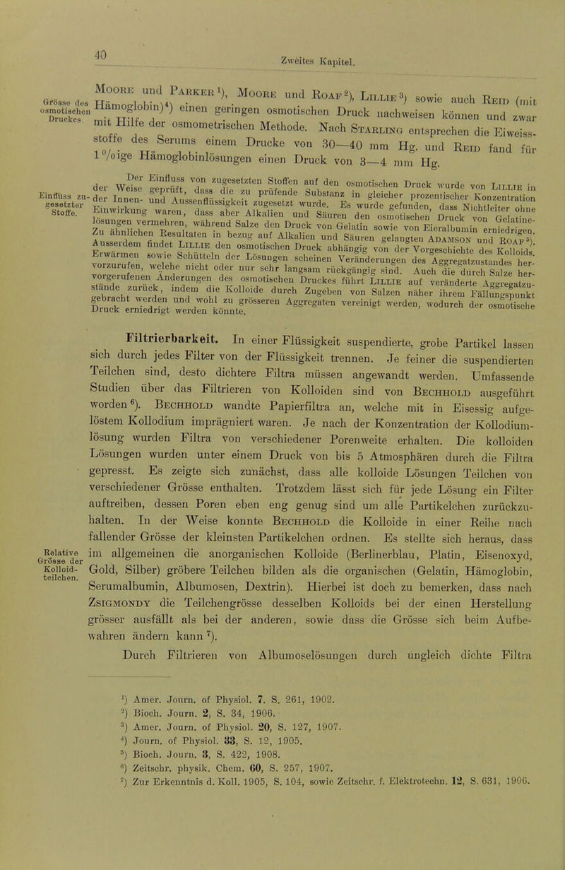Zweites Kapitel. “TuäS“, ■, HM, ^ ' geringen osmotischen Druck naohweisen können und zv,«y mit H.1 e der osmometnschen Methode. Nach Stahling entsprechen die Eiweiss- ! 0/ ^ ™ -’O—<0 Hg. und Reh, fand für 1 /olge Hamoglobinlösungen einen Druck von 3—4 nun Hg. »S» Einwirkung war», itaX'AfkXf u“k''™ td z“7surt'7; ““ r. “T'' ™” rr »tiieäbiinrutdS: Aiik«o fl esultaten lu bezug auf Alkalien und Säuren gelangten Adamson und Roaf®! ^ubseidem findet Lillie den osmotischen Druck abhängig von dei Vorgeschichte des Erwärm» sowie Schütlelu der Lösung» scheinen VerLdernngen de7Ce»,'usS„S7h,r rückgängig sind. Auch die durch Saize her- vorgerufenen Änderungen des osmotischen Druckes führt Lillie auf veränderte aWregatzu- Kolloide durch Zugeben von Salzen näher ihrem Fällungspunkt Dmek^* und wohl zu grosseren Aggregaten vereinigt werden, wodurch der osmotische Druck erniedrigt werden könnte. uouiuuisoiie Filtrierbarkeit. In einer Flüssigkeit suspendierte, grobe Partikel lassen sich durch jedes Filter von der Flüssigkeit trennen. Je feiner die suspendierten Teilchen sind, desto dichtere Filtra müssen angewandt werden. Umfassende Studien über das Filtrieren von Kolloiden sind von Bechhold ausgeführt worden®). Bechhold wandte Papierfiltra an, welche mit in Eisessig aufge- löstem Kollodium imprägniert waren. Je nach der Konzentration der Kollodium- lösung wurden Filtra von verschiedener Porenweite erhalten. Die kolloiden Lösungen wurden unter einem Druck von bis 5 Atmosphären durch die Filtra gepresst. Es zeigte sich zunächst, dass alle kolloide Lösungen Teilchen von verschiedener Grösse enthalten. Trotzdem lässt sich für jede Lösung ein Filter auftreiben, dessen Poren eben eng genug sind um alle Partikelchen zurückzu- halten. In der Weise konnte Bechhold die Kolloide in einer Reihe nach fallender Grösse der kleinsten Partikelchen ordnen. Es stellte sich heraus, dass '?ö*ise*der allgemeinen die anorganischen Kolloide (Berlinerblau, Platin, Eisenoxyd, teilchen' Silber) gröbere Teilchen bilden als die organischen (Gelatin, Hämoglobin, Serumalbumin, Albumosen, Dextrin). Hierbei ist doch zu bemerken, dass nach ZsiGMONDY die Teilchengrösse desselben Kolloids bei der einen Herstellung grösser ausfällt als bei der anderen, sowie dass die Grösse sich heim Aufbe- wahren ändern kann '^). Durch Filtrieren von Albumoselösuugen durch ungleich dichte Filtra *) Amer. Jonm. of Physiol. 7. S. 261, 1902. Bioch. Journ. 2, S. 34, 1906. Amer. Journ. of Physiol. 20, S. 127, 1907. ■*) Journ. of Physiol. 33, S. 12, 1905. ») Bioch. Journ. 3, S. 422, 1908. '*) Zeitschr. physik. Chem. 60, S. 257, 1907. Zur Erkenntnis d. Koll. 1905, S. 104, sowie Zeitschr. f. Elektrotechn. 12, S. 631, 1906.