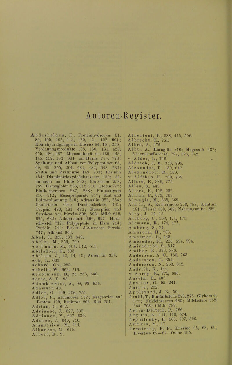 Autoren-Register Abderhalden, E., Proteinhydrolyse 81, 89, 105, 107, 113, 120, 121, 122, 601; Kohlehydratgnippe in Eiweiss 84, 161, 250; Verdauungsprodukte 125, 130, 131, 453, 455, 480, 487; Monoaminosäuren 139, 143, 145, 152, 153, 684, im Harne 715, 778; Spaltung und Abbau von Polypeptiden 68, 69, 89, 255, 264, 481, 482, 648, 732; Zystin und Zystinurie 145, 733; Histidin 154; Diaminotrioxydodekansäure 159; Al- bumosen im Blute 252; Blutserum 258, 259; Hämoglobin 266, 312, 316; Globin 277; Blutkörperchen 287, 288; Blutaaalysen 310—312; Eisenpräparate 317; Blut und Luftverdünnung 318; Adrenalin 353, 354; Cholesterin 416; Duodenalsekret 461; Trypsin 480, 481, 482; Resorption und Synthese von Eiweiss 502, 503; Milch 612, 625, 632; Alkapionurie 696, 697; Harn- schwefel 712; Polypeptide in Harn 714; Pyridin 741; Bence JöNESsches Eiweiss 747; Alkohol 863. Abel, J., 353, 588, 649. Abel es, M., 256, 709. Abelmann, M., 504, 512, 513. Abelsdorf, G., 583. Abelous, J., 12, 14, 15; Adrenalin 354. Ach, L., 663. Achard, Ch., 255. Achelis, W., 662, 716. Ackermann, D., 25, 263, 548. Acree, S. F., 98. Adamkiewicz, A., 98, 99, 854. Adanison 40. Adler, O., 199, 206, 751. Adler, R,, Albumoseu 132; Reagenzien auf Pentose 199, Fruktose 206, Blut 751. Adrian, C., 692. Adriance, J., 627, 630. Adria nee, V., 627, 630. Aducco, V., 640, 716. Afanassievv, M., 414. Albanese, M., 675. Albert, R,, 9. Albertoni, P., 388, 475, 506. Albrecht, E., 261. Albro, A., 479.. Albu, A., Harngifte 716; Magensaft 437; MineralstoflFwechsel 727, 826, 842. v. A Idor, L., 746. ^ Aid rieh, J. B., 353, 795. Alexander, F., 130, 617. Alexandroff, D., 150. V. Alfthan, K., 709, 769. Allard, E., 386, 775. Allen, S., 443. All er s, R., 152, 292. Allihn, F., 623, 763. Almagia, M., 385, 669. Almön, A., Zuckerprobe 203, 757; Xanthin 181; Fleisch 568, 569; Nahrungsmittel 882. Aloy, J., 14, 15. Alsberg, C., 103, 174, 175. Altmann, R., 174, 177. A m b e r g, S., 74. Ambronn, H, 788. Amcrman, G., 443. Ameseder, Fr., 228, 594, 794. Amiradzibi, S., 547. Amthor, K., 226, 330. Andersen, A. C., 150, 763. Andersson, J., 351. Andersson, N., 253, 312. Andrlik, K , 144. V. An rep, R., 275, 686. Anselm, R., 407. Ansiaux, G., 95, 241. Anthon, 202. Appleyard, J. R., 50. Araki, T., Blutfarbstoffe 273, 275; Glykosurie 377; Nukleinsäuren 480; Milchsäure 552, 554, 708; Chitin 789. Ardin-Delteil, P., 796. Argiris, A., 111, 113, 574. Argutinsky, P., 563, 797, 826. Arinkin, M., 17. Armstrong, E. F., Enzyme 65, 68, 69; Invertase 62 — 64; Osone 195.