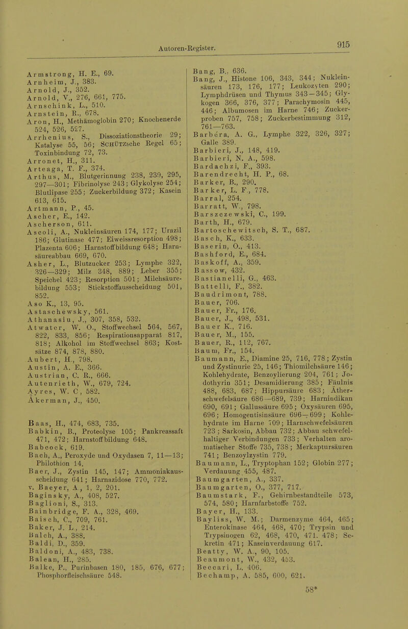 Armstrong, H. E., 69. Arnheim, J., 383. Arnold, J., 352. Arnold, V., 276, 661, 775. Arnschink, L., 510. Arnstein, E., 678. Aron,H., Methämoglobin 270; Knochenerde 524, 526, 527. Arrhenius, S., Dissoziationstheorie 29; Katalyse 55, 56; SCHÜTZsehe Kegel 65; Toxinbindung 72, 73. Arronet, H., 311. A rteaga, T. F., 374. Arth US, M., Blutgerinnung 238, 239, 295, 297—301; Fibrinolyse 243; Glykolyse 254; Blutlipase 255; Zuckerbildung 372; Kasein 613, 615. Art mann, P., 45. ASeher, E., 142. Ascherson, 611. Aseoli, A., Nukleinsäuren 174, 177; Urazil 186; Glutinase 477; Eiweissresorption 498; Plazenta 606; Harnstoffbildung 648; Haru- säureabbau 669, 670. Asher, L., Blutzucker 253; Lymphe 322, 326—329; Milz 348, 889; Leber 355; Speiehel 423; Resorption 501; Milchsäure- bildung 553; Stickstoflfausscheidung 501, 852. Aso K., 13, 95. Astaschewsky, 561. Athanasiu, J., 307, 358, 532. Atwater, W. 0., Stoffwechsel 564, 567, 822, 833, 856; Respirationsapparat 817, 818; Alkohol im Stoffwechsel 863; Kost- sätze 874, 878, 880. Aubert, H., 798. Austin, A. E., 366. Austrian, C. R., 666. Autenrieth, W., 679, 724. A y r e s, W. C , 582. Akerman, J., 450. Baas, H., 474, 683, 735. Babkin, B., Proteolyse 105; Pankreassaft 471, 472; Harnstoffbildung 648. Babcock, 619. Baeh, A., Peroxyde und Oxydasen 7, 11 —13; Philothion 14. Baer, J., Zystin 145, 147; Ammoniakaus- scheidung 641; Hamazidose 770, 772. V. Baeyer, A, 1, 2, 201. Baginsky, A., 408, 527. B agli oni, S., 313. Bainbridge, F. A., 328, 469. Baisch, C., 709, 761. Baker, J. L, 214. Bai eh, A., 388. Bai di, D., 359. Bald oni, A., 483, 738. Balean, H., 285. Balke, P., Purinbasen 180, 185, 676, 677; Pliosphorfleisclisäure 548. Bang, B., 636. Bang, J., Histone 106, 343, 344; Nuklein- säuren 173, 176, 177; Leukozyten 290; Lymphdrüsen und Thymus 343 — 345; Gly- kogen 366, 376, 377; Parachymosin 445, 446; Albumosen im Harne 746; Zucker- proben 757, 758; Zuekerbesiimmung 312, 761—763. Barbera, A. G., Lymphe 322, 326, 327; Galle 389. Barbieri, J., 148, 419. Barbieri, N. A., 598. Bardachzi, F., 393. Bar endrecht, H. P., 68. Bark er, B., 290. B a r k e r, L. F., 778. Barral, 254. Barratt, W., 798. Bar szcze wski, C., 199. Barth, H., 679. Bar tose h e witsch, S. T., 687. Basch, K., 633. Baserin, 0., 413. Bashford, E., 684. Baskoff, A., 359. B ass o w, 432. Bastianelli, G., 463. Battelli, F., 382. Baudrimont, 788. Bauer, 706. Bauer, Fr., 176. Bauer, J., 498, 531. Bauer K., 716. Bauer, M., 155. Bauer, R., 112, 767. Baum, Fr., 154. Baumann, E., Diamine 25, 716, 778; Zystin und Zystinurie 25, 146; Thiomilchsäure 146; Kohlehydrate, Benzoylierung 204, 761; Jo- dothyriu 351; Desamidierung 385; Fäulnis 488, 683, 687; Hippursäure 683; Äther- schwefelsäure 686—689, 739; Harniudikan 690, 691; Gallussäure 695; Oxysäuren 695, 696; Homogentisinsäure 696—699; Kohle- hydrate im Harne 709; Harnschwefelsäuren 723 ; Sarkosin, Abbau 732; Abbau schwefel- haltiger Verbindungen 733; Verhalten aro- matischer Stoffe 735, 738 ; Merkaptursäuren 741; Benzoylzystin 779. Baumann, L., Tryptophan 152; Globin 277; Verdauung 455, 487. Baum garten, A., 337. Baumgarten, O., 377, 717. Baumstark, F., Gehirnbestandteile 573, 574, 580; Harnfarbstoffe 752. Bayer, H., 133. Bayliss, W. M.; Darmenzyme 464, 465; Enterokinase 464, 468, 470; Trypsin und Trypsiuogen 62, 468, 470, 471. 478; Se- kretin 471; Kaseinverdauung 617. Beatty, W. A., 90, 105. Beaumont, W., 432, 453. Beccari, L. 40(3. Bechamp, A. 585, 600, 621. 58*