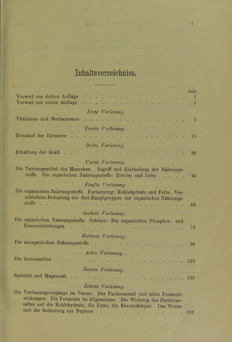 Inhaltsverzeichniss. Seite Vorwort zur dritten Aufläge 1 Vorwort zur ersten Auflage 1 Erste Vorlesung. Vitalismus und Mechanismus 3 Zweite Vorlesung. Kreislauf der Elemente 15 Dritte Vorlesung. Erhaltung der Kraft 29 Vierte Vorlesung. Die Nahrungsmittel des Menschen. Begriff und Eintheilung der Nahrungs- stoffe. Die organischen Nahrungsstoffe: Eiweiss und Leim .... 44 Fünfte Vorlesung. Die organischen Nahrungsstoffe. Fortsetzung: Kohlehydrate und Fette. Ver- schiedene Bedeutung der drei Hauptgruppen der organischen Nahrungs- stoffe 62 Sechste Vorlesung. Die organischen Nahrungsstoffe. Schluss: Die organischen Phosphor- und Eisenverbindungen 7g Siebente Vorlesung. Die anorganischen Nahrungsstoffe 96 Achte Vorlesung. Die Genussmittel 122 Neunte Vorlesung. Speichel und Magensaft 139 Zehnte Vorlesung. Die Verdauungsvorgänge im Darme. Der Pankreassaft und seine Ferment- wirkungen. Die Fermente im Allgemeinen. Die Wirkung des Pankreas- saftes auf die Kohlehydrate, die Fette, die Eiweisskörper. Das Wesen und die Bedeutung der Peptone 162