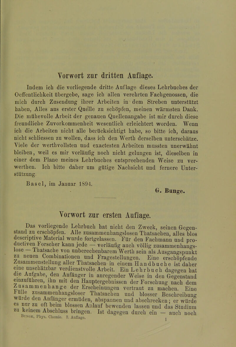 Vorwort zur dritten Auflage Indem ich die vorliegende dritte Auflage dieses Lehrbuches der Oeffentlichkeit übergebe, sage ich allen verehrten Fachgenossen, die mich durch Zusendung ihrer Arbeiten in dem Streben unterstützt haben, Alles aus erster Quelle zu schöpfen, meinen wärmsten Dank. Die mühevolle Arbeit der genauen Quellenangabe ist mir durch diese freundliche Zuvorkommenheit wesentlich erleichtert worden. Wenn ich die Arbeiten nicht alle berücksichtigt habe, so bitte ich, daraus nicht schliessen zu wollen, dass ich den Werth derselben unterschätze. Viele der werthvollsten und exactesten Arbeiten mussten unerwähnt bleiben, weil es mir vorläufig noch nicht gelungen ist, dieselben in einer dem Plane meines Lehrbuches entsprechenden Weise zu ver- werthen. Ich bitte daher um gütige Nachsicht und fernere Unter- stützung. Basel, im Januar 1894. O. Bunge. Vorwort zur ersten Auflage. Das vorliegende Lehrbuch hat nicht den Zweck, seinen Gegen- stand zu erschöpfen. Alle zusammenhangslosen Thatsachen, alles blos descriptive Material wurde fortgelassen. Für den Fachmann und pro- ductiven Forscher kann jede — vorläufig auch völlig zusammenhangs- lose — Thatsache von unberechenbarem Werth sein als Ausgangspunkt zu neuen Combinationen und Fragestellungen. Eine erschöpfende Zusammenstellung aller Thatsachen in einem Handbuche ist daher eine unschätzbar verdienstvolle Arbeit. Ein L e h r b u c h dagegen hat die Aufgabe, den Anfänger in anregender Weise in den Gegenstand einzuführen, ihn mit den Hauptergebnissen der Forschung nach dem Zusammenhange der Erscheinungen vertraut zu machen. Eine »a zusammenhangsloser Thatsachen und blosser Beschreibung würde den Anfänger ermüden, abspannen und abschrecken; er würde es nur zu oft beim blossen Anlauf bewenden lassen und das Studium zu keinem Abschluss bringen. Ist dagegen durch ein - auch noch