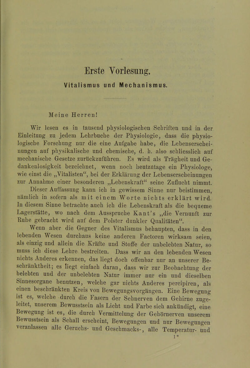 Erste Vorlesung, Vitalismus und Mechanismus. Meine Herren! Wir lesen es in tausend physiologischen Schriften und in der Einleitung zu jedem Lehrbuche der Physiologie, dass die physio- logische Forschung nur die eine Aufgabe habe, die Lebenserschei- nuDgen auf physikalische und chemische, d. h. also schliesslich auf mechanische Gesetze zurückzuführen. Es wird als Trägheit und Ge- dankenlosigkeit bezeichnet, wenn noch heutzutage ein Physiologe, wie einst die „Vitalisten, bei der Erklärung der Lebenserscheinungen zur Annahme einer besonderen „Lebenskraft seine Zuflucht nimmt. Dieser Auffassung kann ich in gewissem Sinne nur beistimmen, nämlich in sofern als mit einem Worte nichts erklärt wird. In diesem Sinne betrachte auch ich die Lebenskraft als die bequeme Lagerstätte, wo nach dem Ausspruche Kant's „die Vernunft zur Ruhe gebracht wird auf dem Polster dunkler Qualitäten. Wenn aber die Gegner des Vitalismus behaupten, dass in den lebenden Wesen durchaus keine anderen Factoren wirksam seien, als einzig und allein die Kräfte und Stoffe der unbelebten Natur, so muss ich diese Lehre bestreiten. Dass wir an den lebenden Wesen nichts Anderes erkennen, das liegt doch offenbar nur an unserer Be- schränktheit; es liegt einfach daran, dass wir zur Beobachtung der belebten und der unbelebten Natur immer nur ein und dieselben Sinnesorgane benutzen, welche gar nichts Anderes percipiren, als einen beschränkten Kreis von Bewegungsvorgängen. Eine Bewegung ist es, welche durch die Fasern der Sehnerven dem Gehirne zuge- leitet, unserem Bewusstsein als Licht und Farbe sich ankündigt, eine Bewegung ist es, die durch Vermittelung der Gehörnerven unserem Bewusstsein als Schall erscheint, Bewegungen und nur Bewegungen veranlassen alle Geruchs- und Geschmacks-, alle Temperatur- und 1*