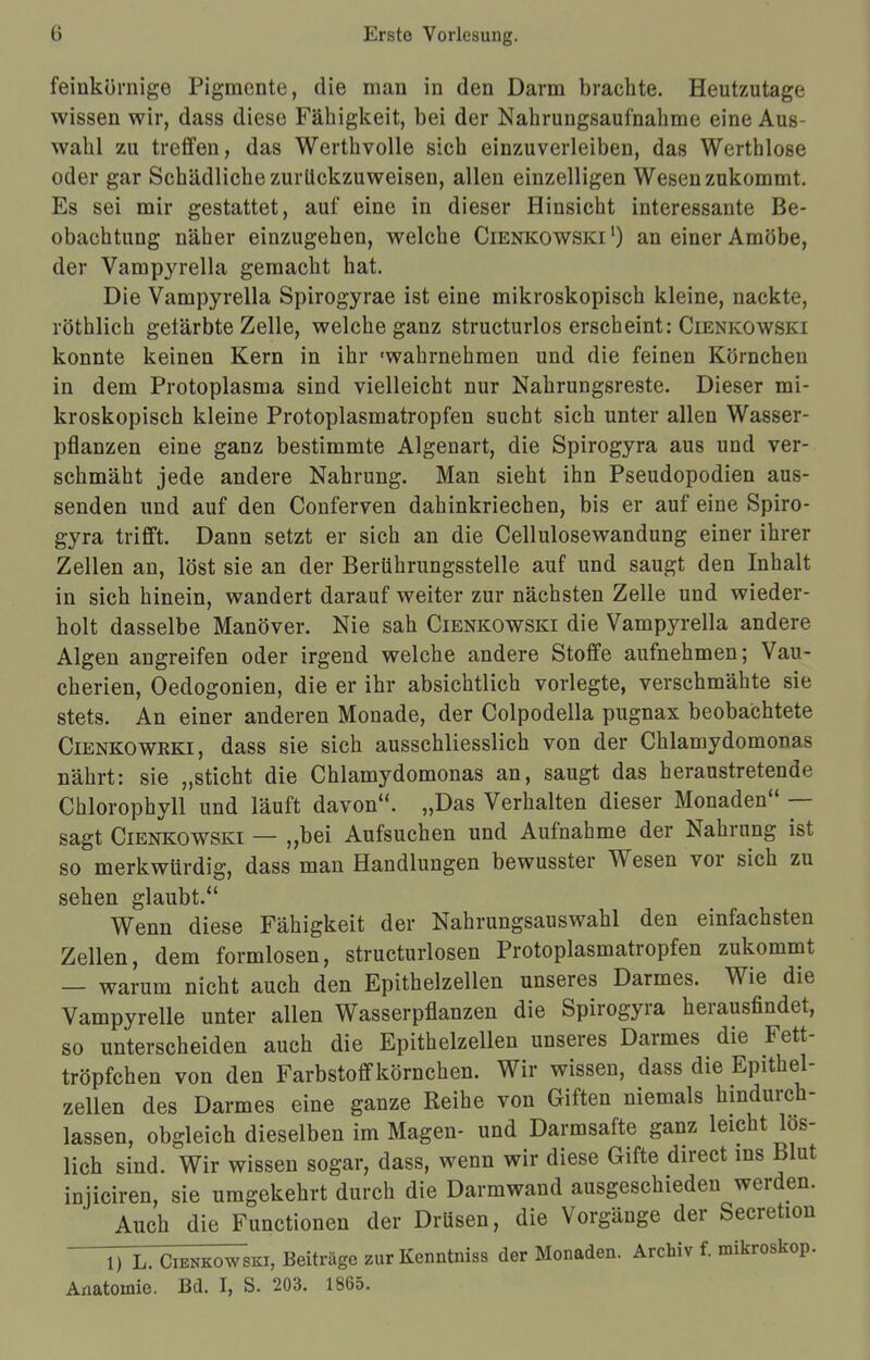 feinkörnige Pigmente, die man in den Darm brachte. Heutzutage wissen wir, dass diese Fähigkeit, bei der Nahrungsaufnahme eine Aus- wahl zu treffen, das Werthvolle sich einzuverleiben, das Werthlose oder gar Schädliche zurückzuweisen, allen einzelligen Wesen zukommt. Es sei mir gestattet, auf eine in dieser Hinsicht interessante Be- obachtung näher einzugehen, welche Cienkowski ') an einer Amöbe, der Vampyrella gemacht hat. Die Vampyrella Spirogyrae ist eine mikroskopisch kleine, nackte, röthlich getärbte Zelle, welche ganz structurlos erscheint: Cienkowski konnte keinen Kern in ihr 'wahrnehmen und die feinen Körnchen in dem Protoplasma sind vielleicht nur Nahrungsreste. Dieser mi- kroskopisch kleine Protoplasmatropfen sucht sich unter allen Wasser- pflanzen eine ganz bestimmte Algenart, die Spirogyra aus und ver- schmäht jede andere Nahrung. Man sieht ihn Pseudopodien aus- senden und auf den Conferven dahinkriechen, bis er auf eine Spiro- gyra trifft. Dann setzt er sich an die Cellulosewandung einer ihrer Zellen an, löst sie an der Berührungsstelle auf und saugt den Inhalt in sich hinein, wandert darauf weiter zur nächsten Zelle und wieder- holt dasselbe Manöver. Nie sah Cienkowski die Vampyrella andere Algen angreifen oder irgend welche andere Stoffe aufnehmen; Vau- cherien, Oedogonien, die er ihr absichtlich vorlegte, verschmähte sie stets. An einer anderen Monade, der Colpodella pugnax beobachtete Cienkoweki, dass sie sich ausschliesslich von der Chlamydomonas nährt: sie „sticht die Chlamydomonas an, saugt das heraustretende Chlorophyll und läuft davon. „Das Verhalten dieser Monaden — sagt Cienkowski — „bei Aufsuchen und Aufnahme der Nahrung ist so merkwürdig, dass man Handlungen bewusster Wesen vor sich zu sehen glaubt. Wenn diese Fähigkeit der Nahrungsauswahl den einfachsten Zellen, dem formlosen, structurlosen Protoplasmatropfen zukommt — warum nicht auch den Epithelzellen unseres Darmes. Wie die Vampyrelle unter allen Wasserpflanzen die Spirogyra herausfindet, so unterscheiden auch die Epithelzellen unseres Darmes die Fett- tröpfchen von den Farbstoff körnchen. Wir wissen, dass die Epithel- zellen des Darmes eine ganze Reihe von Giften niemals hindurch- lassen, obgleich dieselben im Magen- und Darmsafte ganz leicht los- lich sind. Wir wissen sogar, dass, wenn wir diese Gifte direct ins Blut injiciren, sie umgekehrt durch die Darmwand ausgeschieden werden. Auch die Functionen der Drüsen, die Vorgänge der Secretion 1) L. Cienkowski, Beiträge zurKenntniss der Monaden. Archiv f. mikroskop. Anatomie. Bd. I, S. 203. 1865.