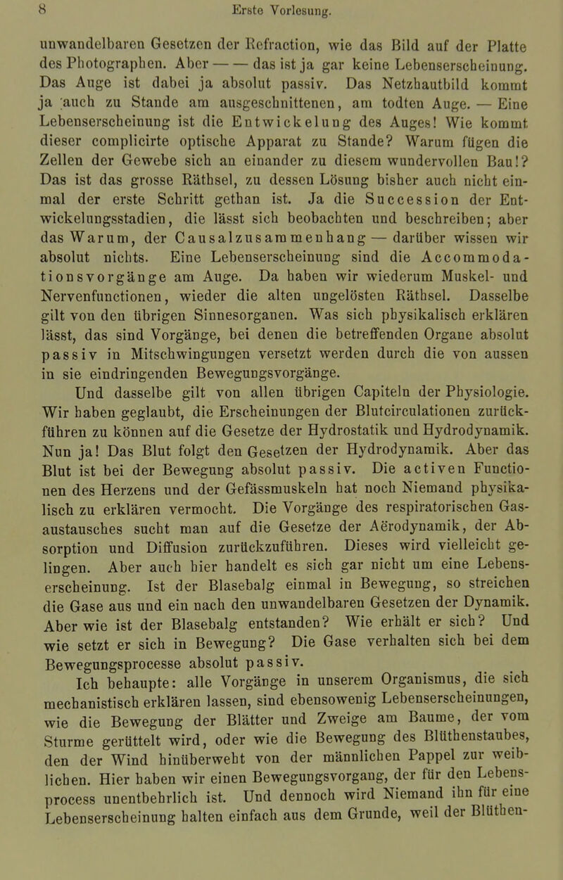 unwandelbaren Gesetzen der Refraction, wie das Bild auf der Platte des Photographen. Aber das ist ja gar keine Lebenserscheinung. Das Auge ist dabei ja absolut passiv. Das Netzhautbild kommt ja ;auch zu Stande am ausgeschnittenen, am todten Auge. — Eine Lebenserscheinung ist die EntWickelung des Auges! Wie kommt dieser complicirte optische Apparat zu Stande? Warum fügen die Zellen der Gewebe sich an einander zu diesem wundervollen Bau!? Das ist das grosse Räthsel, zu dessen Lösung bisher auch nicht ein- mal der erste Schritt gethan ist. Ja die Succession der Ent- wickelungsstadien, die lässt sich beobachten und beschreiben; aber das Warum, der Causalzusaramenhang — darüber wissen wir absolut nichts. Eine Lebenserscheinung sind die Accommoda- tionsvorgänge am Auge. Da haben wir wiederum Muskel- und Nervenfunctionen, wieder die alten ungelösten Räthsel. Dasselbe gilt von den übrigen Sinnesorganen. Was sich physikalisch erklären lässt, das sind Vorgänge, bei denen die betreffenden Organe absolut passiv in Mitschwingungen versetzt werden durch die von aussen in sie eindringenden Bewegungsvorgänge. Und dasselbe gilt von allen übrigen Capiteln der Physiologie. Wir haben geglaubt, die Erscheinungen der Blutcirculationen zurück- führen zu können auf die Gesetze der Hydrostatik und Hydrodynamik. Nun ja! Das Blut folgt den Gesetzen der Hydrodynamik. Aber das Blut ist bei der Bewegung absolut passiv. Die activen Functio- nen des Herzens und der Gefässmuskeln hat noch Niemand physika- lisch zu erklären vermocht. Die Vorgänge des respiratorischen Gas- austausches sucht man auf die Gesetze der Aerodynamik, der Ab- sorption und Diffusion zurückzuführen. Dieses wird vielleicht ge- lingen. Aber auch hier handelt es sich gar nicht um eine Lebens- erscheinung. Ist der Blasebalg einmal in Bewegung, so streichen die Gase aus und ein nach den unwandelbaren Gesetzen der Dynamik. Aber wie ist der Blasebalg entstanden? Wie erhält er sich? Und wie setzt er sich in Bewegung? Die Gase verhalten sich bei dem Bewegungsprocesse absolut passiv. Ich behaupte: alle Vorgänge in unserem Organismus, die sich mechanistisch erklären lassen, sind ebensowenig Lebenserscheinungen, wie die Bewegung der Blätter und Zweige am Baume, der vom Sturme gerüttelt wird, oder wie die Bewegung des Blütenstaubes, den der Wind hinüberweht von der männlichen Pappel zur weib- lichen. Hier haben wir einen Bewegungsvorgang, der für den Lebens- process unentbehrlich ist. Und dennoch wird Niemand ihn für eine Lebenserscheinung halten einfach aus dem Grunde, weil der Blütheu-