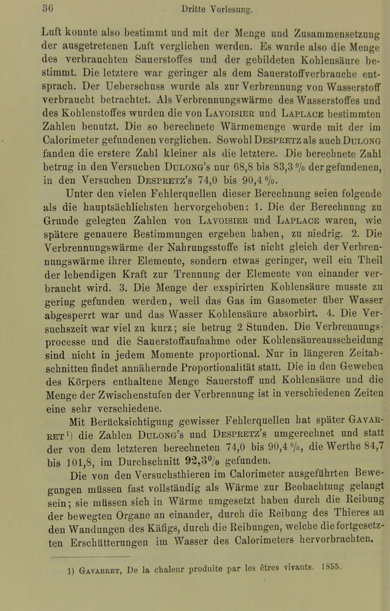 Luft konnte also bestimmt und mit der Menge und Zusammensetzung der ausgetretenen Luft verglichen werden. Es wurde also die Menge des verbrauchten Sauerstoffes und der gebildeten Kohlensäure be- stimmt. Die letztere war geringer als dem Sauerstoffverbrauche ent- sprach. Der Ueberschuss wurde als zur Verbrennung von Wasserstoff verbraucht betrachtet. Als Verbrennungswärme des Wasserstoffes und des Kohlenstoffes wurden die von Lavoisier und Laplace bestimmten Zahlen benutzt. Die so berechnete Wärmemenge wurde mit der im Calorimeter gefundenen verglichen. Sowohl Despretz als auch Dulong fanden die erstere Zahl kleiner als die letztere. Die berechnete Zahl betrug in den Versuchen Dulong's nur 68,8 bis 83,3 °/o der gefundenen, in den Versuchen Despretz's 74,0 bis 90,4%. Unter den vielen Fehlerquellen dieser Berechnung seien folgende als die hauptsächlichsten hervorgehoben: 1. Die der Berechnung zu Grunde gelegten Zahlen von Lavoisier und Laplace waren, wie spätere genauere Bestimmungen ergeben haben, zu niedrig. 2. Die Verbrennungswärme der Nahrungsstoffe ist nicht gleich der Verbren- nungswärme ihrer Elemente, sondern etwas geringer, weil ein Theil der lebendigen Kraft zur Trennung der Elemente von einander ver- braucht wird. 3. Die Menge der exspirirten Kohlensäure musste zu gering gefunden werden, weil das Gas im Gasometer über Wasser abgesperrt war und das Wasser Kohlensäure absorbirt. 4. Die Ver- suchszeit war viel zu kurz; sie betrug 2 Stunden. Die Verbrennungs- processe und die Sauerstoffaufnahme oder Kohlensäureausscheidung sind nicht in jedem Momente proportional. Nur in längeren Zeitab- schnitten findet annähernde Proportionalität statt. Die in den Geweben des Körpers enthaltene Menge Sauerstoff und Kohlensäure und die Menge der Zwischenstufen der Verbrennung ist in verschiedenen Zeiten eine sehr verschiedene. Mit Berücksichtigung gewisser Fehlerquellen hat später Gavar- ret1) die Zahlen Dulong's und Despretz's umgerechnet und statt der von dem letzteren berechneten 74,0 bis 90,4 %, die Werthe 84,7 bis 101,8, im Durchschnitt 93,3% gefunden. Die von den Versuchsthieren im Calorimeter ausgeführten Bewe- gungen müssen fast vollständig als Wärme zur Beobachtung gelangt sein; sie müssen sich in Wärme umgesetzt haben durch die Reibung der bewegten Organe an einander, durch die Reibung des Thieres an den Wandungen des Käfigs, durch die Reibungen, welche die fortgesetz- ten Erschütterungen im Wasser des Calorimeters hervorbrachten. 1) Gavarket, De la chaleur produite par les etres vivants. 1855.