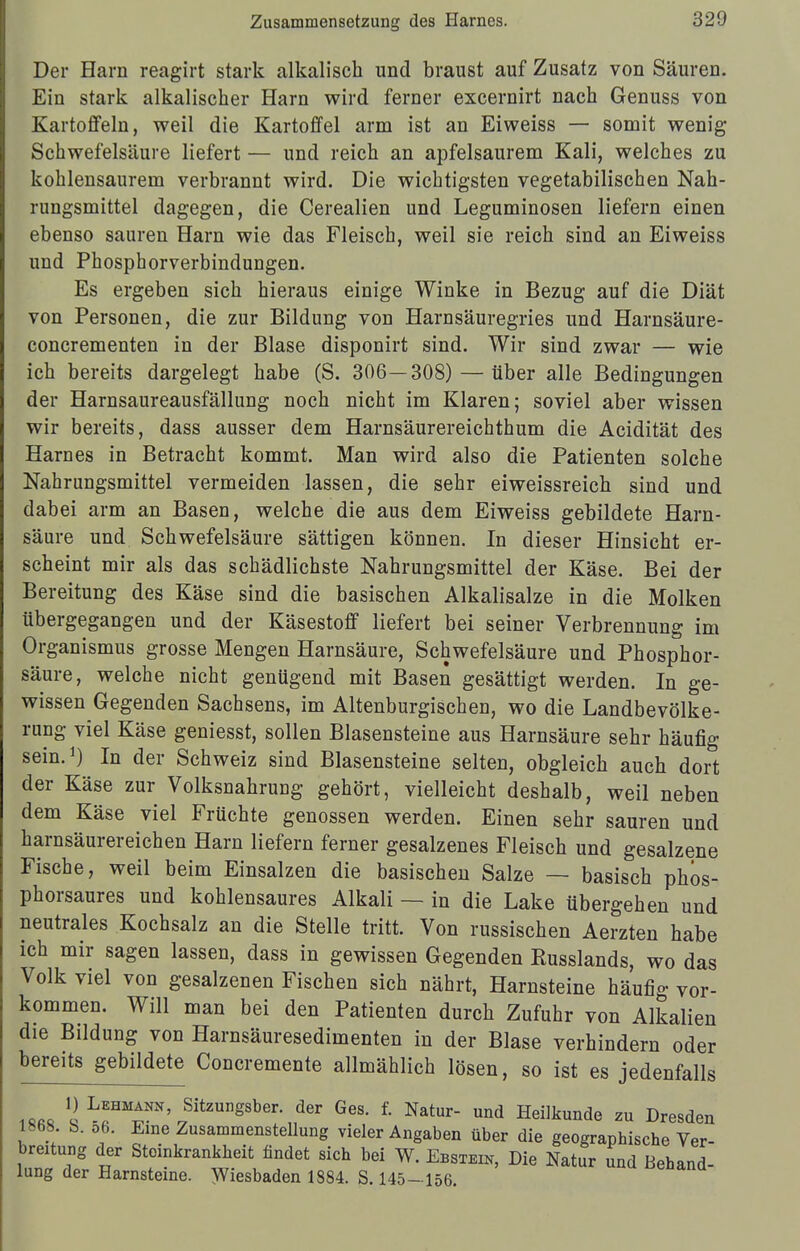 Der Harn reagirt stark alkalisch und braust auf Zusatz von Säuren. Ein stark alkalischer Harn wird ferner excernirt nach Genuss von Kartoffeln, weil die Kartoffel arm ist an Eiweiss — somit wenig Schwefelsäure liefert — und reich an apfelsaurem Kali, welches zu kohlensaurem verbrannt wird. Die wichtigsten vegetabilischen Nah- rungsmittel dagegen, die Cerealien und Leguminosen liefern einen ebenso sauren Harn wie das Fleisch, weil sie reich sind an Eiweiss und Phosphorverbindungen. Es ergeben sich hieraus einige Winke in Bezug auf die Diät von Personen, die zur Bildung von Harnsäuregries und Harnsäure- concrementen in der Blase disponirt sind. Wir sind zwar — wie ich bereits dargelegt habe (S. 306—308) — über alle Bedingungen der Harnsaureausfällung noch nicht im Klaren; soviel aber wissen wir bereits, dass ausser dem Harnsäurereichthum die Acidität des Harnes in Betracht kommt. Man wird also die Patienten solche Nahrungsmittel vermeiden lassen, die sehr eiweissreich sind und dabei arm an Basen, welche die aus dem Eiweiss gebildete Harn- säure und Schwefelsäure sättigen können. In dieser Hinsicht er- scheint mir als das schädlichste Nahrungsmittel der Käse. Bei der Bereitung des Käse sind die basischen Alkalisalze in die Molken übergegangen und der Käsestoff liefert bei seiner Verbrennung im Organismus grosse Mengen Harnsäure, Schwefelsäure und Phosphor- säure, welche nicht genügend mit Basen gesättigt werden. In ge- wissen Gegenden Sachsens, im Altenburgischen, wo die Landbevölke- rung viel Käse geniesst, sollen Blasensteine aus Harnsäure sehr häufig sein.1) In der Schweiz sind Blasensteine selten, obgleich auch dort der Käse zur VolksnahruDg gehört, vielleicht deshalb, weil neben dem Käse viel Früchte genossen werden. Einen sehr sauren und harnsäurereichen Harn liefern ferner gesalzenes Fleisch und gesalzene Fische, weil beim Einsalzen die basischen Salze — basisch phos- phorsaures und kohlensaures Alkali — in die Lake übergehen und neutrales Kochsalz an die Stelle tritt. Von russischen Aerzten habe ich mir sagen lassen, dass in gewissen Gegenden Eusslands, wo das Volk viel von gesalzenen Fischen sich nährt, Harnsteine häufig vor- kommen. Will man bei den Patienten durch Zufuhr von Alkalien die Bildung von Harnsäuresedimenten in der Blase verhindern oder bereits gebildete Concremente allmählich lösen, so ist es jedenfalls iftit» q L«HTN'J3itzungsber- der Ges- f- Na*»r- ™d Heilkunde zu Dresden 1868. b. 06. Eine Zusammenstellung vieler Angaben über die geographische Ver- bmtung der Steinkrankheit findet sich bei W. Ebstexk, Die Natur und Behand- lung der Harnsteine. Wiesbaden 1884. S. 145-156.