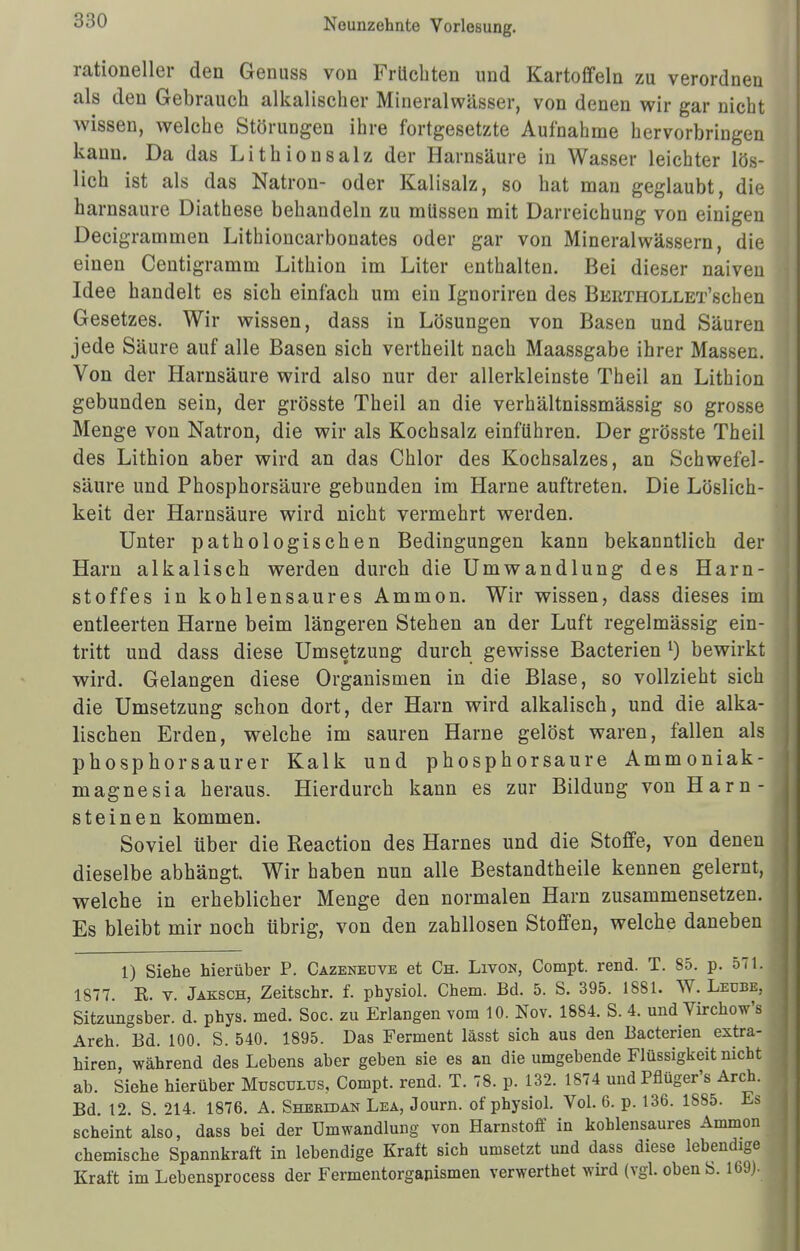 rationeller den Genuss von Früchten und Kartoffeln zu verordnen als den Gebrauch alkalischer Mineralwässer, von denen wir gar nicht wissen, welche Störungen ihre fortgesetzte Aufnahme hervorbringen kann. Da das Lith ionsalz der Harnsäure in Wasser leichter lös- lich ist als das Natron- oder Kalisalz, so hat man geglaubt, die harnsaure Diathese behandeln zu müssen mit Darreichung von einigen Decigrammen Lithioncarbonates oder gar von Mineralwässern, die einen Centigramm Lithion im Liter enthalten. Bei dieser naiven Idee handelt es sich einfach um ein Ignoriren des BERTHOLLET'schen Gesetzes. Wir wissen, dass in Lösungen von Basen und Säuren jede Säure auf alle Basen sich vertheilt nach Maassgabe ihrer Massen. Von der Harnsäure wird also nur der allerkleinste Theil an Lithion gebunden sein, der grösste Theil an die verhältnissmässig so grosse Menge von Natron, die wir als Kochsalz einführen. Der grösste Theil des Lithion aber wird an das Chlor des Kochsalzes, an Schwefel- säure und Phosphorsäure gebunden im Harne auftreten. Die Löslich- keit der Harnsäure wird nicht vermehrt werden. Unter pathologischen Bedingungen kann bekanntlich der Harn alkalisch werden durch die Umwandlung des Harn- stoffes in kohlensaures Ammon. Wir wissen, dass dieses im entleerten Harne beim längeren Stehen an der Luft regelmässig ein- tritt und dass diese Umsetzung durch gewisse Bacterien l) bewirkt wird. Gelangen diese Organismen in die Blase, so vollzieht sich die Umsetzung schon dort, der Harn wird alkalisch, und die alka- lischen Erden, welche im sauren Harne gelöst waren, fallen als phosphorsaurer Kalk und phosphorsaure Ammoniak- magnesia heraus. Hierdurch kann es zur Bildung von Harn- steinen kommen. Soviel über die Reaction des Harnes und die Stoffe, von denen dieselbe abhängt. Wir haben nun alle Bestandtheile kennen gelernt, welche in erheblicher Menge den normalen Harn zusammensetzen. Es bleibt mir noch übrig, von den zahllosen Stoffen, welche daneben 1) Siehe hierüber P. Cazeneüve et Ch. Livon, Compt. rend. T. 85. p. 571. 1877. K. v. Jaksch, Zeitschr. f. ptaysiol. Chem. Bd. 5. S. 395. 1881. W. Leube, Sitzungsber. d. phys. med. Soc. zu Erlangen vom 10. Nov. 1884. S. 4. und Virchow's Areh. Bd. 100. S. 540. 1895. Das Ferment lässt sich aus den Bacterien estra- hiren, während des Lebens aber geben sie es an die umgebende Flüssigkeit nicht ab. Siehe hierüber Musculus, Compt. rend. T. 78. p. 132. 1874 und Pflüger's Arch. Bd. 12. S. 214. 1876. A. Sheridan Lea, Journ. of physiol. Vol. 6. p. 136. 1885. Es scheint also, dass bei der Umwandlung von Harnstoff in kohlensaures Ammon chemische Spannkraft in lebendige Kraft sich umsetzt und dass diese lebendige Kraft im Lebensprocess der Fermentorgapismen verwerthet wird (vgl. oben S. 169).