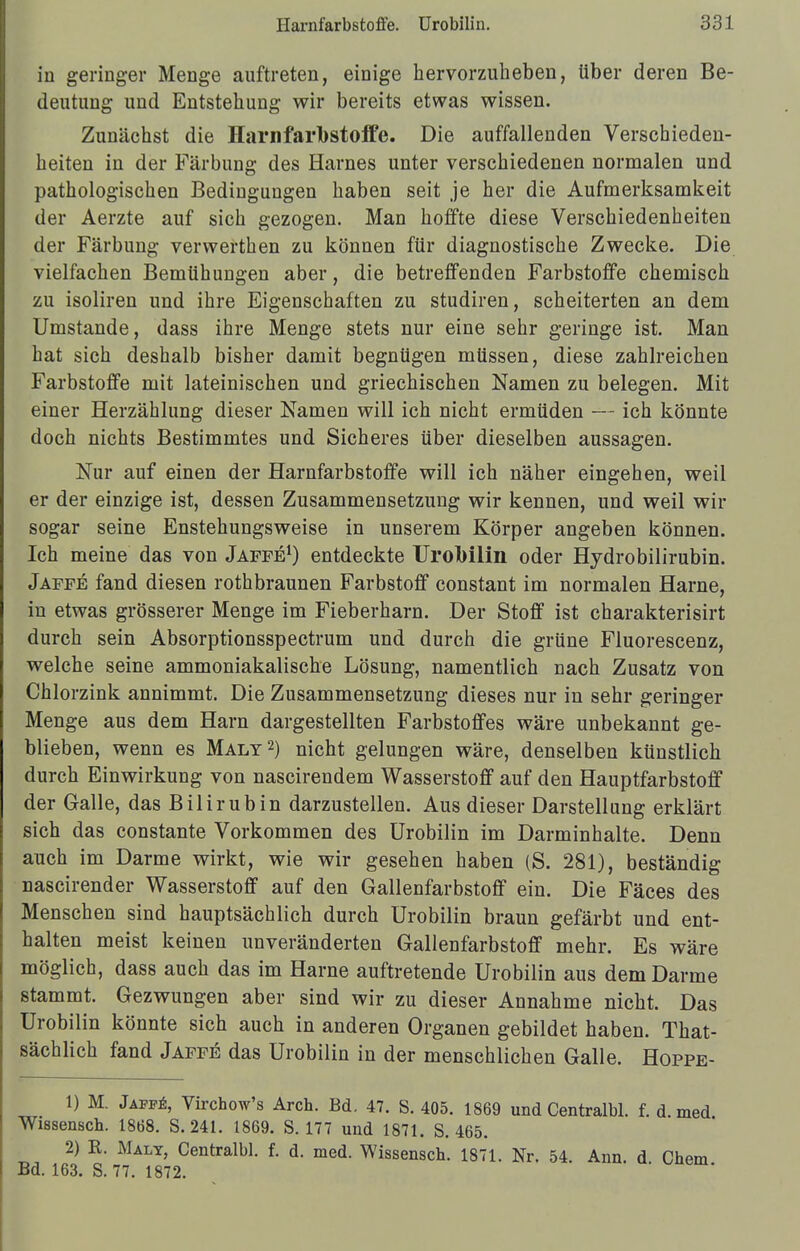 in geringer Menge auftreten, einige hervorzuheben, über deren Be- deutung und Entstehung wir bereits etwas wissen. Zunächst die Harnfarbstoffe. Die auffallenden Verschieden- heiten in der Färbung des Harnes unter verschiedenen normalen und pathologischen Bedingungen haben seit je her die Aufmerksamkeit der Aerzte auf sich gezogen. Man hoffte diese Verschiedenheiten der Färbung verwerthen zu können für diagnostische Zwecke. Die vielfachen Bemühungen aber, die betreffenden Farbstoffe chemisch zu isoliren und ihre Eigenschaften zu studiren, scheiterten an dem Umstände, dass ihre Menge stets nur eine sehr geringe ist. Man hat sich deshalb bisher damit begnügen müssen, diese zahlreichen Farbstoffe mit lateinischen und griechischen Namen zu belegen. Mit einer Herzählung dieser Namen will ich nicht ermüden — ich könnte doch nichts Bestimmtes und Sicheres über dieselben aussagen. Nur auf einen der Harnfarbstoffe will ich näher eingehen, weil er der einzige ist, dessen Zusammensetzung wir kennen, und weil wir sogar seine Enstehungsweise in unserem Körper angeben können. Ich meine das von Jaffe1) entdeckte Urobilin oder Hydrobilirubin. Jaffe fand diesen rothbraunen Farbstoff constant im normalen Harne, in etwas grösserer Menge im Fieberharn. Der Stoff ist charakterisirt durch sein Absorptionsspectrum und durch die grüne Fluorescenz, welche seine ammoniakalische Lösung, namentlich nach Zusatz von Chlorzink annimmt. Die Zusammensetzung dieses nur in sehr geringer Menge aus dem Harn dargestellten Farbstoffes wäre unbekannt ge- blieben, wenn es Malt2) nicht gelungen wäre, denselben künstlich durch Einwirkung von nascirendem Wasserstoff auf den Hauptfarbstoff der Galle, das Bilirubin darzustellen. Aus dieser Darstellung erklärt sich das constante Vorkommen des Urobilin im Darminhalte. Denn auch im Darme wirkt, wie wir gesehen haben (S. 281), beständig nascirender Wasserstoff auf den Gallenfarbstoff ein. Die Fäces des Menschen sind hauptsächlich durch Urobilin braun gefärbt und ent- halten meist keinen unveränderten Gallenfarbstoff mehr. Es wäre möglich, dass auch das im Harne auftretende Urobilin aus dem Darme stammt. Gezwungen aber sind wir zu dieser Annahme nicht. Das Urobilin könnte sich auch in anderen Organen gebildet haben. That- sächlich fand Jaffe das Urobilin in der menschlichen Galle. Hoppe- 1) M. Jafff,, Virchow's Arch. Bd. 47. S. 405. 1869 und Centralbl. f. d. med Wissensch. 1868. S. 241. 1869. S. 177 und 1871. S. 465. 2) R. Maly, Centralbl. f. d. med. Wissensch. 1871. Nr. 54. Ann. d Chem Bd. 163. S. 77. 1872.