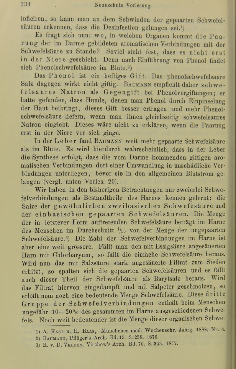 infioiren, so kann man an dem Schwinden der gepaarten Schwefel- säuren erkennen, dass die Desinfection gelungen sei.1 j Es fragt sich nun: wo, in welchen Organen kommt die Paa- rung der im Darme gebildeten aromatischen Verbindungen mit der Schwefelsäure zu Stande? Soviel steht fest, dass es nicht erst in der Niere geschieht. Denn nach Einführung von Phenol findet sich Phenolschwefelsäure im Blute.2) Das Phenol ist ein heftiges Gift. Das phenolschwefelsaure Salz dagegen wirkt nicht giftig. Baumann empfiehlt daher schwe- felsaures Natron als Gegengift bei Phenolvergiftungen; er hatte gefunden, dass Hunde, denen man Phenol durch Einpinselung der Haut beibringt, dieses Gift besser ertragen und mehr Phenol- schwefelsäure liefern, wenn man ihnen gleichzeitig schwefelsaures Natron eingiebt. Dieses wäre nicht zu erklären, wenn die Paarung erst in der Niere vor sich ginge. In der Leber fand Baumann weit mehr gepaarte Schwefelsäure als im Blute. Es wird hierdurch wahrscheinlich, dass in der Leber die Synthese erfolgt, dass die vom Darme kommenden giftigen aro- matischen Verbindungen dort einer Umwandlung in unschädliche Ver- bindungen unterliegen, bevor sie in den allgemeinen Blutstrom ge- langen (vergl. unten Vöries. 20). Wir haben in den bisherigen Betrachtungen nur zweierlei Schwe- felverbindungen als Bestandtheile des Harnes kennen gelernt: die Salze der gewöhnlichen zweibasischen Schwefesäure und der einbasischen gepaarten Schwefelsäuren. Die Menge der in letzterer Form auftretenden Schwefelsäure beträgt im Harne des Menschen im Durchschnitt 1lio von der Menge der ungepaarten Schwefelsäure.3) Die Zahl der Schwefelverbindungen im Harne ist aber eine weit grössere. Fällt man den mit Essigsäure angesäuerten Harn mit Chlorbaryum, so fällt die einfache Schwefelsäure heraus. Wird nun das mit Salzsäure stark angesäuerte Filtrat zum Sieden erhitzt, so spalten sich die gepaarten Schwefelsäuren und es fällt auch dieser Theil der Schwefelsäure als Barytsalz heraus. Wird das Filtrat hiervon eingedampft und mit Salpeter geschmolzen, so erhält man noch eine bedeutende Menge Schwefelsäure. Diese dritte Gruppe der Schwefelverbindungen enthält beim Menschen ungefähr 10—20% des gesammten im Harne ausgeschiedenen Schwe- fels. Noch weit bedeutender ist die Menge dieser organischen Schwe- 1) A. Kast u. H. Baas, Münchener med. Wochenschr. Jahrg. 1688. Nr. 4. 2) Baumann, Pflüger's Arch. Bd. 13. S. 258. 1876. 3) R. v. D.Velden, Virchow's Arch. Bd. 70. S. 343. 1S77.