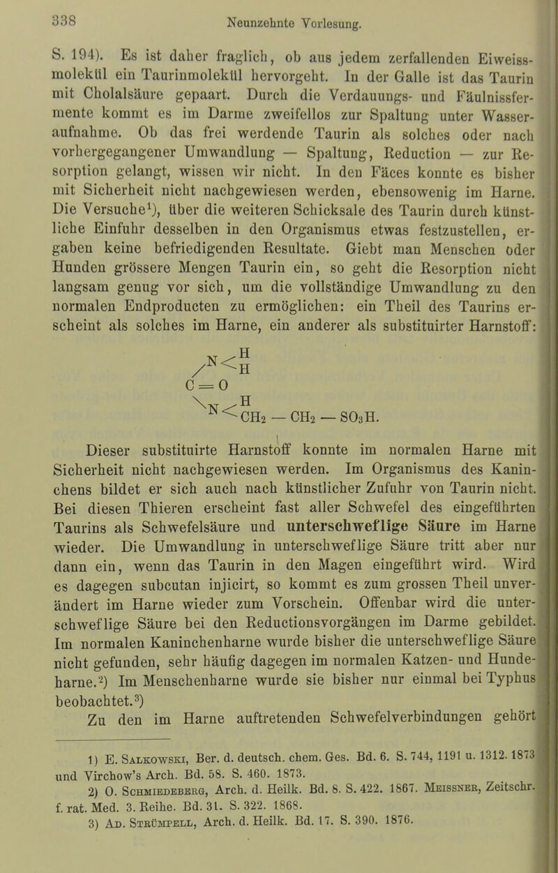 S. 194). Es ist daher fraglich, ob aus jedem zerfallenden Eiweiss- molekül ein Taurinmolekül hervorgeht. In der Galle ist das Taurin mit Cholalsäure gepaart. Durch die Verdauungs- und Fäulnissfer- mente kommt es im Darme zweifellos zur Spaltung unter Wasser- aufnahme. Ob das frei werdende Taurin als solches oder nach vorhergegangener Umwandlung — Spaltung, Reduction — zur Re- sorption gelangt, wissen wir nicht. In den Fäces konnte es bisher mit Sicherheit nicht nachgewiesen werden, ebensowenig im Harne. Die Versuche1), über die weiteren Schicksale des Taurin durch künst- liche Einfuhr desselben in den Organismus etwas festzustellen, er- gaben keine befriedigenden Resultate. Giebt man Menschen oder Hunden grössere Mengen Taurin ein, so geht die Resorption nicht langsam genug vor sich, um die vollständige Umwandlung zu den normalen Endproducten zu ermöglichen: ein Theil des Taurins er- scheint als solches im Harne, ein anderer als substituirter Harnstoff: C = 0 W<CH2 — CH2 — S03H. Dieser substituirte Harnstoff konnte im normalen Harne mit Sicherheit nicht nachgewiesen werden. Im Organismus des Kanin- chens bildet er sich auch nach künstlicher Zufuhr von Taurin nicht. Bei diesen Thieren erscheint fast aller Schwefel des eingeführten Taurins als Schwefelsäure und unterschwellige Säure im Harne wieder. Die Umwandlung in unterschweflige Säure tritt aber nur dann ein, wenn das Taurin in den Magen eingeführt wird. Wird es dagegen subcutan injicirt, so kommt es zum grossen Theil unver- ändert im Harne wieder zum Vorschein. Offenbar wird die unter- schweflige Säure bei den ReductionsVorgängen im Darme gebildet. Im normalen Kaninchenharne wurde bisher die unterschweflige Säure nicht gefunden, sehr häufig dagegen im normalen Katzen- und Hunde- harne.2) Im Menschenharne wurde sie bisher nur einmal bei Typhus beobachtet.3) Zu den im Harne auftretenden Schwefelverbindungen gehört 1) E. Salkowbki, Ber. d. deutsch, ehem. Ges. Bd. 6. S. 744, 1191 u. 1312.1873 und Virchow's Arch. Bd. 58. S. 460. 1873. 2) 0. Schmiedeberg, Arch. d. Heilk. Bd. 8. S. 422. 1867. Meissner, Zeitschr. f. rat Med. 3. Reihe. Bd. 31. S. 322. 1868. 3) Ad. Strümpell, Arch. d. Heilk. Bd. 17. S. 390. 1870.