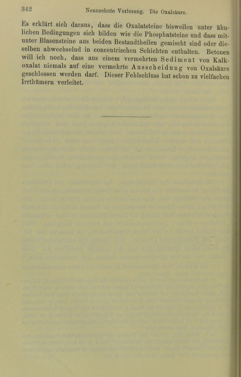 ;51 •_> Neunzehnte Vorlesung. Die Oxalsäure. Es erklärt sich daraus, dass die Oxalatsteine bisweilen unter ähn- lichen Bedingungen sich bilden wie die Phosphatsteine und dass mit- unter Blasensteine aus beiden Bestandteilen gemischt sind oder die- selben abwechselnd in concentrischen Schichten enthalten. Betonen will ich noch, dass aus einem vermehrten Sediment von Kalk- oxalat niemals auf eine vermehrte Ausscheidung von Oxalsäure geschlossen werden darf. Dieser Fehlschluss hat schon zu vielfachen Irrthümern verleitet.