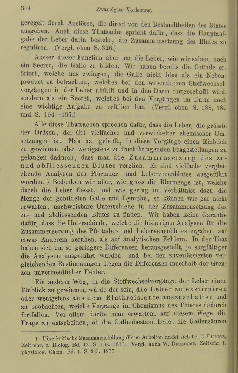geregelt durch Anstösse, die direct von den Bestandteilen des Blutes ausgehen. Auch diese Thatsache spricht dafür, dass die Hauptauf- gabe der Leber darin besteht, die Zusammensetzung des Blutes zu reguliren. (Vergl. oben S. 326.) Ausser dieser Function aber hat die Leber, wie wir sahen, noch ein Secret, die Galle zu bilden. Wir haben bereits die Gründe er- örtert, welche uns zwingen, die Galle nicht blos als ein Neben- product zu betrachten, welches bei den wesentlichen Stoffwechsel- vorgängen in der Leber abfällt und in den Darm fortgeschafft wird, sondern als ein Secret, welches bei den Vorgängen im Darm noch eine wichtige Aufgabe zu erfüllen hat. (Vergl. oben S. 188, 189 und S. 194—197.) Alle diese Thatsachen sprechen dafür, dass die Leber, die grüßte der Drüsen, der Ort vielfacher und verwickelter chemischer Um- setzungen ist. Man hat gehofft, in diese Vorgänge einen Einblick zu gewinnen oder wenigstens zu fruchtbringenden Fragestellungen zu gelangen dadurch, dass man die Zusammensetzung des zu- und abfliessenden Blutes verglich. Es sind vielfache verglei- chende Analysen des Pfortader- und Lebervenenblutes ausgeführt worden.1) Bedenken wir aber, wie gross die Blutmenge ist, welche durch die Leber fliesst, und wie gering im Verhältniss dazu die Menge der gebildeten Galle und Lymphe, so können wir gar nicht erwarten, nachweisbare Unterschiede in der Zusammensetzung des zu- und abfliessenden Blutes zu finden. Wir haben keine Garantie dafür, dass die Unterschiede, welche die bisherigen Analysen für die Zusammensetzung des Pfortader- und Lebervenenblutes ergaben, auf etwas Anderem beruhen, als auf analytischen Fehlern. In der That haben sich um so geringere Differenzen herausgestellt, je sorgfältiger die Analysen ausgeführt wurden, und bei den zuverlässigsten ver- gleichenden Bestimmungen liegen die Differenzen innerhalb der Gren- zen unvermeidlicher Fehler. Ein anderer Weg, in die Stoffwechsel Vorgänge der Leber einen Einblick zu gewinnen, würde der sein, die Leber zu exstirpiren oder wenigstens aus dem Blutkreislaufe auszuschalten und zu beobachten, welche Vorgänge im Chemismus des Thieres dadurch fortfallen. Vor allem durfte man erwarten, auf diesem Wege die Frage zu entscheiden, ob die Gallenbestandtheile, die Gallensäuren 1) Eine kritische Zusammenstellung dieser Arbeiten findet sich bei C. Flügge, Zeitschr. f. Biolog. Bd. 13. S. 133. 1877. Vergl. auch W. Drosdofp, Zeitschr. f. physiolog. Chem. Bd. 1. S. 233. 1877.