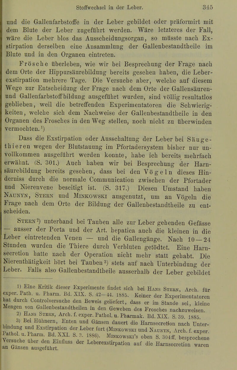 imd die Gallenfarbstoffe in der Leber gebildet oder präformirt mit dem Blute der Leber zugeführt werden. Wäre letzteres der Fall, wäre die Leber blos das Ausscheidungsorgan, so müsste nach Ex- stirpation derselben eine Ansammlung der Gallenbestandtheile im Blute und in den Organen eintreten. Frösche überleben, wie wir bei Besprechung der Frage nach dem Orte der Hippursäurebildung bereits gesehen haben, die Leber- exstirpation mehrere Tage. Die Versuche aber, welche auf diesem Wege zur Entscheidung der Frage nach dem Orte der Gallensäuren- und Gallenfarbstoff bildung ausgeführt wurden, sind völlig resultatlos geblieben, weil die betreffenden Experimentatoren die Schwierig- keiten, welche sich dem Nachweise der Gallenbestandtheile in den Organen des Frosches in den Weg stellen, noch nicht zu überwinden vermochten.1) Dass die Exstirpation oder Ausschaltung der Leber bei Säuge- thieren wegen der Blutstauung im Pfortadersystem bisher nur un- vollkommen ausgeführt werden konnte, habe ich bereits mehrfach erwähnt. (S. 301.) Auch haben wir bei Besprechung der Harn- säurebildung bereits gesehen, dass bei den Vögeln dieses Hin- derniss durch die normale Communication zwischen der Pfortader und Nierenvene beseitigt ist. (S. 317.) Diesen Umstand haben Naunyn, Steen und Minkowski ausgenutzt, um an Vögeln die Frage nach dem Orte der Bildung der Gallenbestandtheile zu ent- scheiden. Steen2) unterband bei Tauben alle zur Leber gehenden Gefässe — ausser der Porta und der Art. hepatica auch die kleinen in die Leber eintretenden Venen — und die Gallengänge. Nach 10 — 24 Stunden wurden die Thiere durch Verbluten getödtet. Eine Harn- secretion hatte nach der Operation nicht mehr statt gehabt. Die Nierenthätigkeit hört bei Tauben 3) stets auf nach Unterbindung der Leber. Falls also Gallenbestandtheile ausserhalb der Leber gebildet 1) Eine Kritik dieser Experimente findet sich bei Hans Steen, Arch für exper. Path u. Pharm. Ed. XIX. S. 42-44. 1885. Keiner der Experimentatoren hat durch Controlversuche den Beweis geliefert, dass er im Stande sei, Meine Mengen von Gallenbestandtheilen in den Geweben des Frosches nachzuweisen 2) Hans Stern, Arch. f. exper. Pathol. u. Pharmak. Bd. XIX. S 39 1885 3) Bei Hühnern, Enten und Gänsen dauert die Harnsecretion nach Unter- bindung und Exstirpation der Leber fort (Minkowski und Naunyn, Arch. f. exper Pathol. u. Pharm Bd. XXI. S. 3. 1886). Minkowskis oben S. 304ff. besprochene Versuche über den Einfluss der Leberexstirpation auf die Harnsecretion waren an Gänsen ausgeführt.