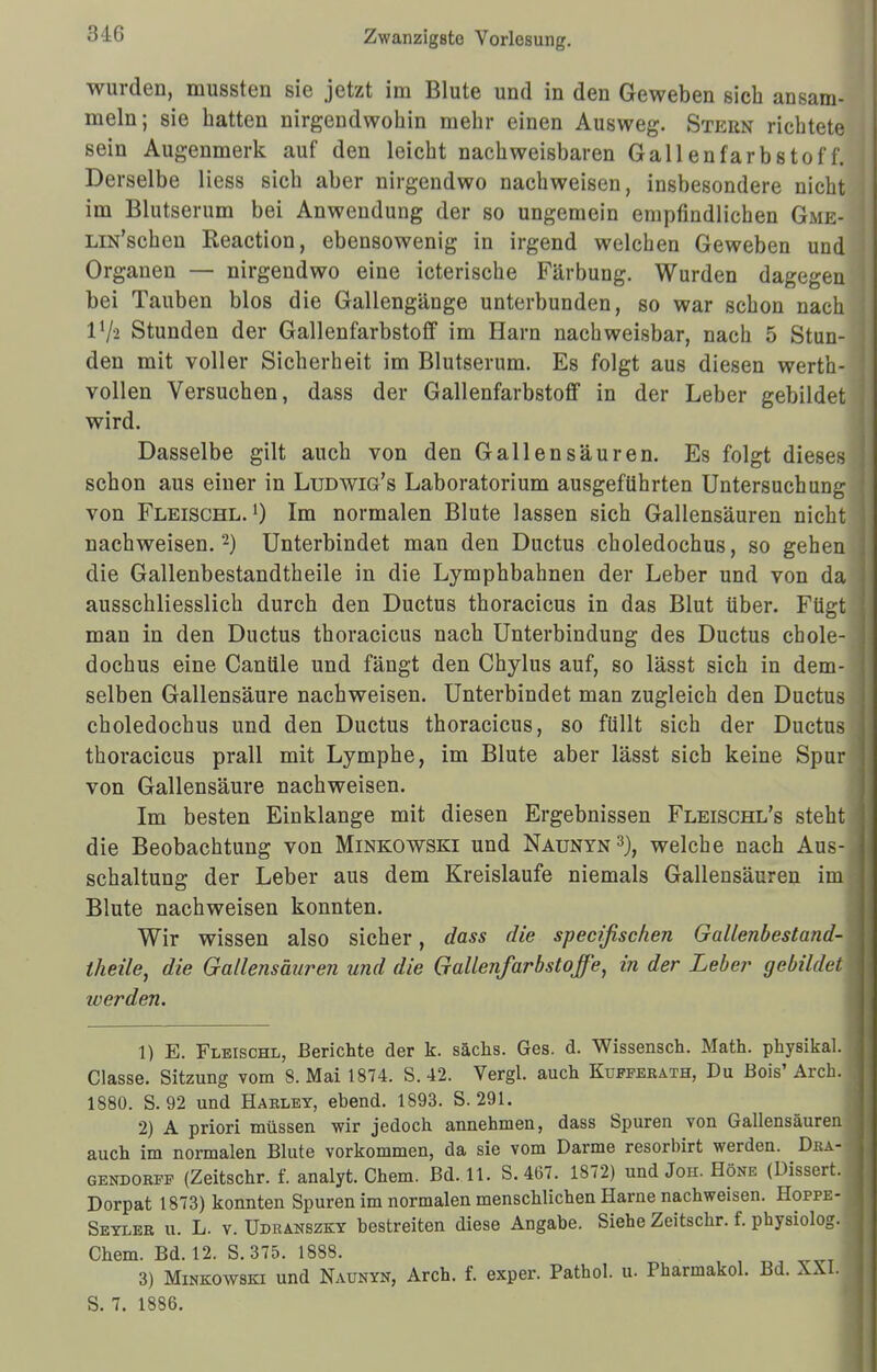 3-16 wurden, mussten sie jetzt im Blute und in den Geweben sich ansam- meln; sie hatten nirgendwohin mehr einen Ausweg. Stern richtete sein Augenmerk auf den leicht nachweisbaren Gallenfarbstof f. Derselbe Hess sich aber nirgendwo nachweisen, insbesondere nicht im Blutserum bei Anwendung der so ungemein empfindlichen Gme- LiN'schen Reaction, ebensowenig in irgend welchen Geweben und Organen — nirgendwo eine icterische Färbung. Wurden dagegen bei Tauben blos die Gallengänge unterbunden, so war schon nach lVä Stunden der GallenfarbstofF im Harn nachweisbar, nach 5 Stun- den mit voller Sicherheit im Blutserum. Es folgt aus diesen werth- vollen Versuchen, dass der Gallenfarbstoff in der Leber gebildet wird. Dasselbe gilt auch von den Gallensäuren. Es folgt dieses schon aus einer in Ludwig's Laboratorium ausgeführten Untersuchung von Fleischl.') Im normalen Blute lassen sich Gallensäuren nicht nachweisen.2) Unterbindet man den Ductus choledochus, so gehen die Gallenbestandtheile in die Lymphbahnen der Leber und von da ausschliesslich durch den Ductus thoracicus in das Blut über. Fügt man in den Ductus thoracicus nach Unterbindung des Ductus chole- dochus eine Canüle und fängt den Chylus auf, so lässt sich in dem- selben Gallensäure nachweisen. Unterbindet man zugleich den Ductus choledochus und den Ductus thoracicus, so füllt sich der Ductus thoracicus prall mit Lymphe, im Blute aber lässt sich keine Spur von Gallensäure nachweisen. Im besten Einklänge mit diesen Ergebnissen Fleischl's steht die Beobachtung von Minkowski und Naunyn3), welche nach Aus- schaltung der Leber aus dem Kreislaufe niemals Gallensäuren im Blute nachweisen konnten. Wir wissen also sicher, dass die specifischen Gallenbestand- theile, die Gallensäuren und die Gallenfarbstoffe, in der Leber gebildet toerden. 1) E. Fleischl, Berichte der k. sächs. Ges. d. Wissensch. Math, physikal. Classe. Sitzung vom S.Mai 1874. S. 42. Vergl. auch Kufferath, Du Bois' Aich. 1880. S. 92 und Harley, ebend. 1893. S. 291. 2) A priori müssen wir jedoch annehmen, dass Spuren von Gallensäuren auch im normalen Blute vorkommen, da sie vom Darme resorbirt werden. Dba- gendorff (Zeitschr. f. analyt. Chem. Bd. 11. S. 467. 1872) und Joh. Höke (Dissert. Dorpat 1873) konnten Spuren im normalen menschlichen Harne nachweisen. Hoppe- Seyler u. L. v. Udranszky bestreiten diese Angabe. Siehe Zeitschr. f. physiolog. Chem. Bd. 12. S. 375. 1888. 3) Minkowski und Naunyn, Arch. f. exper. Pathol. u. Pharmakol. Bd. XXI.