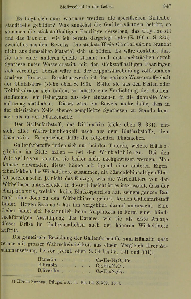 Es fragt sich nun: woraus werden die specifischen Gallenbe- standtheile gebildet? Was zunächst die Gallensäuren betrifft, so stammen die stickstoffhaltigen Paarlinge derselben, das Glycocoll und das Taurin, wie ich bereits dargelegt habe (S. 190 u. S. 335), zweifellos aus dem Ei weiss. Die stickstofffreie Cholalsäure braucht nicht aus demselben Material sich zu bilden. Es wäre denkbar, dass sie aus einer anderen Quelle stammt und erst nachträglich durch Synthese unter Wasseraustritt mit den stickstoffhaltigen Paarlingen sich vereinigt. Dieses wäre ein der Hippursäurebildung vollkommen analoger Process. Beachtenswerth ist der geringe Wasserstoffgehalt der Cholalsäure (siehe oben S. 190). Sollte sie aus den Fetten oder Kohlehydraten sich bilden, so müsste eine Verdichtung der Kohlen- stoffatome, ein Uebergang aus der einfachen in die doppelte Ver- ankerung statthaben. Dieses wäre ein Beweis mehr dafür, dass in der thierischen Zelle ebenso complicirte Synthesen zu Stande kom- men als in der Pflanzenzelle. Der Gallenfarbstoff, das Bilirubin (siehe oben S. 331), ent- steht aller Wahrscheinlichkeit nach aus dem Blutfarbstoffe, dem Hämatin. Es sprechen dafür die folgenden Thatsachen. Gallenfarbstoffe finden sich nur bei den Thieren, welche Hämo- globin im Blute haben — bei den Wirbelthieren. Bei den Wirbellosen konnten sie bisher nicht nachgewiesen werden. Man könnte einwenden, dieses hänge mit irgend einer anderen Eigen- tümlichkeit der Wirbelthiere zusammen, die hämoglobinhaltigen Blut- körperchen seien ja nicht das Einzige, was die Wirbelthiere von den Wirbellosen unterscheide. In dieser Hinsicht ist es interessant, dass der Amphioxus, welcher keine Blutkörperchen hat, seinem ganzen Bau nach aber doch zu den Wirbelthieren gehört, keinen Gallenfarbstoff bildet. Hoppe-Seyler l) hat ihn vergeblich darauf untersucht. Eine iLeber findet sich bekanntlich beim Amphioxus in Form einer blind- jsackförmigen Ausstülpung des Darmes, wie sie als erste Anlage idieser Drüse im Embryonalleben auch der höheren Wirbelthiere auftritt. Die genetische Beziehung der Gallenfarbstoffe zum Hämatin geht ferner mit grosser Wahrscheinlichkeit aus einem Vergleich ihrer Zu- sammensetzung hervor (vergl. oben S. 54 bis 55, 191 und 331): Hämatin Bilirubin Biliverdin C32H32N4O4 Fe C32H36N4O6. C32H36N4OS. 1) Hoppe-Seyler, Pflüger's Arch. Bd. 14. S. 399. 1877.