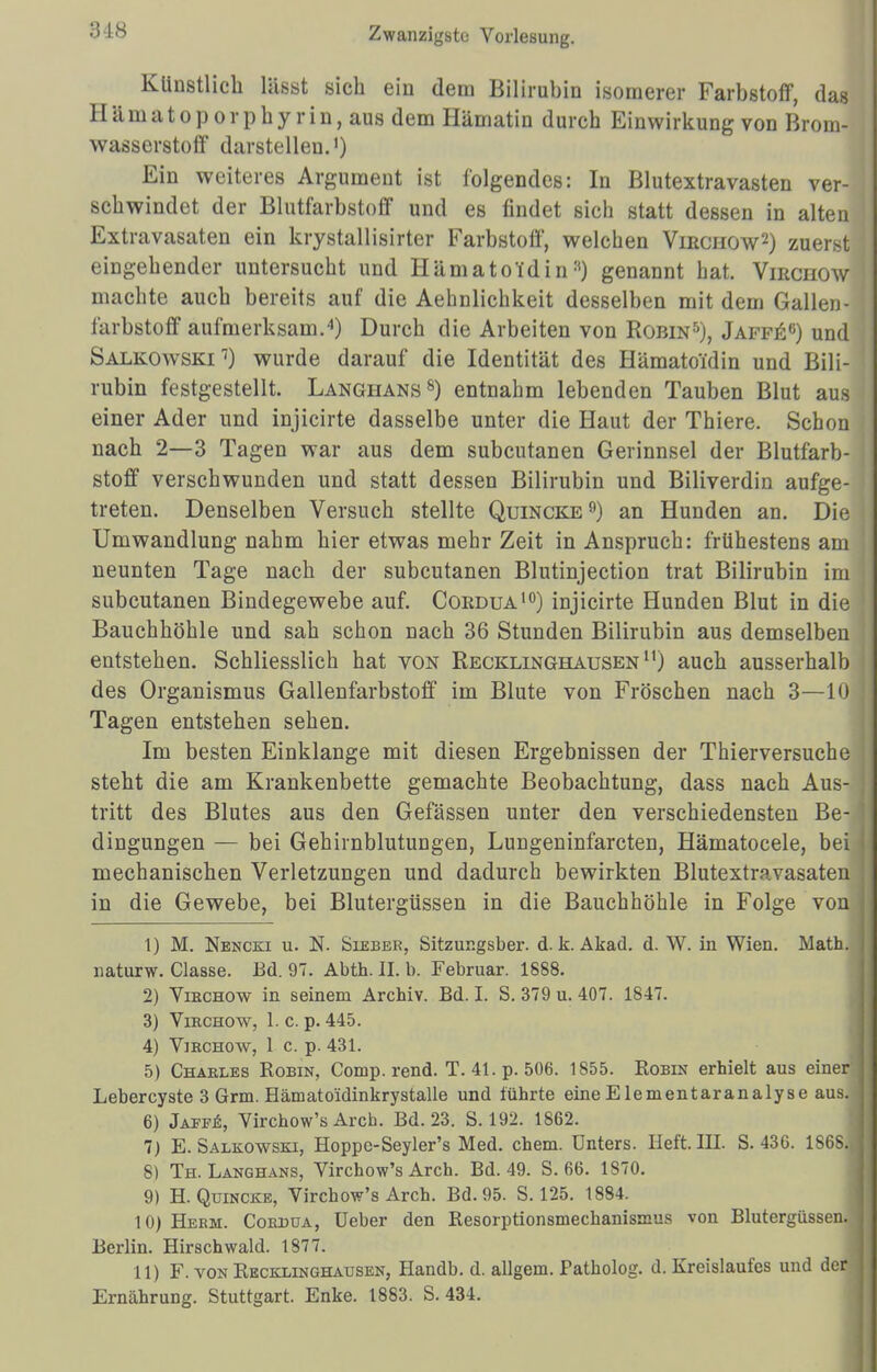 :s is Künstlich lässt sich ein dem Bilirubin isomerer Farbstoff, das II ä m a t o p o r p h y r i n, aus dem Hämatin durch Einwirkung von Brom- wasserstoff darstellen.1) Ein weiteres Argument ist folgendes: In Blutextravasten ver- schwindet der Blutfarbstoff und es findet sich statt dessen in alten Extravasaten ein krystallisirter Farbstoff, welchen Virchow2) zuerst eingehender untersucht und HämatoTdin3) genannt hat. Vmcnow machte auch bereits auf die Aehnlichkeit desselben mit dem Gallen- farbstoff aufmerksam.4) Durch die Arbeiten von Robin5), Jaffe0) und Salkowski7) wurde darauf die Identität des Hämatoidin und Bili- rubin festgestellt. Langhans8) entnahm lebenden Tauben Blut aus einer Ader und injicirte dasselbe unter die Haut der Thiere. Schon nach 2—3 Tagen war aus dem subcutanen Gerinnsel der Blutfarb- stoff verschwunden und statt dessen Bilirubin und Biliverdin aufge- treten. Denselben Versuch stellte Quincke9) an Hunden an. Die Umwandlung nahm hier etwas mehr Zeit in Anspruch: frühestens am neunten Tage nach der subcutanen Blutinjection trat Bilirubin im subcutanen Bindegewebe auf. Coedua10) injicirte Hunden Blut in die Bauchhöhle und sah schon nach 36 Stunden Bilirubin aus demselben entstehen. Schliesslich hat von Recklinghausen u) auch ausserhalb des Organismus Gallenfarbstoff im Blute von Fröschen nach 3—10 Tagen entstehen sehen. Im besten Einklänge mit diesen Ergebnissen der Thierversuche steht die am Krankenbette gemachte Beobachtung, dass nach Aus- tritt des Blutes aus den Gefässen unter den verschiedensten Be- dingungen — bei Gehirnblutungen, Lungeninfarcten, Hämatocele, bei mechanischen Verletzungen und dadurch bewirkten Blutextravasaten in die Gewebe, bei Blutergüssen in die Bauchhöhle in Folge von 1) M. Nencki u. N. Sieber, Sitzungsber. d. k. Akad. d. W. in Wien. Math, naturw. Classe. Bd. 97. Abth. II. b. Februar. 1888. 2) Virchow in seinem Archiv. Bd. I. S. 379 u. 407. 1847. 3) Virchow, 1. c. p. 445. 4) Virchow, 1 c. p. 431. 5) Charles Robin, Comp. rend. T. 41. p. 506. 1855. Robin erhielt aus einer Lebercyste 3 Grm. Hämato'idinkrystalle und führte eine Elementaranalyse aus. 6) Jaefe, Virchow's Aren. Bd. 23. S. 192. 1862. 7) E. Salkowski, Hoppe-Seyler's Med. ehem. Unters. Heft. III. S. 436. 1868., 8) Th. Langhans, Virchow's Arch. Bd. 49. S. 66. 1S70. 9) H.Quincke, Virchow's Arch. Bd. 95. S. 125. 1884. 10) Herm. Cordüa, Ueber den Resorptionsmechanismus von Blutergüssen. Berlin. Hirschwald. 1877. 11) F. von Recexinghausen, Handb. d. allgem. Patholog. d. Kreislaufes und der Ernährung. Stuttgart. Enke. 1883. S. 434.