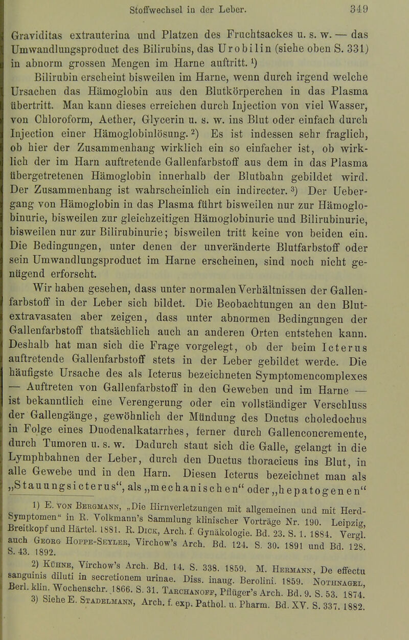 Graviditas extrauterina und Platzen des Fruchtsackes u. s. w. — das Umwandlungsproduct des Bilirubins, das Urobilin (siehe oben S. 331) in abnorm grossen Mengen im Harne auftritt.l) Bilirubin erscheint bisweilen im Harne, wenn durch irgend welche Ursachen das Hämoglobin aus den Blutkörperchen in das Plasma übertritt. Man kann dieses erreichen durch Injection von viel Wasser, von Chloroform, Aether, Glycerin u. s. w. ins Blut oder einfach durch Injection einer Hämoglobinlösung.2) Es ist indessen sehr fraglich, ob hier der Zusammenhang wirklich ein so einfacher ist, ob wirk- lich der im Harn auftretende Gallenfarbstoff aus dem in das Plasma übergetretenen Hämoglobin innerhalb der Blutbahn gebildet wird. Der Zusammenhang ist wahrscheinlich ein indirecter.3) Der Ueber- gang von Hämoglobin in das Plasma führt bisweilen nur zur Hämoglo- binurie, bisweilen zur gleichzeitigen Hämoglobinurie und Bilirubinurie, bisweilen nur zur Bilirubinurie; bisweilen tritt keine von beiden ein. Die Bedingungen, unter denen der unveränderte Blutfarbstoff oder sein Umwandlungsproduct im Harne erscheinen, sind noch nicht ge- nügend erforscht. Wir haben gesehen, dass unter normalen Verhältnissen der Gallen- farbstoff in der Leber sich bildet. Die Beobachtungen an den Blut- extravasaten aber zeigen, dass unter abnormen Bedingungen der Gallenfarbstoff thatsächlich auch an anderen Orten entstehen kann. Deshalb hat man sich die Frage vorgelegt, ob der beim Icterus auftretende Gallenfarbstoff stets in der Leber gebildet werde. Die häufigste Ursache des als Icterus bezeichneten Symptomencomplexes — Auftreten von Gallenfarbstoff in den Geweben und im Harne — ist bekanntlich eine Verengerung oder ein vollständiger Verschluss der Gallengänge, gewöhnlich der Mündung des Ductus choledochus in Folge eines Duodenalkatarrhes, ferner durch Gallenconcremente, durch Tumoren u. s. w. Dadurch staut sich die Galle, gelangt in die Lymphbahnen der Leber, durch den Ductus thoracicus ins Blut, in alle Gewebe und in den Harn. Diesen Icterus bezeichnet man'als „Stauungsicterus, als „mechanischen oder„hepatogenen 1) E.ton Bergmann, „Die Hirnverletzungen mit allgemeinen und mit Herd- bymptomen« in R. Yolkmann's Sammlung klinischer Vorträge Nr. 190. Leipzig Breitkopf und Härtel. 1881. R. Dick, Arch. f. Gynäkologie. Bd. 23. S. 1. 1884 Vergl auch Georg Hoppe-Seyler, Virchow's Arch. Bd. 124. S. 30. 1891 und Bd. 128. ö. *43. 1892. 2) Kühne, Virchow's Arch. Bd. 14. S. 338. 1859. M. Hermann, De effectu n2TvS w ,m Sfretionem urinae- Di«, inaug. Berolini. 1859. Nothnagel, ^ Wochenschr. 1866. S. 31. Tarchanoee, Pflüger's Arch. Bd. 9. S. 53. 1874. 3) Siehe E. Stadelmann, Arch. f. exp. Pathol. u. Pharm. Bd. XV. S. 337 1882