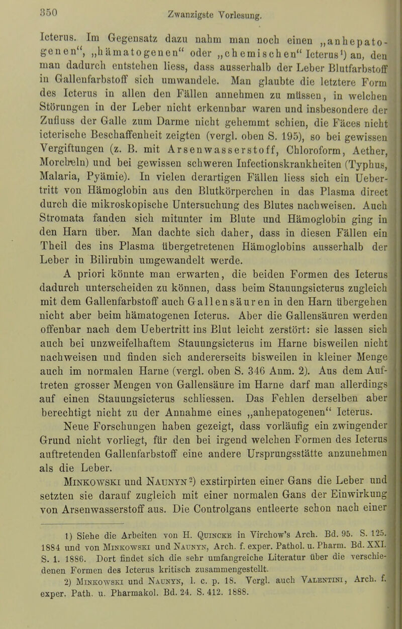•550 Icterus. Im Gegensatz dazu nahm man noch einen „anbepato- genen, „h ämato genen oder „chemischen Icterus1) an, den man dadurch entstehen Hess, dass ausserhalb der Leber Blutfarbstoff in Gallenfarbstoff sich umwandele. Man glaubte die letztere Form des Icterus in allen den Fällen annehmen zu müssen, in welchen ! Störungen in der Leber nicht erkennbar waren und insbesondere der ] Zufluss der Galle zum Darme nicht gehemmt schien, die Fäces nicht icterische Beschaffenheit zeigten (vergl. oben S. 195), so bei gewissen J Vergiftungen (z. B. mit Arsen Wasserstoff, Chloroform, Aether, Morclreln) und bei gewissen schweren Infectionskrankheiten (Typhus, Malaria, Pyämie). In vielen derartigen Fällen liess sich ein Ueber- tritt von Hämoglobin aus den Blutkörperchen in das Plasma direct durch die mikroskopische Untersuchung des Blutes nachweisen. Auch Stromata fanden sich mitunter im Blute und Hämoglobin ging in j den Harn über. Man dachte sich daher, dass in diesen Fällen ein3 Theil des ins Plasma übergetretenen Hämoglobins ausserhalb der Leber in Bilirubin umgewandelt werde. A priori könnte man erwarten, die beiden Formen des Icterus ; dadurch unterscheiden zu können, dass beim Stauungsicterus zugleich mit dem Gallenfarbstoff auch Gallensäuren in den Harn übergehen j nicht aber beim hämatogenen Icterus. Aber die Gallensäuren werden ] offenbar nach dem Uebertritt ins Blut leicht zerstört: sie lassen sich J auch bei unzweifelhaftem Stauungsicterus im Harne bisweilen nicht nachweisen und finden sich andererseits bisweilen in kleiner Menge auch im normalen Harne (vergl. oben S. 346 Anm. 2). Aus dem Auf- treten grosser Mengen von Gallensäure im Harne darf man allerdings I auf einen Stauungsicterus schliessen. Das Fehlen derselben aber berechtigt nicht zu der Annahme eines „anhepatogenen Icterus. Neue Forschungen haben gezeigt, dass vorläufig ein zwingender Grund nicht vorliegt, für den bei irgend welchen Formen des Icterus auftretenden Gallenfarbstoff eine andere Ursprungsstätte anzunehmen als die Leber. Minkowski und Naunyn 2) exstirpirten einer Gans die Leber und i setzten sie darauf zugleich mit einer normalen Gans der Einwirkung j von Arsenwasserstoff aus. Die Controlgans entleerte schon nach einer I 1) Siehe die Arbeiten von H. Quincke in Virchow's Arch. Bd. 95. S. 125. 1884 und von Minkowski und Naunyn, Arch. f. exper. Pathol. u. Pharm. Bd. XXI. ■ S. 1. 1886. Dort findet sich die sehr umfangreiche Literatur über die verschie-1 denen Formen des Icterus kritisch zusammengestellt. 2) Minkowski und Naunyn, 1. c. p. 18. Vergl. auch Valentini, Arch. f. exper. Path. u. Pharmakol. Bd. 24. S. 412. 1888.