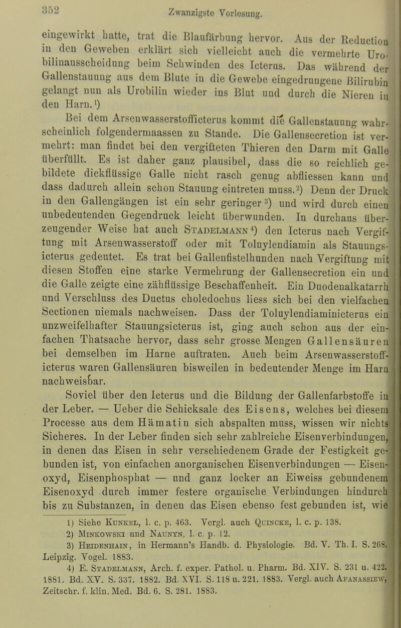 ;;.vj eingewirkt hatte, trat die Blaufärbung hervor. Aus der Reduction in den Geweben erklärt sich vielleicht auch die vermehrte Uro- bilinausscheidung beim Schwinden des Icterus. Das während der Gallenstauung aus dem Blute in die Gewebe eingedrungene Bilirubin gelangt nun als Urobilin wieder ins Blut und durch die Nieren in den Harn.1) Bei dem Arsenwasserstofficterus kommt die Gallenstauung wahr- scheinlich folgendermaassen zu Stande. Die Gallensecretion ist ver- mehrt: man findet bei den vergifteten Thieren den Darm mit Galle überfüllt. Es ist daher ganz plausibel, dass die so reichlich ge- bildete dickflüssige Galle nicht rasch genug abfliessen kann und dass dadurch allein schon Stauung eintreten muss.2) Denn der Druck in den Gallengängen ist ein sehr geringer a) und wird durch einen unbedeutenden Gegendruck leicht überwunden. In durchaus über- zeugender Weise hat auch Stadelmann4) den Icterus nach Vergif- tung mit Arsenwasserstoff oder mit Toluylendiamin als Stauungs- icterus gedeutet. Es trat bei Gallenfistelhunden nach Vergiftung mit diesen Stoffen eine starke Vermehrung der Gallensecretion ein und die Galle zeigte eine zähflüssige Beschaffenheit. Ein Duodenalkatarrh und Verschluss des Ductus choledochus Hess sich bei den vielfachen Sectionen niemals nachweisen. Dass der Toluylendiaminicterus ein unzweifelhafter Stauungsicterus ist, ging auch schon aus der ein- fachen Thatsache hervor, dass sehr grosse Mengen Gallensäureu bei demselben im Harne auftraten. Auch beim Arsenwasserstoff- icterus waren Gallensäuren bisweilen in bedeutender Menge im Harn nachweisbar. Soviel über den Icterus und die Bildung der Gallenfarbstoffe inj der Leber. — Ueber die Schicksale des Eisens, welches bei diesem; Processe aus dem Hämatin sich abspalten muss, wissen wir nichts: Sicheres. In der Leber finden sich sehr zahlreiche Eisenverbindungen,| in denen das Eisen in sehr verschiedenem Grade der Festigkeit ge-i bunden ist, von einfachen anorganischen Eisenverbindungen — Eisens oxyd, Eisenphosphat — und ganz locker an Eiweiss gebundenem Eisenoxyd durch immer festere organische Verbindungen hindurch bis zu Substanzen, in denen das Eisen ebenso fest gebunden ist, wie 1) Siehe Kunkel, 1. c. p. 463. Yergl. auch Quincke, 1. c. p. 138. 2) Minkowski und Naunyn, 1. c. p. 12. 3) Heidenhain, in Hermann's Handb. d. Physiologie. Bd. V. Th. I. S. 268. Leipzig. Vogel. 1883. 4) E. Stadelmann, Arch. f. exper. Pathol. u. Pharm. Bd. XIV. S. 231 u. 122. 1881. Bd. XV. S. 337. 1882. Bd. XVI. S. 118 u. 221. 1883. Vergl. auch Afanassiew^