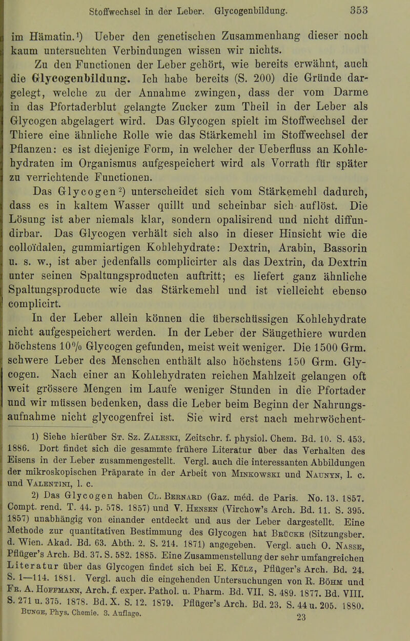 im Hämatin.1) Ueber den genetischen Zusammenhang dieser noch kaum untersuchten Verbindungen wissen wir nichts. Zu den Functionen der Leber gehört, wie bereits erwähnt, auch die Grlycogenbildiiiig. Ich habe bereits (S. 200) die Gründe dar- gelegt, welche zu der Annahme zwingen, dass der vom Darme in das Pfortaderblut gelangte Zucker zum Tb eil in der Leber als Glycogen abgelagert wird. Das Glycogen spielt im Stoffwechsel der Thiere eine ähnliche Rolle wie das Stärkemehl im Stoffwechsel der Pflanzen: es ist diejenige Form, in welcher der Ueberfluss an Kohle- hydraten im Organismus aufgespeichert wird als Vorrath für später zu verrichtende Functionen. Das Glycogen2) unterscheidet sich vom Stärkemehl dadurch, dass es in kaltem Wasser quillt und scheinbar sich auflöst. Die Lösung ist aber niemals klar, sondern opalisirend und nicht diffun- dirbar. Das Glycogen verhält sich also in dieser Hinsicht wie die colloidalen, gummiartigen Kohlehydrate: Dextrin, Arabin, Bassorin u. s. w., ist aber jedenfalls complicirter als das Dextrin, da Dextrin unter seinen Spaltungsproducten auftritt; es liefert ganz ähnliche Spaltungsproducte wie das Stärkemehl und ist vielleicht ebenso complicirt. In der Leber allein können die überschüssigen Kohlehydrate nicht aufgespeichert werden. In der Leber der Säugethiere wurden höchstens 10% Glycogen gefunden, meist weit weniger. Die 1500 Grm. schwere Leber des Menschen enthält also höchstens 150 Grm. Gly- cogen. Nach einer an Kohlehydraten reichen Mahlzeit gelangen oft weit grössere Mengen im Laufe weniger Stunden in die Pfortader und wir müssen bedenken, dass die Leber beim Beginn der Nahrungs- aufnahme nicht glycogenfrei ist. Sie wird erst nach mehrwöchent- 1) Siebe hierüber St. Sz. Zaleski, Zeitschr. f. physiol. Chem. Bd. 10. S. 453. 1886. Dort findet sich die gesammte frühere Literatur über das Verhalten des Eisens in der Leber zusammengestellt. Vergl. auch die interessanten Abbildungen der mikroskopischen Präparate in der Arbeit von Minkowski und Naunyn, 1. c. und Valentini, 1. c. 2) Das Glycogen haben &.. Bernard (Gaz. m<§d. de Paris. No. 13. 1857. Compt. rend. T. 44. p. 578. 1857) und V. Hensen (Virchow's Arch. Bd. 11. S. 395. 1857) unabhängig von einander entdeckt und aus der Leber dargestellt. Eine Methode zur quantitativen Bestimmung des Glycogen hat Brücke (Sitzungsber. d. Wien. Akad. Bd. 63. Abth. 2. S. 214. 1871) angegeben. Vergl. auch O. Nasse, Pflüger's Arch. Bd. 37. S. 582. 1885. Eine Zusammenstellung der sehr umfangreichen Literatur über das Glycogen findet sich bei E. Külz, Pflüger's Arch. Bd. 24. S. 1—114. 1881. Vergl. auch die eingehenden Untersuchungen von K. Böhm und Fr. A. Hopemann, Archvf. exper. Pathol. u. Pharm. Bd. VII. S. 489. 1877. Bd. VIII S. 271 u. 375. 1878. Bd. X. S. 12. 1879. Pflüger's Arch. Bd. 23. S. 44 u. 205 ' 1880* Bunge, Phys. Chemie. 3. Auflage. 9o