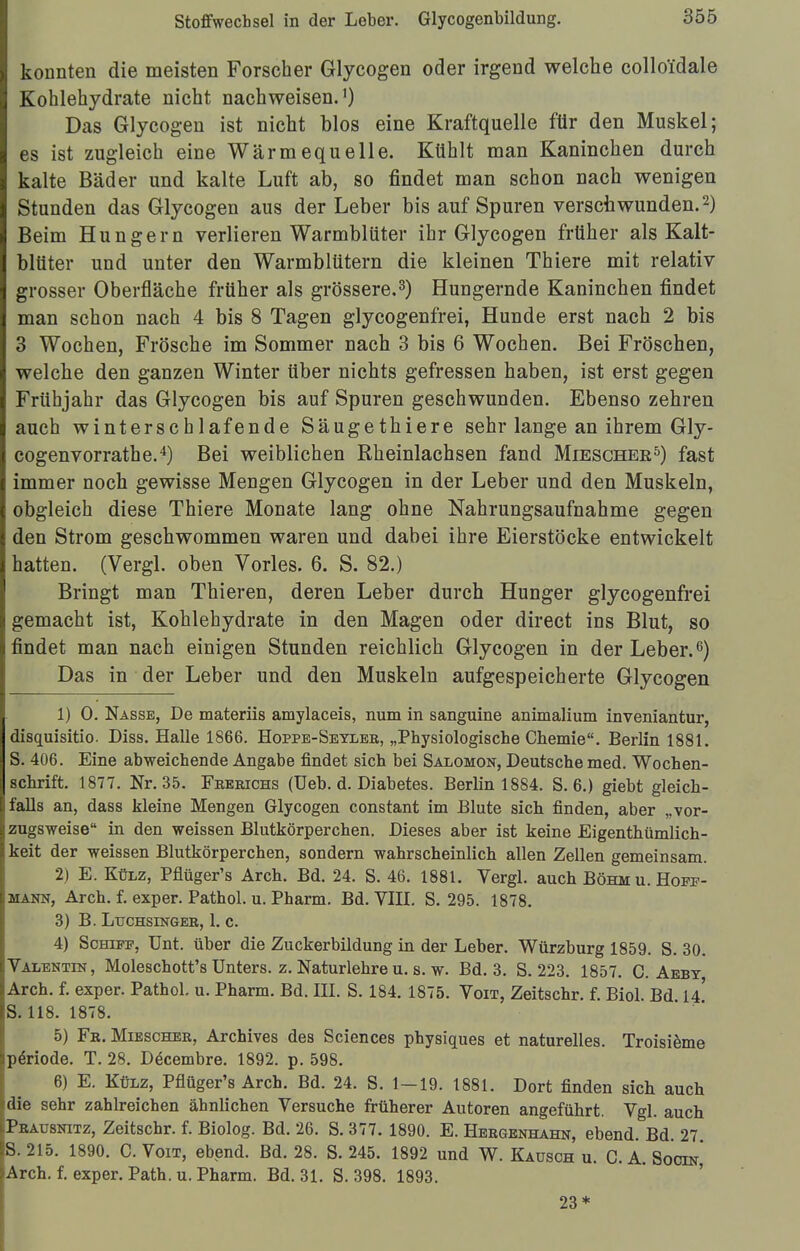 konnten die meisten Forscher Glycogen oder irgend welche colloi'dale Kohlehydrate nicht nachweisen.1) Das Glycogen ist nicht blos eine Kraftquelle für den Muskel; es ist zugleich eine Wärmequelle. Kühlt man Kaninchen durch kalte Bäder und kalte Luft ab, so findet man schon nach wenigen Stunden das Glycogen aus der Leber bis auf Spuren verschwunden.2) Beim Hungern verlieren Warmblüter ihr Glycogen früher als Kalt- blüter und unter den Warmblütern die kleinen Thiere mit relativ grosser Oberfläche früher als grössere.3) Hungernde Kaninchen findet man schon nach 4 bis 8 Tagen glycogenfrei, Hunde erst nach 2 bis 3 Wochen, Frösche im Sommer nach 3 bis 6 Wochen. Bei Fröschen, welche den ganzen Winter über nichts gefressen haben, ist erst gegen Frühjahr das Glycogen bis auf Spuren geschwunden. Ebenso zehren auch winterschlafende Säugethiere sehr lange an ihrem Gly- cogenvorrathe.4) Bei weiblichen Rheinlachsen fand Mieschee5) fast immer noch gewisse Mengen Glycogen in der Leber und den Muskeln, obgleich diese Thiere Monate lang ohne Nahrungsaufnahme gegen den Strom geschwommen waren und dabei ihre Eierstöcke entwickelt hatten. (Vergl. oben Vöries. 6. S. 82.) Bringt man Thieren, deren Leber durch Hunger glycogenfrei gemacht ist, Kohlehydrate in den Magen oder direct ins Blut, so findet man nach einigen Stunden reichlich Glycogen in der Leber.6) Das in der Leber und den Muskeln aufgespeicherte Glycogen 1) 0. Nasse, De materiis amylaceis, num in sanguine animalium inveniantur, disquisitio. Diss. Halle 1866. Hoppe-Seylee, „Physiologische Chemie. Berlin 1881. S. 406. Eine abweichende Angabe findet sich bei Salomon, Deutsche med. Wochen- schrift. 1877. Nr. 35. Feeeichs (Ueb. d. Diabetes. Berlin 1884. S. 6.) giebt gleich- falls an, dass kleine Mengen Glycogen constant im Blute sich finden, aber „vor- zugsweise in den weissen Blutkörperchen. Dieses aber ist keine Eigenthümlich- keit der weissen Blutkörperchen, sondern wahrscheinlich allen Zellen gemeinsam. 2) E. Külz, Pflüger's Arch. Bd. 24. S. 46. 1881. Vergl. auch Böhm u. Hopp- mann, Arch. f. exper. Pathol. u. Pharm. Bd. VIII. S. 295. 1878. 3) B. Luchsingee, 1. c. 4) Schipp, Unt. über die Zuckerbildung in der Leber. Würzburg 1859. S. 30. Valentin, Moleschott's Unters, z. Naturlehre u. s. w. Bd. 3. S. 223. 1857. C. Aebt Arch. f. exper. Pathol. u. Pharm. Bd. III. S. 184. 1875. Voit, Zeitschr. f. Biol. Bd 14' S. 118. 1878. 5) Fe. Mieschee, Archives des Sciences physiques et naturelles. Troisieme Periode. T. 28. Decembre. 1892. p. 598. 6) E. Külz, Pflüger's Arch. Bd. 24. S. 1—19. 1881. Dort finden sich auch die sehr zahlreichen ähnlichen Versuche früherer Autoren angeführt. Vgl. auch Peausnitz, Zeitschr. f. Biolog. Bd. 26. S. 377. 1890. E. Heegenhahn, ebend. Bd. 27 S. 215. 1890. C. Voit, ebend. Bd. 28. S. 245. 1892 und W. Kausch u. CA. Sootn' Arch. f. exper. Path. u. Pharm. Bd. 31. S. 398. 1893. 23*
