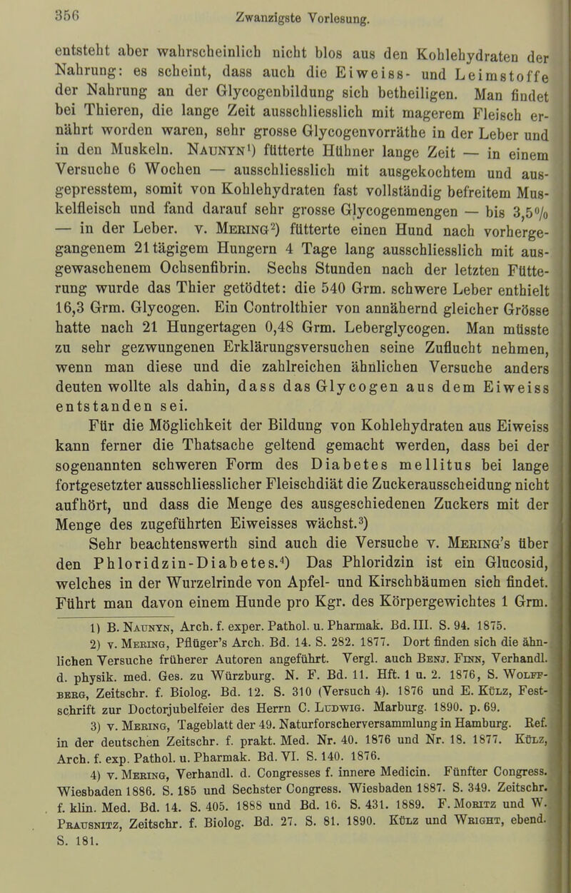 350 entsteht aber wahrscheinlich nicht blos aus den Kohlehydraten der Nahrung: es scheint, dass auch die Ei weiss- und Leimstoffe der Nahrung an der Glycogenbildung sich betheiligen. Man findet bei Thieren, die lange Zeit ausschliesslich mit magerem Fleisch er- nährt worden waren, sehr grosse Glycogenvorräthe in der Leber und in den Muskeln. Naunyn1) fütterte Hühner lange Zeit — in einem Versuche 6 Wochen — ausschliesslich mit ausgekochtem und aus- gepresstem, somit von Kohlehydraten fast vollständig befreitem Mus- kelfleisch und fand darauf sehr grosse Glycogenm engen — bis 3,5% — in der Leber, v. Mering2) fütterte einen Hund nach vorherge- gangenem 21tägigem Hungern 4 Tage lang ausschliesslich mit aus- gewaschenem Ochsenfibrin. Sechs Stunden nach der letzten Fütte- rung wurde das Thier getödtet: die 540 Grm. schwere Leber enthielt 16,3 Grm. Glycogen. Ein Controlthier von annähernd gleicher Grösse hatte nach 21 Hungertagen 0,48 Grm. Leberglycogen. Man müsste zu sehr gezwungenen Erklärungsversuchen seine Zuflucht nehmen, wenn man diese und die zahlreichen ähnlichen Versuche anders deuten wollte als dahin, dass das Glycogen aus dem Eiweiss entstanden sei. Für die Möglichkeit der Bildung von Kohlehydraten aus Eiweiss kann ferner die Thatsache geltend gemacht werden, dass bei der sogenannten schweren Form des Diabetes mellitus bei lange fortgesetzter ausschliesslicher Fleischdiät die Zuckerausscheidung nicht aufhört, und dass die Menge des ausgeschiedenen Zuckers mit der Menge des zugeführten Ei weisses wächst.3) Sehr beachtenswerth sind auch die Versuche v. Meeing's über den Phloridzin-Diabetes.4) Das Phloridzin ist ein Glucosid, welches in der Wurzelrinde von Apfel- und Kirschbäumen sich findet. Führt man davon einem Hunde pro Kgr. des Körpergewichtes 1 Grm. 1) B. Naunyn, Arch. f. exper. Pathol. u. Pharmak. Bd. III. S. 94. 1875. 2) v. Mering, Pflüger's Arch. Bd. 14. S. 282. 1877. Dort finden sich die ähn- lichen Versuche früherer Autoren angeführt. Vergl. auch Benj. Finn, Verhandl. d. physik. med. Ges. zu Würzburg. N. F. Bd. 11. Hft. 1 u. 2. 1876, S. Wolff- berg, Zeitschr. f. Biolog. Bd. 12. S. 310 (Versuch 4). 1876 und E.Külz, Fest- schrift zur Doctorjubelfeier des Herrn C.Ludwig. Marburg. 1890. p. 69. 3) v. Mering, Tageblatt der 49. Naturforscherversammlung in Hamburg. Ref. in der deutschen Zeitschr. f. prakt. Med. Nr. 40. 1876 und Nr. 18. 1877. Külz, Arch. f. exp. Pathol. u. Pharmak. Bd. VI. S. 140. 1876. 4) v. Mering, Verhandl. d. Congresses f. innere Medicin. Fünfter Congress. Wiesbaden 1886. S. 185 und Sechster Congress. Wiesbaden 1887. S. 349. Zeitschr. f. klin. Med. Bd. 14. S. 405. 1888 und Bd. 16. S. 431. 1889. F.Moritz und W. Prausnitz, Zeitschr. f. Biolog. Bd. 27. S. 81. 1890. Külz und Wright, ebend. S. 181.