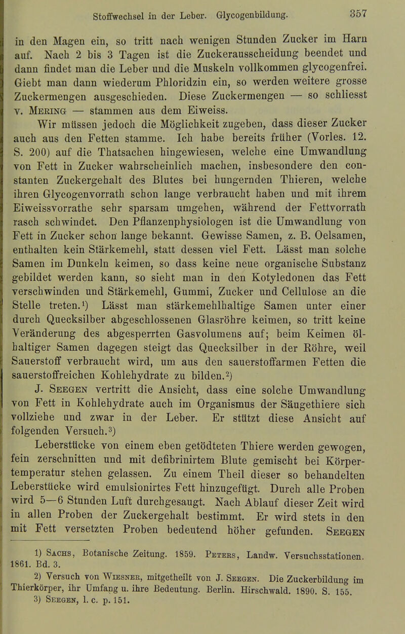 in den Magen ein, so tritt nach wenigen Stunden Zucker im Harn auf. Nach 2 bis 3 Tagen ist die Zuckerausscheidung beendet und dann findet man die Leber und die Muskeln vollkommen glycogenfrei. Giebt man dann wiederum Phloridzin ein, so werden weitere grosse Zuckermengen ausgeschieden. Diese Zuckermengen — so schliesst V. Mering — stammen aus dem Eiweiss. Wir müssen jedoch die Möglichkeit zugeben, dass dieser Zucker auch aus den Fetten stamme. Ich habe bereits früher (Vöries. 12. S. 200) auf die Thatsachen hingewiesen, welche eine Umwandlung von Fett in Zucker wahrscheinlich machen, insbesondere den con- stanten Zuckergehalt des Blutes bei hungernden Thieren, welche ihren Glycogenvorrath schon lange verbraucht haben und mit ihrem Eiweissvorrathe sehr sparsam umgehen, während der Fettvorrath rasch schwindet. Den Pflanzenphysiologen ist die Umwandlung von Fett in Zucker schon lange bekannt. Gewisse Samen, z. B. Oelsamen, enthalten kein Stärkemehl, statt dessen viel Fett. Lässt man solche Samen im Dunkeln keimen, so dass keine neue organische Substanz gebildet werden kann, so sieht man in den Kotyledonen das Fett verschwinden und Stärkemehl, Gummi, Zucker und Cellulose an die Stelle treten.1) Lässt man stärkemehlhaltige Samen unter einer durch Quecksilber abgeschlossenen Glasröhre keimen, so tritt keine Veränderung des abgesperrten Gasvolumens auf; beim Keimen öl- haltiger Samen dagegen steigt das Quecksilber in der Röhre, weil Sauerstoff verbraucht wird, um aus den sauerstoffarmen Fetten die sauerstoffreichen Kohlehydrate zu bilden.2) J. Seegen vertritt die Ansicht, dass eine solche Umwandlung von Fett in Kohlehydrate auch im Organismus der Säugethiere sich vollziehe und zwar in der Leber. Er stützt diese Ansicht auf folgenden Versuch.3) Leberstticke von einem eben getödteten Thiere werden gewogen, fein zerschnitten und mit defibrinirtem Blute gemischt bei Körper- temperatur stehen gelassen. Zu einem Theil dieser so behandelten Leberstücke wird emulsionirtes Fett hinzugefügt. Durch alle Proben wird 5—6 Stunden Luft durchgesaugt. Nach Ablauf dieser Zeit wird in allen Proben der Zuckergehalt bestimmt. Er wird stets in den mit Fett versetzten Proben bedeutend höher gefunden. Seegen 1) Sachs, Botanische Zeitung. 1859. Petees, Landw. Versuchsstationen. 1861. Bd. 3. 2) Versuch von Wiesner, mitgetheüt von J. Seegen. Die Zuckerbildung im Thierkörper, ihr Umfang u. ihre Bedeutung. Berlin. Hirschwald. 1890. S. 155. 3) Seegen, 1. c. p. 151.