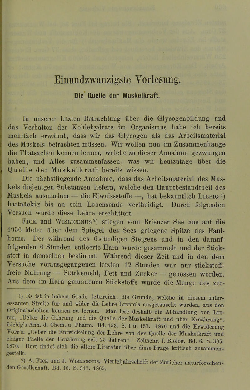 Eimmdzwanzigste Vorlesung. Die Quelle der Muskelkraft. In unserer letzten Betrachtung über die Glycogenbildung und das Verhalten der Kohlehydrate im Organismus habe ich bereits mehrfach erwähnt, dass wir das Glycogen als das Arbeitsmaterial des Muskels betrachten müssen. Wir wollen nun im Zusammenhange die Thatsachen kennen lernen, welche zu dieser Annahme gezwungen haben, und Alles zusammenfassen, was wir heutzutage über die Quelle der Muskelkraft bereits wissen. Die nächstliegende Annahme, dass das Arbeitsmaterial des Mus- kels diejenigen Substanzen liefern, welche den Hauptbestandtheil des Muskels ausmachen — die Eiweissstoffe —, hat bekanntlich Liebig *) hartnäckig bis an sein Lebensende vertheidigt. Durch folgenden Versuch wurde diese Lehre erschüttert. Fick und Wislicenus 2) stiegen vom Brienzer See aus auf die 1956 Meter über dem Spiegel des Sees gelegene Spitze des Faul- horns. Der während des 6 stündigen Steigens und in den darauf- folgenden 6 Stunden entleerte Harn wurde gesammelt und der Stick- stoff in demselben bestimmt. Während dieser Zeit und in den dem Versuche vorausgegangenen letzten 12 Stunden war nur stickstoff- freie Nahrung — Stärkemehl, Fett und Zucker — genossen worden. Aus dem im Harn gefundenen Stickstoffe wurde die Menge des zer- 1) Es ist in hohem Grade lehrreich, die Gründe, welche in diesem inter- essanten Streite für und wider die Lehre Liebig's ausgetauscht wurden, aus den Originalarbeiten kennen zu lernen. Man lese deshalb die Abhandlung von Lie- big, „Ueber die Gährung und die Quelle der Muskelkraft und über Ernährung. Liebig's Ann. d. Chem. u. Pharm. Bd. 153. S. 1 u. 157. 1870 und die Erwiderung Voit's, „Ueber die Entwickelung der Lehre von der Quelle der Muskelkraft und einiger Theile der Ernährung seit 25 Jahren. Zeitschr. f. Biolog. Bd. 6. S. 305. 1870. Dort findet sich die ältere Literatur über diese Frage kritisch zusammen- gestellt. 2) A. Fick und J. Wislicenus, Vierteljahrschrift der Züricher naturforschen-