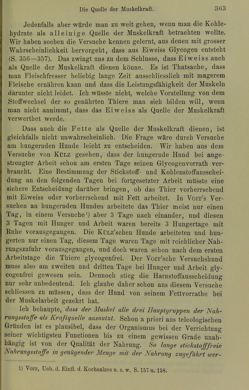 Jedenfalls aber würde man zu weit gehen, wenn man die Kohle- hydrate als alleinige Quelle der Muskelkraft betrachten wollte. Wir haben soeben die Versuche kennen gelernt, aus denen mit grosser Wahrscheinlichkeit hervorgeht, dass aus Eiweiss Glycogen entsteht (S. 356—357). Das zwingt uns zu dem Schlüsse, dass Eiweiss auch als Quelle der Muskelkraft dienen könne. Es ist Thatsache, dass man Fleischfresser beliebig lange Zeit ausschliesslich mit magerem Fleische ernähren kann und dass die Leistungsfähigkeit der Muskeln darunter nicht leidet. Ich wüsste nicht, welche Vorstellung von dem Stoffwechsel der so genährten Thiere man sich bilden will, wenn man nicht annimmt, dass das Eiweiss als Quelle der Muskelkraft verwerthet werde. Dass auch die Fette als Quelle der Muskelkraft dienen, ist gleichfalls nicht unwahrscheinlich. Die Frage wäre durch Versuche am hungernden Hunde leicht zu entscheiden. Wir haben aus dem Versuche von Külz gesehen, dass der hungernde Hund bei ange- strengter Arbeit schon am ersten Tage seinen Glycogenvorrath ver- braucht. Eine Bestimmung der Stickstoff- und Kohlenstoffausschei- dung an den folgenden Tagen bei fortgesetzter Arbeit mtisste eine sichere Entscheidung darüber bringen, ob das Thier vorherrschend mit Eiweiss oder vorherrschend mit Fett arbeitet. In Voit's Ver- suchen an hungernden Hunden arbeitete das Thier meist nur einen Tag, in einem Versuche1) aber 3 Tage nach einander, und diesen 3 Tagen mit Hunger und Arbeit waren bereits 3 Hungertage mit Ruhe vorausgegangen. Die KüLz'schen Hunde arbeiteten und hun- gerten nur einen Tag, diesem Tage waren Tage mit reichlicher Nah- rungszufuhr vorausgegangen, und doch waren schon nach dem ersten Arbeitstage die Thiere glycogenfrei. Der Vorr'sche Versuchshund muss also am zweiten und dritten Tage bei Hunger und Arbeit gly- cogenfrei gewesen sein. Dennoch stieg die Harnstoffausscheidung nur sehr unbedeutend. Ich glaube daher schon aus diesem Versuche schliessen zu müssen, dass der Hund von seinem Fettvorrathe bei der Muskelarbeit gezehrt hat. Ich behaupte, dass der Muskel alle drei Hauptgruppen der Nah- rungsstoffe als Kraftquelle ausnutzt. Schon a priori aus teleologischen Gründen ist es plausibel, dass der Organismus bei der Verrichtung seiner wichtigsten Functionen bis zu einem gewissen Grade unab- hängig ist von der Qualität der Nahrung. So lange stickstofffreie Nahrungsstoffe in genügender Menge mit der Nahrung zugeführt wer- 1) Von, Ueb. d. Einfl. d. Kochsalzes u. s. w. S. 157 u. 158.