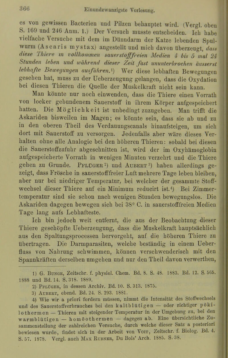 360 es von gewissen Bacterien und Pilzen behauptet wird. (Vergl. oben S. 169 und 246 Anm. 1.) Der Versuch musste entscheiden. Ich habe vielfache Versuche mit dem im Dünndarm der Katze lebenden Spul- wurm (Ascaris mystax) angestellt und mich davon überzeugt, dass diese Thiere in vollkommen sauerstoßfreien Medien 4 bis 5 mal 24 Stunden leben und während diese/- Zeit fast ununterbrochen äusserst lebhafte Bewegungen ausßihrerO) Wer diese lebhaften Bewegungen gesehen hat, muss zu der Ueberzeugung gelangen, dass die Oxydation bei diesen Thieren die Quelle der Muskelkraft nicht sein kann. Man könnte nur noch einwenden, dass die Thiere einen Vorrath von locker gebundenem Sauerstoff in ihrem Körper aufgespeichert hatten. Die Möglichkeit ist unbedingt zuzugeben. Man trifft die Askariden bisweilen im Magen; es könnte sein, dass sie ab und zu in den oberen Theil des Verdauungscanais hinaufsteigen, um sich dort mit Sauerstoff zu versorgen. Jedenfalls aber wäre dieses Ver- halten ohne alle Analogie bei den höheren Thieren: sobald bei diesen die Sauerstoffzufuhr abgeschnitten ist, wird der im Oxyhämoglobin aufgespeicherte Vorrath in wenigen Minuten verzehrt und die Thiere gehen zu Grunde. Pflüger2) und Aubeet3) haben allerdings ge- zeigt, dass Frösche in Sauerstoff freier Luft mehrere Tage leben bleiben, aber nur bei niedriger Temperatur, bei welcher der gesammte Stoff- wechsel dieser Thiere auf ein Minimum reducirt ist.4) Bei Zimmer- temperatur sind sie schon nach wenigen Stunden bewegungslos. Die Askariden dagegen bewegen sich bei 38° C. in sauerstofffreien Medien Tage lang aufs Lebhafteste. Ich bin jedoch weit entfernt, die aus der Beobachtung dieser Thiere geschöpfte Ueberzeugung, dass die Muskelkraft hauptsächlich aus den Spaltungsprocessen hervorgeht, auf die höheren Thiere zu übertragen. Die Darmparasiten, welche beständig in einem Ueber- fluss von Nahrung schwimmen, können verschwenderisch mit den Spannkräften derselben umgehen und nur den Theil davon verwerthen, 1) G. Bunge, Zeitschr. f. physiol. Chem. Bd. 8. S. 48. 1883. Bd. 12. S. 565. 1888 und Bd. 14. S. 318. 1889. 2) Pflüger, in dessen Archiv. Bd. 10. S. 313. 1875. 3) Aübert, ebend. Bd. 24. S. 293. 1881. 4) Wie wir a priori fordern müssen, nimmt die Intensität des Stoffwechsels und des Sauerstoffverbrauches bei den kaltblütigen — oder richtiger pöki- lothermen— Thieren mit steigender Temperatur in der Umgebung zu, bei den warmblütigen — homöothermen — dagegen ab. Eine übersichtliche Zu- sammenstellung der zahlreichen Versuche, durch welche dieser Satz a posteriori bewiesen wurde, findet sich in der Arbeit von Voit, Zeitschr. f. Biolog. Bd. 4.