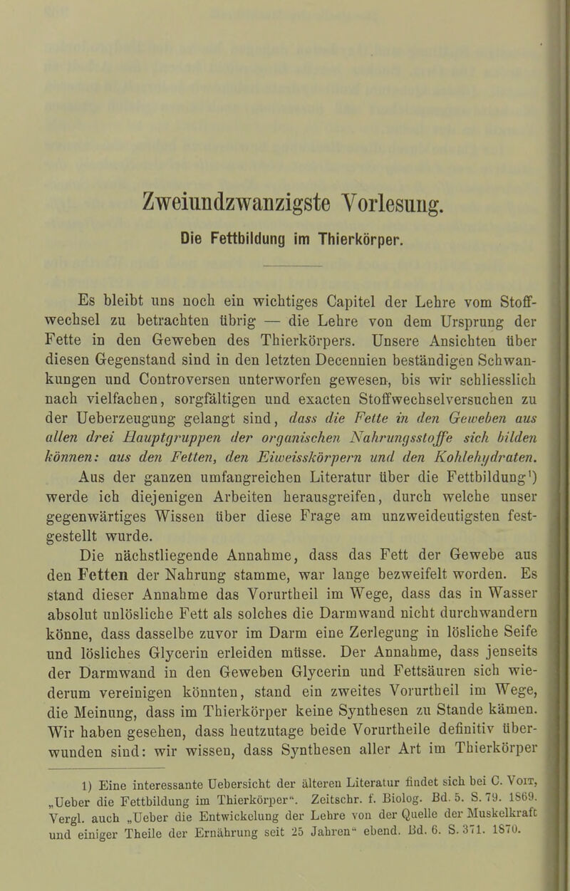Die Fettbildung im Thierkörper. Es bleibt uns noch ein wichtiges Capitel der Lehre vom Stoff- wechsel zu betrachten übrig — die Lehre von dem Ursprung der Fette in den Geweben des Thierkörpers. Unsere Ansichten über diesen Gegenstand sind in den letzten Decennien beständigen Schwan- kungen und Controversen unterworfen gewesen, bis wir schliesslich nach vielfachen, sorgfältigen und exacten Stoffwechselversuchen zu der Ueberzeugung gelangt sind, dass die Feite in den Geweben aus allen drei Hauptgtwppen der organischen Nahrungsstoffe sich bilden können: aus den Fetten, den Eiweisskörpern und den Kohlehydraten. Aus der ganzen umfangreichen Literatur über die Fettbildung1) werde ich diejenigen Arbeiten herausgreifen, durch welche unser gegenwärtiges Wissen über diese Frage am unzweideutigsten fest- gestellt wurde. Die nächstliegende Annahme, dass das Fett der Gewebe aus den Fetten der Nahrung stamme, war lange bezweifelt worden. Es stand dieser Annahme das Vorurtheil im Wege, dass das in Wasser absolut unlösliche Fett als solches die Darmwand nicht durchwandern könne, dass dasselbe zuvor im Darm eine Zerlegung in lösliche Seife und lösliches Glycerin erleiden müsse. Der Annahme, dass jenseits der Darmwand in den Geweben Glycerin und Fettsäuren sich wie- derum vereinigen könnten, stand ein zweites Vorurtheil im Wege, die Meinung, dass im Thierkörper keine Synthesen zu Stande kämen. Wir haben gesehen, dass heutzutage beide Vorurtheile definitiv über- wunden sind: wir wissen, dass Synthesen aller Art im Thierkörper 1) Eine interessante Uebersicht der älteren Literatur findet sich bei C. Voit, „Ueber die Fettbildung im Thierkörper. Zeitschr. f. Biolog. Bd. 5. S. 79. 1S69. Vergl. auch „Ueber die Entwickelung der Lehre von der Quelle der Muskelkraft